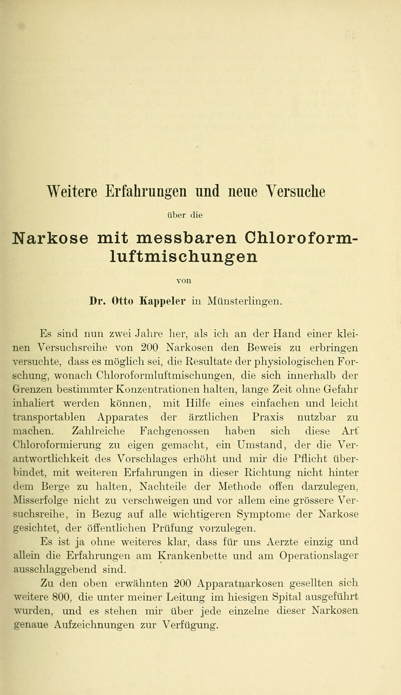 Weitere Erfahrungen und neue Versuche über die Narkose mit messbaren Chloroform- luftmischungen von Dr. Otto Kappeier in Münsterlingen. Es sind nun zwei Jahre her, als ich an der Hand einer klei- nen Versuchsreihe von 200 Narkosen den Beweis zu erbringen versuchte, dass es möglich sei, die Resultate der physiologischen For- schung, wonach Chloroformluftnhschungen, die sich innerhalb der Grenzen bestimmter Konzentrationen halten, lange Zeit ohne Gefahr inhaliert werden können, mit Hilfe eines einfachen und leicht transportablen Apparates der ärztlichen Praxis nutzbar zu machen. Zahlreiche Fachgenossen haben sich diese Art Chloroformierung zu eigen gemacht, ein Umstand, der die Ver- antwortlichkeit des Vorschlages erhöht und mir die Pflicht über- bindet, mit weiteren Erfahrungen in dieser Richtung nicht hinter dem Berge zu halten, Nachteile der Methode offen darzulegen, Misserfolge nicht zu verschweigen und vor allem eine grössere Ver- suchsreihe, in Bezug auf alle wichtigeren Symptome der Narkose gesichtet, der öffentlichen Prüfung vorzulegen. Es ist ja ohne weiteres klar, dass für uns Aerzte einzig und allein die Erfahrungen am Krankenbette und am Operationslager ausschlaggebend sind. Zu den oben erwähnten 200 Apparatnarkosen gesellten sich weitere 800, die unter meiner Leitung im hiesigen Spital ausgeführt wurden, und es stehen mir über jede einzelne dieser Narkosen genaue Aufzeichnungen zur Verfügung.