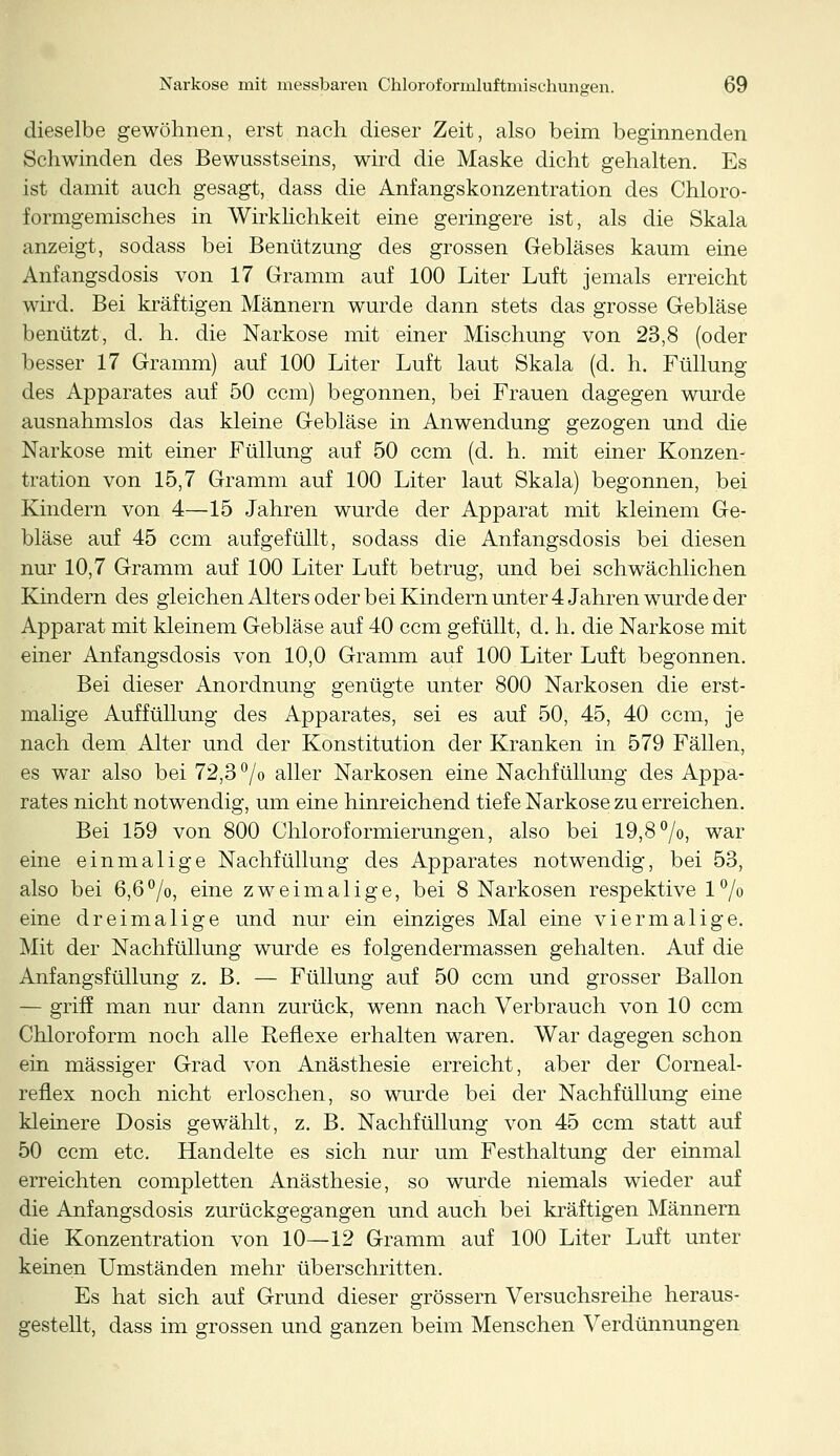 dieselbe gewöhnen, erst nach dieser Zeit, also beim beginnenden Schwinden des Bewusstseins, wird die Maske dicht gehalten. Es ist damit auch gesagt, dass die Anfangskonzentration des Chloro- formgemisches in Wirklichkeit eine geringere ist, als die Skala anzeigt, sodass bei Benützung des grossen Gebläses kaum eine Anfangsdosis von 17 Gramm auf 100 Liter Luft jemals erreicht wird. Bei kräftigen Männern wurde dann stets das grosse Gebläse benützt, d. h. die Narkose mit einer Mischung von 23,8 (oder besser 17 Gramm) auf 100 Liter Luft laut Skala (d. h. Füllung des Apparates auf 50 com) begonnen, bei Frauen dagegen wurde ausnahmslos das kleine Gebläse in Anwendung gezogen und die Narkose mit einer Füllung auf 50 ccm (d. h. mit einer Konzen- tration von 15,7 Gramm auf 100 Liter laut Skala) begonnen, bei Kindern von 4—15 Jahren wurde der Apparat mit kleinem Ge- bläse auf 45 ccm aufgefüllt, sodass die Anfangsdosis bei diesen nur 10,7 Gramm auf 100 Liter Luft betrug, und bei schwächlichen Kindern des gleichen Alters oder bei Kindern unter 4 Jahren wurde der Apparat mit kleinem Gebläse auf 40 ccm gefüllt, d. h. die Narkose mit einer Anfangsdosis von 10,0 Gramm auf 100 Liter Luft begonnen. Bei dieser Anordnung genügte unter 800 Narkosen die erst- malige Auffüllung des Apparates, sei es auf 50, 45, 40 ccm, je nach dem Alter und der Konstitution der Kranken in 579 Fällen, es war also bei 72,3 % aller Narkosen eine Nachfüllung des Appa- rates nicht notwendig, um eine hinreichend tiefe Narkose zu erreichen. Bei 159 von 800 Chloroformierungen, also bei 19,8°/o, war eine einmalige Nachfüllung des Apparates notwendig, bei 53, also bei 6,6°/o, eine zweimalige, bei 8 Narkosen respektive 1% eine dreimalige und nur ein einziges Mal eine viermalige. Mit der Nachfüllung wurde es folgendermassen gehalten. Auf die Anfangsfüllung z. B. — Füllung auf 50 ccm und grosser Ballon — griff man nur dann zurück, wenn nach Verbrauch von 10 ccm Chloroform noch alle Reflexe erhalten waren. War dagegen schon ein massiger Grad von Anästhesie erreicht, aber der Corneal- reflex noch nicht erloschen, so wurde bei der Nachfüllung eine kleinere Dosis gewählt, z. B. Nachfüllung von 45 ccm statt auf 50 ccm etc. Handelte es sich nur um Festhaltung der einmal erreichten completten Anästhesie, so wurde niemals wieder auf die Anfangsdosis zurückgegangen und auch bei kräftigen Männern die Konzentration von 10—12 Gramm auf 100 Liter Luft unter keinen Umständen mehr überschritten. Es hat sich auf Grund dieser grössern Versuchsreihe heraus- gestellt, dass im grossen und ganzen beim Menschen Verdünnungen