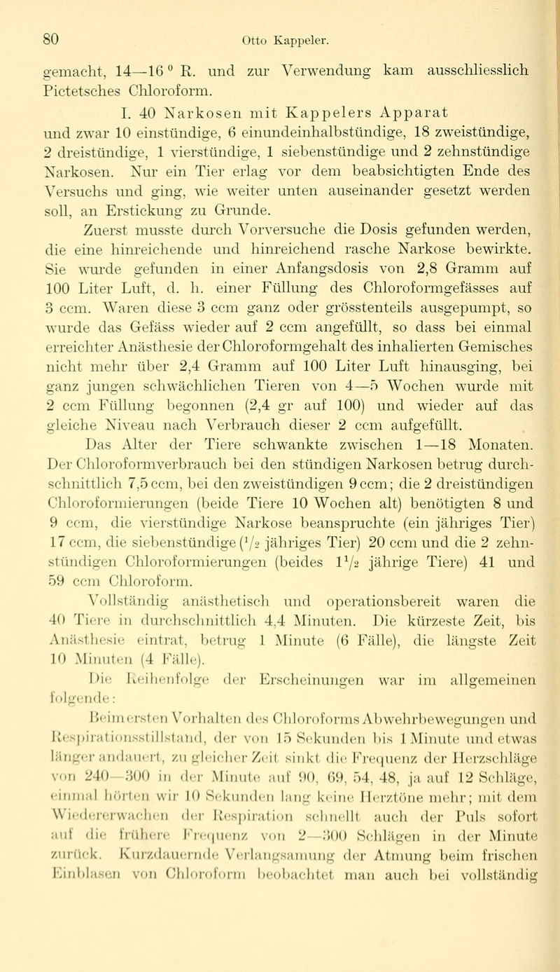 gemacht, 14—16 ° R, und zur Verwendung kam ausschliesslich Pictetsches Chloroform. I. 40 Narkosen mit Kappelers Apparat und zwar 10 einstündige, 6 einundeinhalbstündige, 18 zweistündige, 2 dreistündige, 1 vierstündige, 1 siebenstündige und 2 zehnstündige Narkosen. Nur ein Tier erlag vor dem beabsichtigten Ende des Versuchs und ging, wie weiter unten auseinander gesetzt werden soll, an Erstickung zu Grunde. Zuerst musste durch Vorversuche die Dosis gefunden werden, die eine hinreichende und hinreichend rasche Narkose bewirkte. Sie wurde gefunden in einer Anfangsdosis von 2,8 Gramm auf 100 Liter Luft, d. h. einer Füllung des Chloroformgefässes auf 3 ccm. Waren diese 3 ccm ganz oder grösstenteils ausgepumpt, so wurde das Gefäss wieder auf 2 ccm angefüllt, so dass bei einmal erreichter Anästhesie der Chloroformgehalt des inhalierten Gemisches nicht mehr über 2,4 Gramm auf 100 Liter Luft hinausging, bei ganz jungen schwächlichen Tieren von 4—5 Wochen wurde mit 2 ccm Füllung begonnen (2,4 gr auf 100) und wieder auf das gleiche Niveau nach Verbrauch dieser 2 ccm aufgefüllt. Das Alter der Tiere schwankte zwischen 1—18 Monaten. Der Chloroformverbrauch bei den stündigen Narkosen betrug durch- schnittlich 7,5 ccm, bei den zweistündigen 9ccm; die 2 dreistündigen Chloroformierungen (beide Tiere 10 Wochen alt) benötigten 8 und 9 ccm, die vierstündige Narkose beanspruchte (ein jähriges Tier) 17 ccm, die siebenstündige (7s jähriges Tier) 20 ccm und die 2 zehn- stündigen Chloroformierungen (beides lx/2 jährige Tiere) 41 und 59 ccm Chloroform. Vollständig anästhetisch und operationsbereit waren die •1 Tiere in durehsehiiittlich 4,4 Minuten. Die kürzeste Zeit, bis Anästhesie eintrat, betrug 1 Minute (6 Fälle), die längste Zeit l<> Minuten (4 Fälle). Die Leilicniolge der Erscheinungen war im allgemeinen folgende: B< Imi rsti n Vorhalten des Chloroforms Abwehrbewegungen und R( pirationsstillstand, der von L5 Sekunden bis 1 Minute und etwas länger andauert, zu gleicher Zeil sink! die Frequenz der Herzschläge von 240 300 in der Minute auf 90, <>9, 54, 48, ja auf 12 Schläge, einmal hörten wir in Sekunden lang keine Herztöne mehr; mil «lern Wiedererwachen der Respiration schnelll auch der Puls sofort auf die frühere Frequenz von 2 300 Schlägen in der Minute zurück. Kurzdauernde Verlangsamung der Atmung beim frischen Einblasen von Chloroform beobachtet man auch bei vollständig