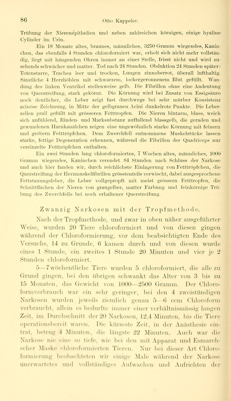 Trübung der Nierenepithelien und neben zahlreichen körnigen, einige hyaline Cylinder im Urin. Ein 18 Monate altes, braunes, männliches, 3250 Gramm wiegendes, Kanin- chen, das ebenfalls 4 Stunden chloroformiert war, erholt sich nicht mehr vollstän- dig, liegt mit hängenden Ohren immer an einer Stelle, frisst nicht und wird zu- sehends schwächer und matter. Tod nach 24 Stunden. Obduktion 24 Stunden später: Totenstarre, Trachea leer und trocken, Lungen zinnoberrot, überall lufthaltig. Sämtliche 4 Herzhöhlen mit schwarzem, lockergeronnenem Blut gefüllt. Wan- dung des linken Ventrikel stellenweise gelb. Die Fibrillen ohne eine Andeutung von Querstreifung, stark gekörnt. Die Körnung wird bei Zusatz von Essigsäure noch deutlicher, die Leber zeigt fast durchwegs bei sehr mürber Konsistenz acinöse Zeichnung, in Mitte der gelbgrauen Acini dunkelrote Punkte. Die Leber- zellen prall gefüllt mit grösseren Fetttropfen. Die Nieren blutarm, blass, weich sich anfühlend, Rinden- und Marksubstanz auffallend blassgelb, die geraden und gewundenen Harnkanälchen zeigen eine ungewöhnlich starke Körnung mit feinern und grobem Fetttröpfchen. Dem Zwerchfell entnommene Muskelstücke lassen starke, fettige Degeneration erkennen, während die Fibrillen der Quadriceps nur vereinzelte Fetttröpfchen enthalten. Ein zwei Stunden lang chloroformiertes, 7 Wochen altes, männliches, 1000 Gramm wiegendes, Kaninchen verendet 84 Stunden nach Schluss der Narkose und auch hier fanden wir, durch reichlichste Einlagerung von Fetttröpfchen, die Querstreifung der Flerzmuskelfibrillen grösstenteils verwischt, dabei ausgesprochene Fettstauungsleber, die Leber vollgepropft mit meist grössern Fetttropfen, die Schnittflächen der Nieren von graugelber, matter Färbung und feinkörnige Trü- bung des Zwerchfells bei noch erhaltener Querstreifung. Zwanzig Narkosen mit der Tropfmethode. Nach der Tropfmethode, und zwar in oben näher ausgeführter Weise, wurden 20 Tiere chloroformiert und von diesen gingen während der Chloroformierung, vor dem beabsichtigten Ende des Versuchs, 14 zu Grunde, 6 kamen durch und von diesen wurde eines I Stunde, ein zweites 1 Stunde 20 Minuten und vier je 2 Stunden elilop,formiert. 5—7 wöchentliche Tiere wurden 5 chloroformiert, die alle zu Grund gingen, bei den übrigen schwankl das Alter von ;> bis zu L5 Monaten, «las Gewicht von KHK)-- 2500 Gramm. Der Chloro- Eormverbrauch war ein sein- geringer, bei den 4 zweistündigen Narkosen wurden jeweils ziemlich genau 5 <> com Chloroform verbraucht, allein es bedurfte immer einer verhältnismässig langen Zeit, im Durchschnitt der 20 Narkosen, 12.1 Minuten, bis die Tiere operationsbereil waren. Die kürzeste Zeit, in der Anästhesie ein- trat, betrug I Minuten, die längste 22 Minuten. Audi war die Narkose nie eine o tiefe, wie bei den mit Apparat und Esmarch scher Maske chloroformierten Taren. \ur bei dieser Art Chloro- formierung beobachteten wir einige Male während der Narkose unerwartet« und vollständiges Aufwachen und Aufrichten der