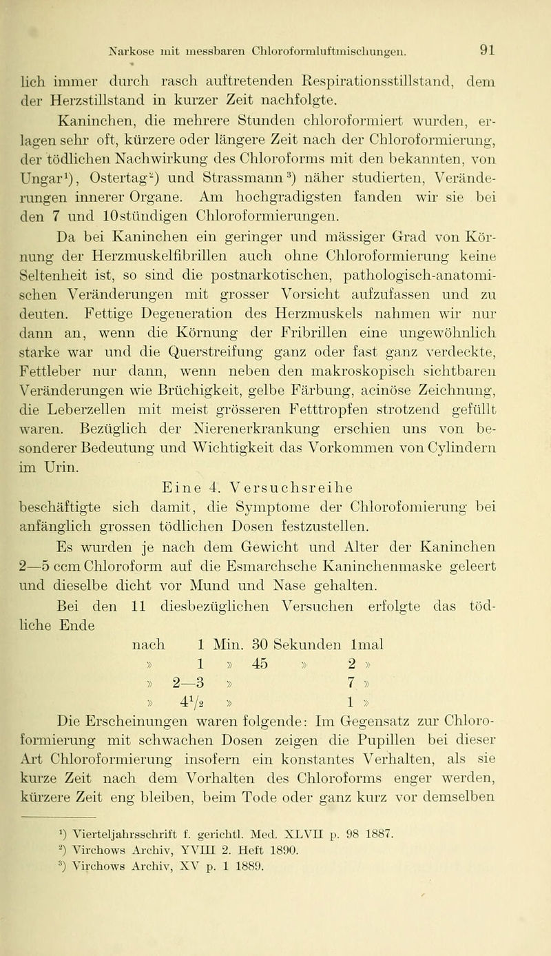 lieh immer durch rasch auftretenden Respirationsstillstand, dem der Herzstillstand in kurzer Zeit nachfolgte. Kaninchen, die mehrere Stunden chloroformiert wurden, er- lagen sehr oft, kürzere oder längere Zeit nach der Chloroformierung, der tödlichen Nachwirkung des Chloroforms mit den bekannten, von Ungar1), Ostertag-) und Strassmann3) näher studierten, Verände- rungen innerer Organe. Am hochgradigsten fanden wir sie bei den 7 und 10 stündigen Chloroformierungen. Da bei Kaninchen ein geringer und massiger Grad von Kör- nung der Herzmuskelfibrillen auch ohne Chloroformierung keine Seltenheit ist, so sind die postnarkotischen, pathologisch-anatomi- schen Veränderungen mit grosser Vorsicht aufzufassen und zu deuten. Fettige Degeneration des Herzmuskels nahmen wir nur dann an, wenn die Körnung der Fribrillen eine ungewöhnlich starke war und die Querstreifung ganz oder fast ganz verdeckte, Fettleber nur dann, wenn neben den makroskopisch sichtbaren Veränderungen wie Brüchigkeit, gelbe Färbung, acinöse Zeichnung, die Leberzellen mit meist grösseren Fetttropfen strotzend gefüllt waren. Bezüglich der Nierenerkrankung erschien uns von be- sonderer Bedeutung und Wichtigkeit das Vorkommen vonCylindern im Urin. Eine 4. Versuchsreihe beschäftigte sich damit, die Symptome der Chlorofomierung bei anfänglich grossen tödlichen Dosen festzustellen. Es wurden je nach dem Gewicht und Alter der Kaninchen 2—5 cem Chloroform auf die Esmarchsche Kaninchenmaske geleert und dieselbe dicht vor Mund und Nase gehalten. Bei den 11 diesbezüglichen Versuchen erfolgte das töd- liche Ende nach 1 Min. 30 Sekunden lmal » 1 » 45 » 2 » » 2—3 » 7 » » 472 » 1 » Die Erscheinungen waren folgende: Im Gegensatz zur Chloro- formierung mit schwachen Dosen zeigen die Pupillen bei dieser Art Chloroformierung insofern ein konstantes Verhalten, als sie kurze Zeit nach dem Vorhalten des Chloroforms enger werden, kürzere Zeit eng bleiben, beim Tode oder ganz kurz vor demselben l) Viertel]ahrsschrift f. gerichtl. Med. XLVII p. 98 1887. -') Virchows Archiv, YVHI 2. Heft 1890. 3) Virchows Archiv, XV p. 1 1889.