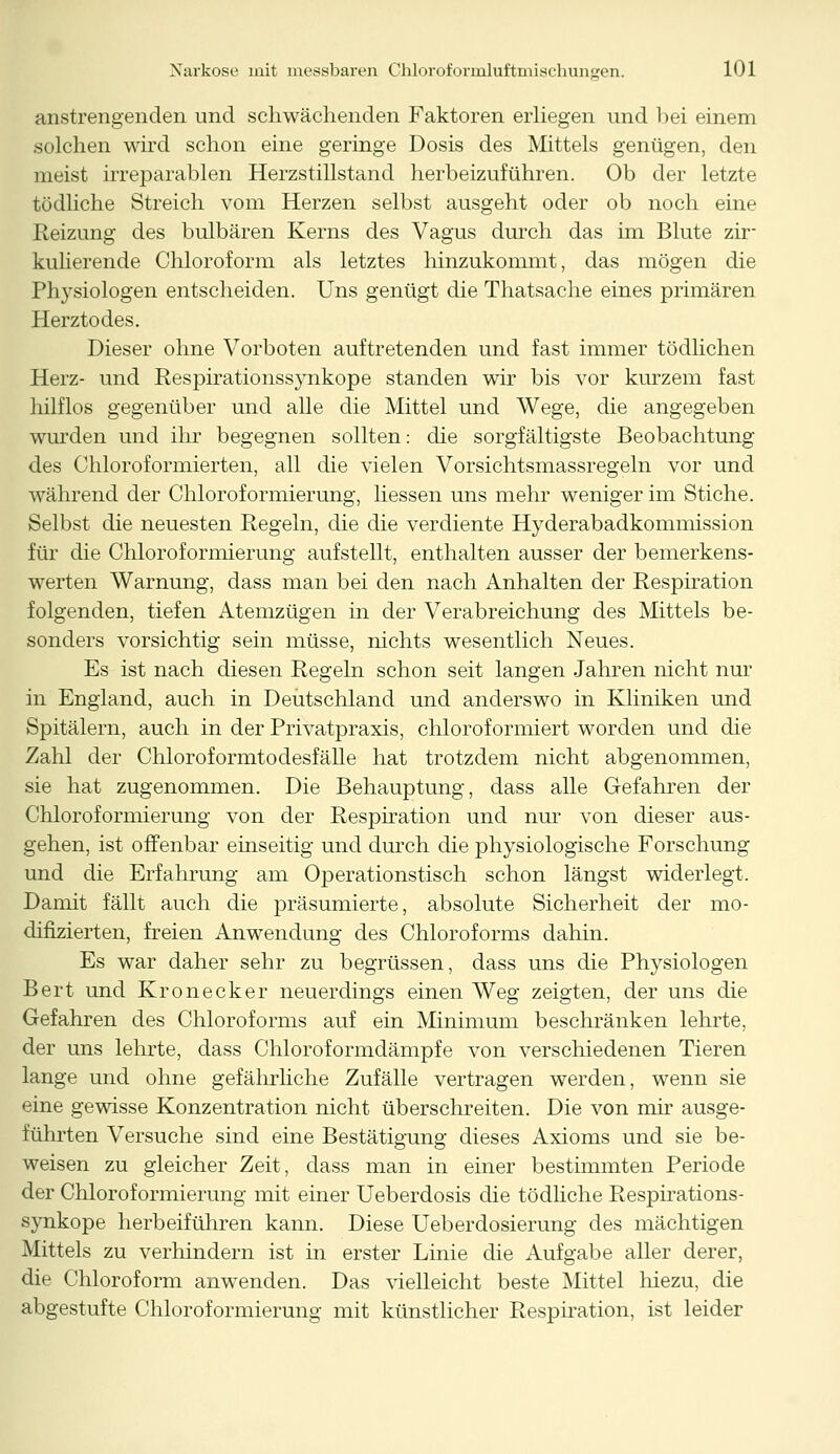 anstrengenden und schwächenden Faktoren erliegen und bei einem solchen wird schon eine geringe Dosis des Mittels genügen, den meist irreparablen Herzstillstand herbeizuführen. Ob der letzte tödliche Streich vom Herzen selbst ausgeht oder ob noch eine Reizung des bulbären Kerns des Vagus durch das im Blute zir- kulierende Chloroform als letztes hinzukommt, das mögen die Physiologen entscheiden. Uns genügt die Thatsache eines primären Herztodes. Dieser ohne Vorboten auftretenden und fast immer tödlichen Herz- und Respirationssynkope standen wir bis vor kurzem fast hilflos gegenüber und alle die Mittel und Wege, die angegeben wurden und ihr begegnen sollten: die sorgfältigste Beobachtung des Chloroformierten, all die vielen Vorsichtsmassregeln vor und während der Chloroformierung, Hessen uns mehr weniger im Stiche. Selbst die neuesten Regeln, die die verdiente Hyderabadkommission für die Chloroformierung aufstellt, enthalten ausser der bemerkens- werten Warnung, dass man bei den nach Anhalten der Respiration folgenden, tiefen Atemzügen in der Verabreichung des Mittels be- sonders vorsichtig sein müsse, nichts wesentlich Neues. Es ist nach diesen Regeln schon seit langen Jahren nicht nur in England, auch in Deutschland und anderswo in Kliniken und Spitälern, auch in der Privatpraxis, chloroformiert worden und die Zahl der Chloroformtodesfälle hat trotzdem nicht abgenommen, sie hat zugenommen. Die Behauptung, dass alle Gefahren der Chloroformierung von der Respiration und nur von dieser aus- gehen, ist offenbar einseitig und durch die physiologische Forschung und die Erfahrung am Operationstisch schon längst widerlegt. Damit fällt auch die präsumierte; absolute Sicherheit der mo- difizierten, freien Anwendung des Chloroforms dahin. Es war daher sehr zu begrüssen, dass uns die Physiologen Bert und Kronecker neuerdings einen Weg zeigten, der uns die Gefahren des Chloroforms auf ein Minimum beschränken lehrte, der uns lehrte, dass Chloroformdämpfe von verschiedenen Tieren lange und ohne gefährliche Zufälle vertragen werden, wenn sie eine gewisse Konzentration nicht überschreiten. Die von mir ausge- führten Versuche sind eine Bestätigung dieses Axioms und sie be- weisen zu gleicher Zeit, dass man in einer bestimmten Periode der Chloroformierung mit einer Ueberdosis die tödliche Respirations- synkope herbeiführen kann. Diese Ueberdosierung des mächtigen Mittels zu verhindern ist in erster Linie die Aufgabe aller derer, die Chloroform anwenden. Das vielleicht beste Mittel hiezu, die abgestufte Chloroformierung mit künstlicher Respiration, ist leider