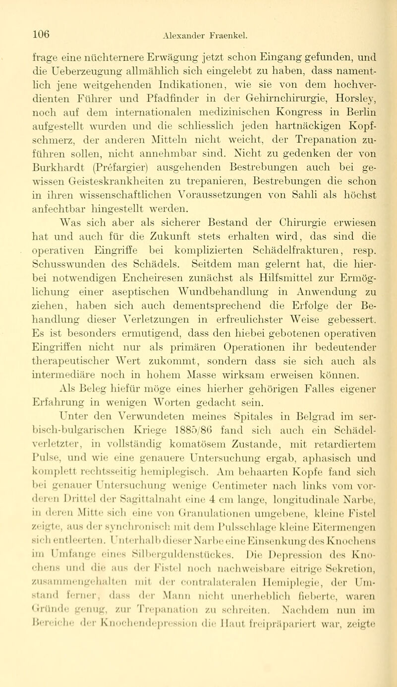 frage eine nüchternere Erwägung jetzt schon Eingang gefunden, und die Ueberzeugung allmählich sich eingelebt zu haben, dass nament- lich jene weitgehenden Indikationen, wie sie von dem hochver- dienten Führer und Pfadfinder in der Gehirnchirurgie, Horsley, noch auf dem internationalen medizinischen Kongress in Berlin aufgestellt wurden und die schliesslich jeden hartnäckigen Kopf- schmerz, der anderen Mitteln nicht weicht, der Trepanation zu- führen sollen, nicht annehmbar sind. Nicht zu gedenken der von Burkhardt (Prefargier) ausgehenden Bestrebungen auch bei ge- wissen Geisteskrankheiten zu trepanieren, Bestrebungen die schon in ihren wissenschaftlichen Voraussetzungen von Sahli als höchst anfechtbar hingestellt werden. Was sich aber als sicherer Bestand der Chirurgie erwiesen hat und auch für die Zukunft stets erhalten wird, das sind die operativen Eingriffe bei komplizierten Schädelfrakturen, resp. Schusswunden des Schädels. Seitdem man gelernt hat, die hier- bei notwendigen Encheiresen zunächst als Hilfsmittel zur Ermög- lichung einer aseptischen Wundbehandlung in Anwendung zu ziehen, haben sich auch dementsprechend die Erfolge der Be- handlung dieser Verletzungen in erfreulichster Weise gebessert. Es ist besonders ermutigend, dass den hiebei gebotenen operativen Eingriffen nicht nur als primären Operationen ihr bedeutender therapeutischer Wert zukommt, sondern dass sie sich auch als intermediäre noch in hohem Masse wirksam erweisen können. Als Beleg hiefür möge eines hierher gehörigen Falles eigener Erfahrung in wenigen Worten gedacht sein. Unter den Verwundeten meines Spitales in Belgrad im ser- bisch-bulgarischen Kriege 1885/86 fand sich auch ein Schädel- verletzter, in vollständig komatösem Zustande, mit retardiert ein Pulse, und wie eine genauere Untersuchung ergab, aphasisch und kompletl rechtsseitig hemiplegisch. Am behaarten Kopfe fand sich '•i genauer Untersuchung wenige Centimeter nach links vom vor- deren Dritte] der Sagittalnahl eine 4 cm langt', longitudinale Narbe, in deren Mittesich eine von Granulationen umgebene, kleine Fistel zeigte, aus der synchronisch mit dem Pulsschlage kleine Eitermengen sich entleerten. Unterhalb dieser Narbe eine Einsenkung des Knochens im Umfange eines Silberguldenstückes. Die Depression des Kno- chens und <li'' aus der Fistel noch nachweisbare eitrige Sekretion, zusammengehalten mil der contralateralen Hemiplegie, der Um- stand ferner dass der Mann nichl unerheblich fieberte, waren Gründe genug, zur Trepanation zu schreiten. Nachdem nun im Bereiche der Knochendepression die Hau! Ereipräparierl war, zeigte