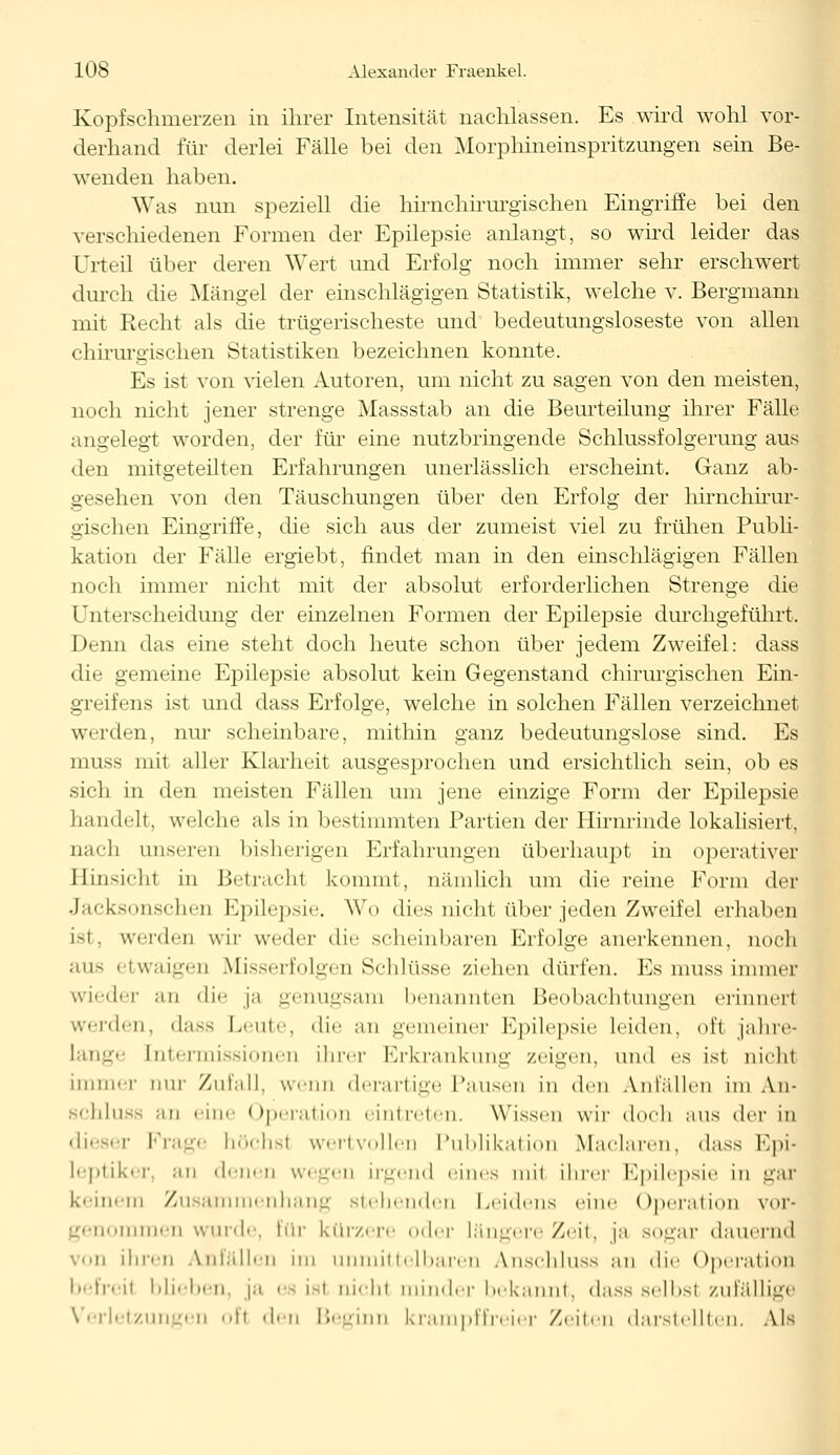 Kopfschmerzen in ihrer Intensität nachlassen. Es wird wohl vor- derhand für derlei Fälle bei den Morphineinspritzungen sein Be- wenden haben. Was nun speziell die hirnchirurgischen Eingriffe bei den verschiedenen Formen der Epilepsie anlangt, so wird leider das Urteil über deren Wert und Erfolg noch immer sehr erschwert durch die Mängel der einschlägigen Statistik, welche v. Bergmann mit Recht als die trügerischeste und bedeutungsloseste von allen chirurgischen Statistiken bezeichnen konnte. Es ist von vielen Autoren, um nicht zu sagen von den meisten, noch nicht jener strenge Massstab an die Beurteilung ihrer Fälle angelegt worden, der für eine nutzbringende Schlussfolgerung aus den mitgeteilten Erfahrungen unerlässlich erscheint. Ganz ab- gesehen von den Täuschungen über den Erfolg der hirnchirur- gischen Eingriffe, die sich aus der zumeist viel zu frühen Publi- kation der Fälle ergiebt, findet man in den einschlägigen Fällen noch immer nicht mit der absolut erforderlichen Strenge die liiierscheidung der einzelnen Formen der Epilepsie durchgeführt. Denn das eine steht doch heute schon über jedem Zweifel: dass die gemeine Epilepsie absolut kein Gegenstand chirurgischen Ein- greifens ist und dass Erfolge, welche in solchen Fällen verzeichnet werden, nur scheinbare, mithin ganz bedeutungslose sind. Es muss mit aller Klarheit ausgesprochen und ersichtlich sein, ob es sich in den meisten Fällen um jene einzige Form der Epilepsie handelt, welche als in bestimmten Partien der Hirnrinde lokalisiert, ii.i'li unserer] bisherigen Erfahrungen überhaupt in operativer Hinsicht in Betracht kommt, nämlich um die reine Form der Jacksonschen Epilepsie. Wo dies nicht über jeden Zweifel erhaben ist, werden wir weder die scheinbaren Erfolge anerkennen, noch ans etwaigen Misserfolgen Schlüsse ziehen dürfen. Es muss immer wieder an die ja genugsam benannten Beobachtungen erinnert werden, dass Leute, die ;m gemeiner Epilepsie leiden, ol't jahre- lange [ntermissionen ihrer Erkrankung /eigen, und es ist nicht immer nur Zufall, wenn derartige Pansen in den Unfällen im An- schluss an eine Operation eintreten. Wissen wir doch ans der in dieser Frage höchsl wertvollen Publikation Maclaren, dass Epi- leptiker, •■in denen wegen irgend eines mit ihrer Epilepsie in aar keinem Zusammenhang stehenden Leidens eine Operation vor- ommen wurde, für kürzere oder längere Zeit, ja sogar «lauernd von ihren Anfällen im unmittelbaren A.nschluss an die Operation befreit blieben, ja es ist uichl minder bekannt, dass selbst zufällige Verletzungen oft den Beginn krampffreier Zeiten darstellten, Als