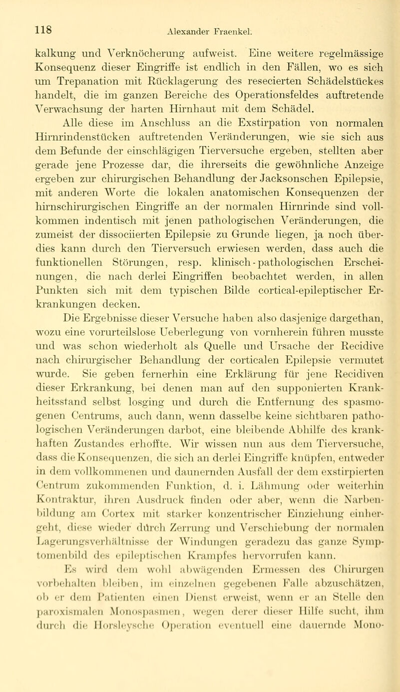 kalkung und Verknöcherung aufweist. Eine weitere regelmässige Konsequenz dieser Eingriffe ist endlich in den Fällen, wo es sich um Trepanation mit Rücklagerung des resecierten Schädelstückes handelt, die im ganzen Bereiche des Operationsfeldes auftretende Verwachsung der harten Hirnhaut mit dem Schädel. Alle diese im Anschluss an die Exstirpation von normalen Hirnrindenstücken auftretenden Veränderungen, wie sie sich aus dem Befunde der einschlägigen Tierversuche ergeben, stellten aber gerade jene Prozesse dar, die ihrerseits die gewöhnliche Anzeige ergeben zur chirurgischen Behandlung der Jacksonschen Epilepsie, mit anderen Worte die lokalen anatomischen Konsequenzen der hhnschirurgischen Eingriffe an der normalen Hirnrinde sind voll- kommen indentisch mit jenen pathologischen Veränderungen, die zumeist der dissociierten Epilepsie zu Grunde liegen, ja noch über- dies kann durch den Tierversuch erwiesen werden, dass auch die funktionellen Störungen, resp. klinisch - pathologischen Erschei- nungen, die nach derlei Eingriffen beobachtet werden, in allen Punkten sich mit dem typischen Bilde cortical-epüeptischer Er- krankungen decken. Die Ergebnisse dieser Versuche haben also dasjenige dargethan, wozu eine vorurteilslose Ueberlegung von vornherein führen musste und was schon wiederholt als Quelle und Ursache der Recidive nach chirurgischer Behandlung der corticalen Epilepsie vermutet wurde. Sie geben fernerhin eine Erklärung für jene Recidiven dieser Erkrankung, bei denen man auf den supponierten Krank- heitsstand selbst losging und durch die Entfernung des spasmo- genen Centrums, auch dann, wenn dasselbe keine sichtbaren patho- logischen Veränderungen darbot, eine bleibende Abhilfe des krank- haften Zustandes erhoffte. Wir wissen nun aus dem Tierversuche, dass die Konsequenzen, die sich an derlei Eingriffe knüpfen, entweder in dem vollkommenen und daunernden Ausfall der dem exstirpierten Centrun] zukommenden Funktion, d. i. Lähmung «»der weiterhin Kontraktur, ihren Ausdruck finden oder aber, wenn die Narben- bildung .im Cortex mit starker konzentrischer Einziehung einher- geht, diese wieder durch Zerrung und Verschiebung der normale!) Lagerungsverhältnisse der Windungen geradezu das ganze Symp- tomenbild des epileptischen Krampfes hervorrufen kann. Hs wird dem wohl abwägenden Ermessen des Chirurgen vorbehalten iileii.cn, im ein/einen gegebenen Falle abzuschätzen, ob er dem Patienten einen Diensl erweist, wenn er an Stelle den paroxismalen Monospasmen, wegen derer dieser Hilfe sucht, ihm durch die Horslevsche Operation eventuel] eine dauernde Mono-