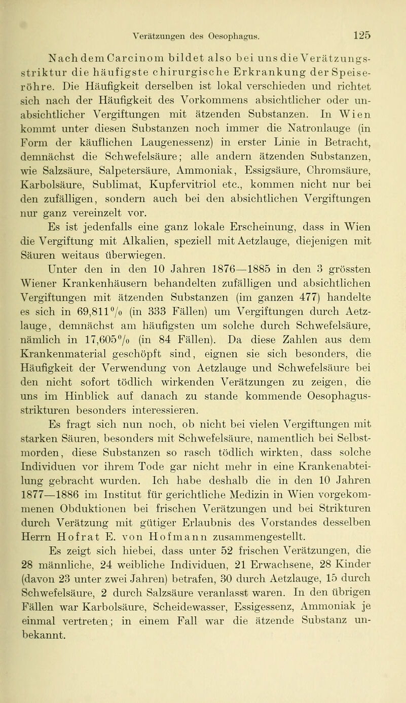 Nach dem Carcinom bildet also bei uns die Verätzungs- striktur die häufigste chirurgische Erkrankung der Speise- röhre. Die Häufigkeit derselben ist lokal verschieden und richtet sich nach der Häufigkeit des Vorkommens absichtlicher oder un- absichtlicher Vergiftungen mit ätzenden Substanzen. In Wien kommt unter diesen Substanzen noch immer die Natronlauge (in Form der käuflichen Laugenessenz) in erster Linie in Betracht, demnächst die Schwefelsäure; alle andern ätzenden Substanzen, wie Salzsäure, Salpetersäure, Ammoniak, Essigsäure, Chromsäure, Karbolsäure, Sublimat, Kupfervitriol etc., kommen nicht nur bei den zufälligen, sondern auch bei den absichtlichen Vergiftungen nur ganz vereinzelt vor. Es ist jedenfalls eine ganz lokale Erscheinung, dass in Wien die Vergiftung mit Alkalien, speziell mit Aetzlauge, diejenigen mit Säuren weitaus überwiegen. Unter den in den 10 Jahren 1876—1885 in den 3 grössten Wiener Krankenhäusern behandelten zufälligen und absichtlichen Vergiftungen mit ätzenden Substanzen (im ganzen 477) handelte es sich in 69,811 °/o (in 333 Fällen) um Vergiftungen durch Aetz- lauge, demnächst am häufigsten um solche durch Schwefelsäure, nämlich in 17,605°/o (in 84 Fällen). Da diese Zahlen aus dem Krankenmaterial geschöpft sind, eignen sie sich besonders, die Häufigkeit der Verwendung von Aetzlauge und Schwefelsäure bei den nicht sofort tödlich wirkenden Verätzungen zu zeigen, die uns im Hinblick auf danach zu stände kommende Oesophagus- strikturen besonders interessieren. Es fragt sich nun noch, ob nicht bei vielen Vergiftungen mit starken Säuren, besonders mit Schwefelsäure, namentlich bei Selbst- morden, diese Substanzen so rasch tödlich wirkten, dass solche Individuen vor ihrem Tode gar nicht mehr in eine Krankenabtei- lung gebracht wurden. Ich habe deshalb die in den 10 Jahren 1877—1886 im Institut für gerichtliche Medizin in Wien vorgekom- menen Obduktionen bei frischen Verätzungen und bei Strikturen durch Verätzung mit gütiger Erlaubnis des Vorstandes desselben Herrn Hof rat E. von Hofmann zusammengestellt. Es zeigt sich hiebei, dass unter 52 frischen Verätzungen, die 28 männliche, 24 weibliche Individuen, 21 Erwachsene, 28 Kinder (davon 23 unter zwei Jahren) betrafen, 30 durch Aetzlauge, 15 durch Schwefelsäure, 2 durch Salzsäure veranlasst waren. In den übrigen Fällen war Karbolsäure, Scheidewasser, Essigessenz, Ammoniak je einmal vertreten; in einem Fall war die ätzende Substanz un- bekannt.