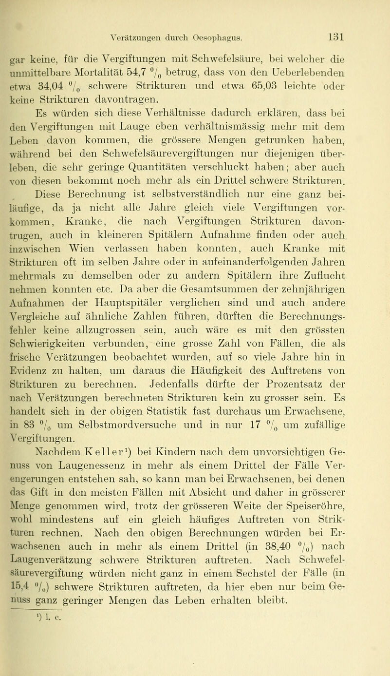 gar keine, für die Vergiftungen mit Schwefelsäure, bei welcher die unmittelbare Mortalität 54,7 °/0 betrug, dass von den Ueberlebenden etwa 34,04 °/0 schwere Strikturen und etwa 65,03 leichte oder keine Strikturen davontragen. Es würden sich diese Verhältnisse dadurch erklären, dass bei den Vergiftungen mit Lauge eben verhältnismässig mehr mit dem Leben davon kommen, die grössere Mengen getrunken haben, während bei den Schwefelsäure Vergiftungen nur diejenigen über- leben, die sehr geringe Quantitäten verschluckt haben; aber auch von diesen bekommt noch mehr als ein Drittel schwere Strikturen. Diese Berechnung ist selbstverständlich nur eine ganz bei- läufige, da ja nicht alle Jahre gleich viele Vergiftungen vor- kommen, Kranke, die nach Vergiftungen Strikturen davon- trugen, auch in kleineren Spitälern Aufnahme finden oder auch inzwischen Wien verlassen haben konnten, auch Kranke mit Strikturen oft im selben Jahre oder in aufeinanderfolgenden Jahren mehrmals zu demselben oder zu andern Spitälern ihre Zuflucht nehmen konnten etc. Da aber die Gesamtsummen der zehnjährigen Aufnahmen der Hauptspitäler verglichen sind und auch andere Vergleiche auf ähnliche Zahlen führen, dürften die Berechnungs- fehler keine allzugrossen sein, auch wäre es mit den grössten Schwierigkeiten verbunden, eine grosse Zahl von Fällen, die als frische Verätzungen beobachtet wurden, auf so viele Jahre hin in Evidenz zu halten, um daraus die Häufigkeit des Auftretens von Strikturen zu berechnen. Jedenfalls dürfte der Prozentsatz der nach Verätzungen berechneten Strikturen kein zu grosser sein. Es handelt sich in der obigen Statistik fast durchaus um Erwachsene, in 83 °/o um Selbstmordversuche und in nur 17 °/0 um zufällige Vergiftungen. Nachdem Keller1) bei Kindern nach dem unvorsichtigen Ge- mäss von Laugenessenz in mehr als einem Drittel der Fälle Ver- engerungen entstehen sah, so kann man bei Erwachsenen, bei denen das Gift in den meisten Fällen mit Absicht und daher in grösserer Menge genommen wird, trotz der grösseren Weite der Speiseröhre, wohl mindestens auf ein gleich häufiges Auftreten von Strik- turen rechnen. Nach den obigen Berechnungen würden bei Er- wachsenen auch in mehr als einem Drittel (in 38,40 °/o) nacn Laugenverätzung schwere Strikturen auftreten. Nach Schwefel- säurevergiftung würden nicht ganz in einem Sechstel der Fälle (in 15,4 °/()) schwere Strikturen auftreten, da hier eben nur beim Ge- mäss ganz geringer Mengen das Leben erhalten bleibt. ~ 5) 1. c