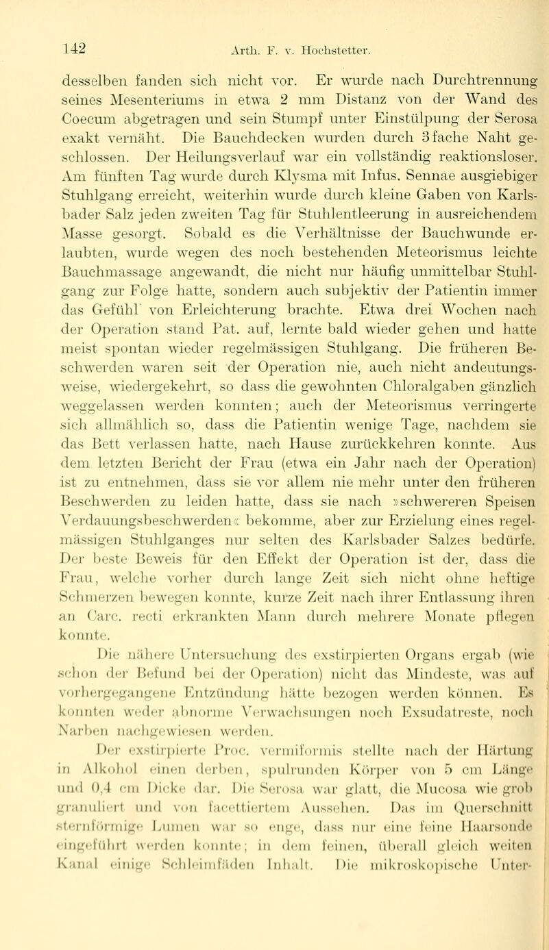 desselben fanden sich nicht vor. Er wurde nach Durchtrennung seines Mesenteriums in etwa 2 mm Distanz von der Wand des Coecum abgetragen und sein Stumpf unter Einstülpung der Serosa exakt vernäht. Die Bauchdecken wurden durch 3 fache Naht ge- schlossen. Der Heilungsverlauf war ein vollständig reaktionsloser. Am fünften Tag wurde durch Klysma mit Infus. Sennae ausgiebiger Stuhlgang erreicht, weiterhin wurde durch kleine Gaben von Karls- bader Salz jeden zweiten Tag für Stuhlentleerung in ausreichendem Masse gesorgt. Sobald es die Verhältnisse der Bauchwunde er- laubten, wurde wegen des noch bestehenden Meteorismus leichte Bauchmassage angewandt, die nicht nur häufig unmittelbar Stuhl- gang zur Folge hatte, sondern auch subjektiv der Patientin immer das Gefühl' von Erleichterung brachte. Etwa drei Wochen nach der Operation stand Pat. auf, lernte bald wieder gehen und hatte meist spontan wieder regelmässigen Stuhlgang. Die früheren Be- schwerden waren seit der Operation nie, auch nicht andeutungs- weise, wiedergekehrt, so dass die gewohnten Chloralgaben gänzlich weggelassen werden konnten; auch der Meteorismus verringerte sich allmählich so, dass die Patientin wenige Tage, nachdem sie das Bett verlassen hatte, nach Hause zurückkehren konnte. Aus dem letzten Bericht der Frau (etwa ein Jahr nach der Operation) ist zu entnehmen, dass sie vor allein nie mehr unter den früheren Beschwerden zu leiden hatte, dass sie nach »schwereren Speisen Verdauungsbeschwerden« bekomme, aber zur Erzielung eines regel- mässigen Stuhlganges nur selten des Karlsbader Salzes bedürfe. Der beste Beweis für den Effekt der Operation ist der, dass die Frau, welche vorher durch lange Zeit sich nicht ohne heftige Schmerzen bewegen konnte, kurze Zeit nach ihrer Entlassung ihren an Carc. recti erkrankten Mann durch mehrere Monate pfleg« Q konnte Die nähere l ntersnehnng des exstirpierten Organs ergab (wie schon der Befund bei der Operation) nicht das Mindeste, was auf vorhergegangene Entzündung hätte bezogen werden können. Es konnten weder abnorme Verwachsungen noch Exsudatreste, noch Narben nachgewiesen werden. Der exstirpierte Proc. vermiformis stellte nach ilcv Härtung in Alkohol einen derben, Bpulrunden Körper von 5 cm Länge und o.l ein Dicke dar. Die Serosa war glatt, die Mucosa wie grob granulier! und von facettiertem Aussehen. Das im Querschnitt sternförmige I.innen war bo enge, dass nur eine leine Haarsonde eingeführt werden konnte; in dem leinen, überall gleich weiten Kanal einige Schleimfäden Inhalt. Die mikroskopische Unter