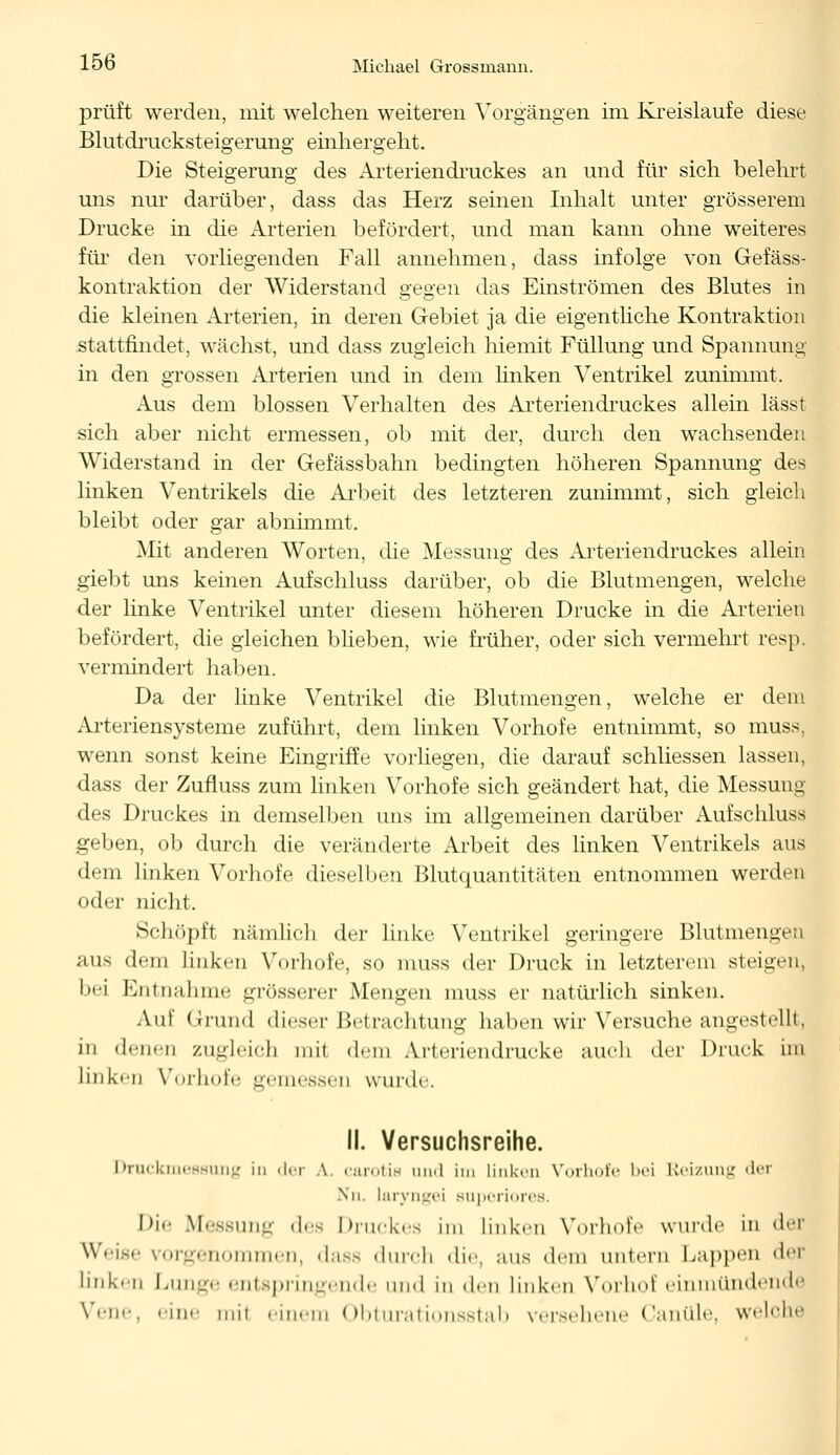 prüft werden, mit welchen weiteren Vorgängen im Kreislaufe diese Blutdrucksteigerung einhergeht. Die Steigerung des Arteriendruckes an und für sich belehrt uns nur darüber, dass das Herz seinen Inhalt unter grösserem Drucke in die Arterien befördert, und man kann ohne weiteres für den vorliegenden Fall annehmen, dass infolge von Gefäss- kontraktion der Widerstand gegen das Einströmen des Blutes in die kleinen Arterien, in deren Gebiet ja die eigentliche Kontraktion stattfindet, wächst, und dass zugleich hiemit Füllung und Spannung- in den grossen Arterien und in dem linken Ventrikel zunimmt. Aus dem blossen Verhalten des Arteriendruckes allein lässt sich aber nicht ermessen, ob mit der, durch den wachsenden Widerstand in der Gefässbahn bedingten höheren Spannung des linken Ventrikels die Arbeit des letzteren zunimmt, sich gleich bleibt oder gar abnimmt. Mit anderen Worten, die Messung des Arteriendruckes allein giebt uns keinen Aufschluss darüber, ob die Blutmengen, welche der linke Ventrikel unter diesem höheren Drucke in die Arterien befördert, die gleichen blieben, wie früher, oder sich vermehrt resp. vermindert haben. Da der linke Ventrikel die Blutmengen, welche er dem Arteriensysteme zuführt, dem linken Vorhofe entnimmt, so muss, wenn sonst keine Eingriffe vorliegen, die darauf schliessen lassen. dass der Zufluss zum linken Vorhofe sich geändert hat, die Messung des Druckes in demselben uns im allgemeinen darüber Aufschluss geben, ob durch die veränderte Arbeit des linken Ventrikels aus dem linken Vorhofe dieselben Blutquantitäten entnommen werden oder nicht. Schöpft nämlich der linke Ventrikel geringere Blutmengen aus dem linken Vorhofe, so muss der Druck in letzterem steigen, bei Entnahme grösserer Mengen muss er natürlich sinken. Aul Grund dieser Betrachtung haben wir Versuche angestellt, in denen zugleich mit dem Arteriendrucke auch der Druck im linken Vorhofe gemessen wurde. II. Versuchsreihe. Druckmessung in der .\. carotis und im linken Vorhofe bei Reizung der \n. laryngei superiores, Die Messung des Druckes im linken Vorhofe wurde in der Weise vorgenommen, dass durch die, aus dem untern Lappen der linken Lunge entspringende und in den linken Vorhof einmündende Vene, eine mil einem Obturationsstab versehene Canüle, welche