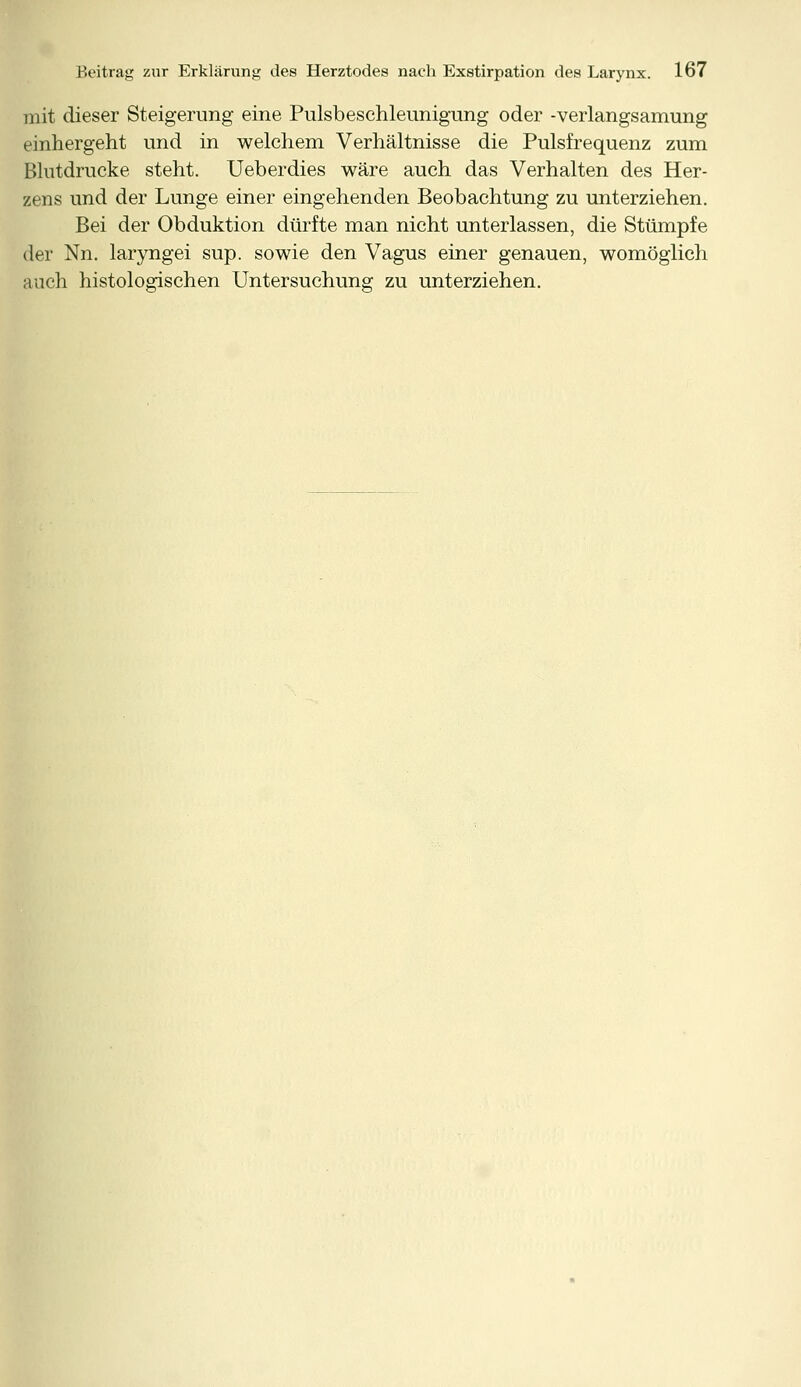 mit dieser Steigerung eine Pulsbeschleunigung oder -verlangsamung einhergeht und in welchem Verhältnisse die Pulsfrequenz zum Blutdrucke steht. Ueberdies wäre auch das Verhalten des Her- zens und der Lunge einer eingehenden Beobachtung zu unterziehen. Bei der Obduktion dürfte man nicht unterlassen, die Stümpfe der Nn. laryngei sup. sowie den Vagus einer genauen, womöglich auch histologischen Untersuchung zu unterziehen.