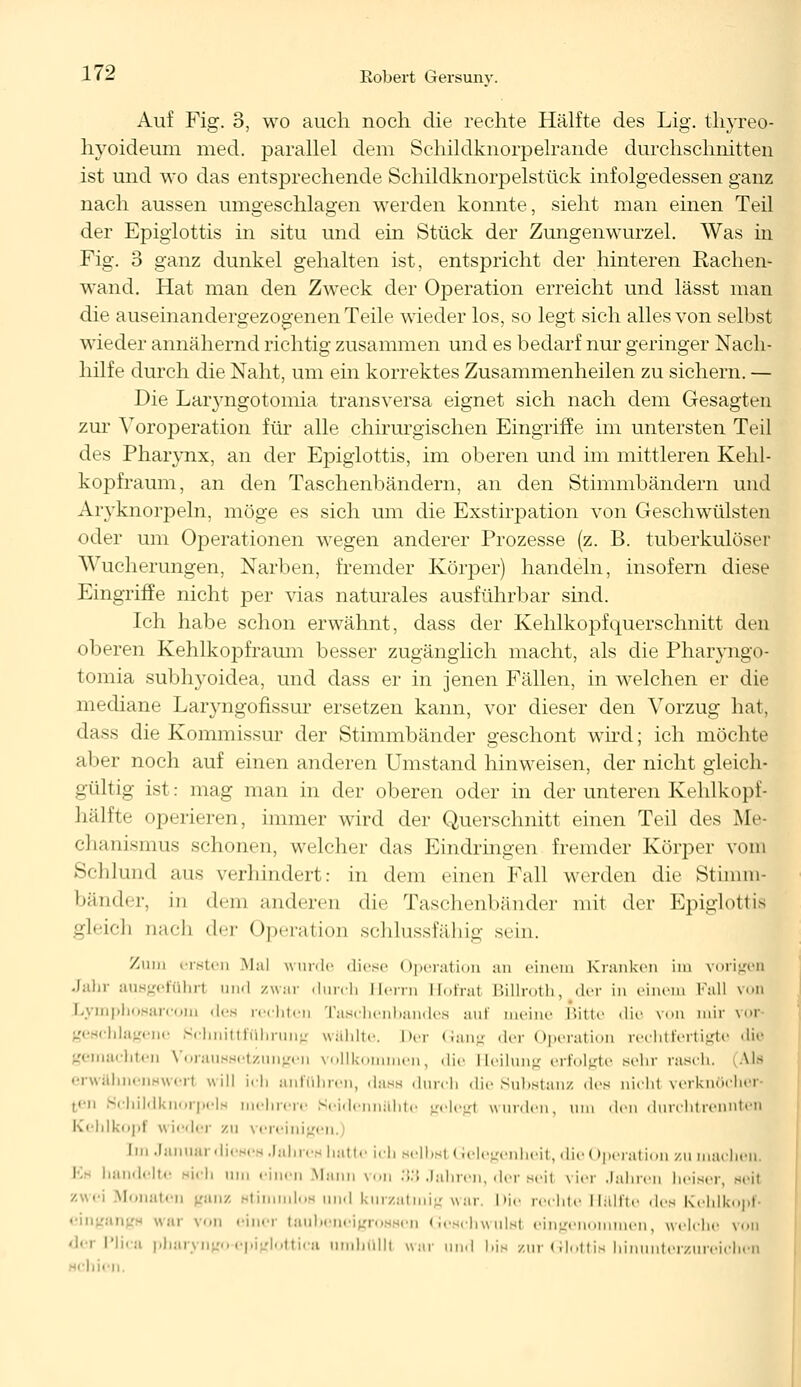 Auf Fig. 3, wo auch noch die rechte Hälfte des Lig. thyreo- hyoideum med. parallel dem Schildknorpelraiide durchschnitten ist und wo das entsprechende Schildknorpelstück infolgedessen ganz nach aussen umgeschlagen werden konnte, sieht man einen Teil der Epiglottis in situ und ein Stück der Zungenwurzel. Was in Fig. 3 ganz dunkel gehalten ist, entspricht der hinteren Rachen- wand. Hat man den Zweck der Operation erreicht und lässt man die auseinandergezogenen Teile wieder los, so legt sich alles von selbst wieder annähernd richtig zusammen und es bedarf nur geringer Nach- hilfe durch die Naht, um ein korrektes Zusammenheilen zu sichern. — Die Laryngotomia transversa eignet sich nach dem Gesagten zur Yoroperation für alle chirurgischen Eingriffe im untersten Teil des Pharynx, an der Epiglottis, im oberen und im mittleren Kehl- kopfraum, an den Taschenbändern, an den Stimmbändern und Arvknorpeln, möge es sich um die Exstirpation von Geschwülsten oder um Operationen wegen anderer Prozesse (z. B. tuberkulöser Wucherungen, Narben, fremder Körper) handeln, insofern diese Eingriffe nicht per vias naturales ausführbar sind. Ich habe schon erwähnt, dass der Kehlkopfquerschnitt den oberen Kehlkopfraum besser zugänglich macht, als die Pharyngo- tomia subhyoidea, und dass er in jenen Fällen, in welchen er die mediane Laiyngonssur ersetzen kann, vor dieser den Vorzug hat, dass die Kommissur der Stimmbänder geschont wird; ich möchte aber noch auf einen anderen Umstand hinweisen, der nicht gleich- gültig ist: mag man in der oberen oder in der unteren Kehlkopf- bälfte operieren, immer wird der Querschnitt einen Teil des Me- chanismus schonen, welcher das Eindringen fremder Körper vom Schlund aus verhindert: in dem einen Fall werden die Stimm- bänder, in dem anderen die Taschenbänder mit der Epiglottis gleich nach der (Operation schlussfähig sein. Zum ersten Mal wurde diese Operation an einem Kranken im vorigen Jahr ausgeführt und zwar durch Herrn Hofral Billroth, der in einem Kall von Lymphosarcom des rechten Taschenbandes auf ineine Bitte Wie von mir vor geschlagene Schnittführung wählte, her Gang der Operation rechtfertigte die gemachten Voraussetzungen vollkommen, die Heilung erfolgte sehr rasch. Ua erwähnenswert will ich anführen, dass durch die Substanz <les nicht verknöcher- ten Scliildknorpels mehrere Keidennähte gelegl winden, um den durchtrennten Kehlkopf \\ ieder zu vereinigen, [in Januar dieses Jahres hatte ich selbst Gelegenheit, die Operation zu machen. andelte sich um einen Mann von 33 Jahren, der seit vier Jahren lieiser, seil zwei Monaten ganz stimmlos und kurzatmig war. Die rechte Hälfte des Kehlkopf- eingangs war von einei taubeneigrossen Geschwulst eingenommen, welche von derPlica pharyngo-epiglottica umhüllt war mal bis zur Glottis himmterzureichen