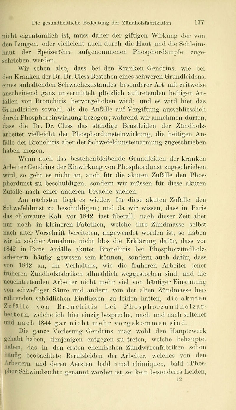 nicht eigentümlich ist, muss daher der giftigen Wirkung der von den Lungen, oder vielleicht auch durch die Haut und die Schleim- haut der Speiseröhre aufgenommenen Phosphordämpfe zuge- schrieben werden. Wir sehen also, dass bei den Kranken Gendrins, wie bei den Kranken der Dr. Dr. Cless Bestehen eines schweren Grundleidens, eines anhaltenden Schwächezustandes besonderer Art mit zeitweise anscheinend ganz unvermittelt plötzlich auftretenden heftigen An- fällen von Bronchitis hervorgehoben wird; und es wird hier das Grundleiden sowohl, als die Anfälle auf Vergiftung ausschliesslich durch Phosphoreinwirkung bezogen; während wir annehmen dürfen, dass die Dr. Dr. Cless das ständige Brustleiden der Zündholz- arbeiter vielleicht der Phosphordunsteinwirkung, die heftigen An- fälle der Bronchitis aber der Schwefelclunsteinatmung zugeschrieben haben mögen. Wenn auch das bestehenbleibende Grundleiden der kranken Arbeiter Gendrins der Einwirkung von Phosphordunst zugeschrieben wird, so geht es nicht an, auch für die akuten Zufälle den Phos- phordunst zu beschuldigen, sondern wir müssen für diese akuten Zufälle nach einer anderen Ursache suchen. Am nächsten liegt es wieder, für diese akuten Zufälle den Schwefeldunst zu beschuldigen; und da wir wissen, dass in Paris das chlorsaure Kali vor 1842 fast überall, nach dieser Zeit aber nur noch in kleineren Fabriken, welche ihre Zündmasse selbst nach alter Vorschrift bereiteten, angewendet worden ist, so haben wir in solcher Annahme nicht blos die Erklärung dafür, dass vor 1842 in Paris Anfälle akuter Bronchitis bei Phosphorzündholz- arbeitern häufig gewesen sein können, sondern auch dafür, dass von 1842 an, im Verhältnis, wie die früheren Arbeiter jener früheren Zündholzfabriken allmählich weggestorben sind, und die neueintretenden Arbeiter nicht mehr viel von häufiger Einatmung von schwefliger Säure und andern von der alten Zündmasse her- rührenden schädlichen Einflüssen zu leiden hatten, die akuten Zufälle von Bronchitis bei Phosphorzündholzar- beitern, weicheich hier einzig bespreche, nach und nach seltener und nach 1844 gar nicht mehr vorgekommen sind. Die ganze Vorlesung Gendrins mag wohl den Hauptzweck gehabt haben, denjenigen entgegen zu treten, welche behauptet haben, das in den ersten chemischen Zündwarenfabriken schon taug beobachtete Berufsleiden der Arbeiter, welches von den Arbeitern und deren Aerzten bald »mal chimique«, bald »Phos- phor-Schwindsucht« genannt worden ist, sei kein besonderes Leiden, 12