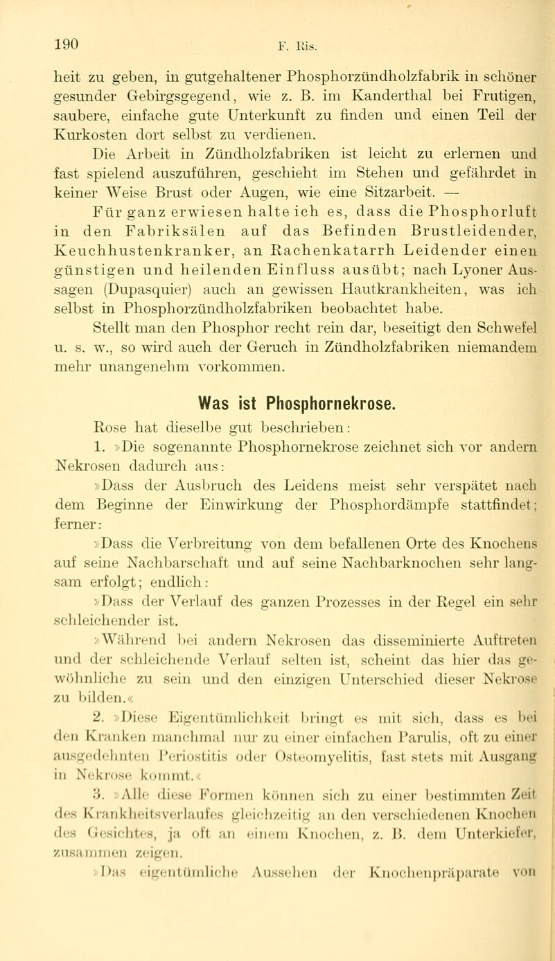 heit zu geben, in gutgehaltener Phosphorzündholzfabrik in schöner gesunder Gebirgsgegend, wie z. B. im Kanderthal bei Frutigen, saubere, einfache gute Unterkunft zu finden und einen Teil der Kurkosten dort selbst zu verdienen. Die Arbeit in Zündholzfabriken ist leicht zu erlernen und fast spielend auszuführen, geschieht im Stehen und gefährdet in keiner Weise Brust oder Augen, wie eine Sitzarbeit. — Für ganz erwiesen halte ich es, dass die Phosphorluft in den Fabriksälen auf das Befinden Brustleidender, Keuchhustenkranker, an Rachenkatarrh Leidender einen günstigen und heilenden Einfluss ausübt; nach Lyoner Aus- sagen (Dupasquier) auch an gewissen Hautkrankheiten, was ich selbst in Phosphorzündholzfabriken beobachtet habe. Stellt man den Phosphor recht rein dar, beseitigt den Schwefel u. s. w., so wird auch der Geruch in Zündholzfabriken niemandem mehr unangenehm vorkommen. Was ist Phosphornekrose. Rose hat dieselbe gut beschrieben: 1. »Die sogenannte Phosphornekrose zeichnet sich vor andern Nekrosen dadurch aus: »Dass der Ausbruch des Leidens meist sehr verspätet nach dem Beginne der Einwirkung der Phosphordämpfe stattfindet: ferner: »Dass die Verbreitung von dem befallenen Orte des Knochens auf seine Nachbarschaft und auf seine Nachbarknochen sehr lang- sam erfolgt; endlich: »Dass der Verlauf des ganzen Prozesses in der Regel ein sehr seh 1 eichender ist. Während bei andern Nekrosen das disseminierte Auftreten und der schleichende Verlauf selten ist, scheint das hier das ge* wohnliche zu sein und den einzigen Unterschied dieser Nekrose zu bilden. 2. »Diese Eigentümlichkeit bringt es mit sieh, dass es bei den Kranken manchmal nur zu einer einfachen Parulis, oft zu einer ausgedehnten Periostitis oder Osteomyelitis, last stets mit Ausgang in Nekrose kommt. 3. Alle diese Können könne!) sich ZU einer I «est i 1111) lt eil Zeil des Krankheitsverlaufes gleichzeitig an den verschiedenen Knochen Gesichtes, ja ofl an einem Knochen, /.. I'». dem Unterkiefer zusaiinneii zeigen. Das eigentümliche Aussehen der Knoehenpräparate von