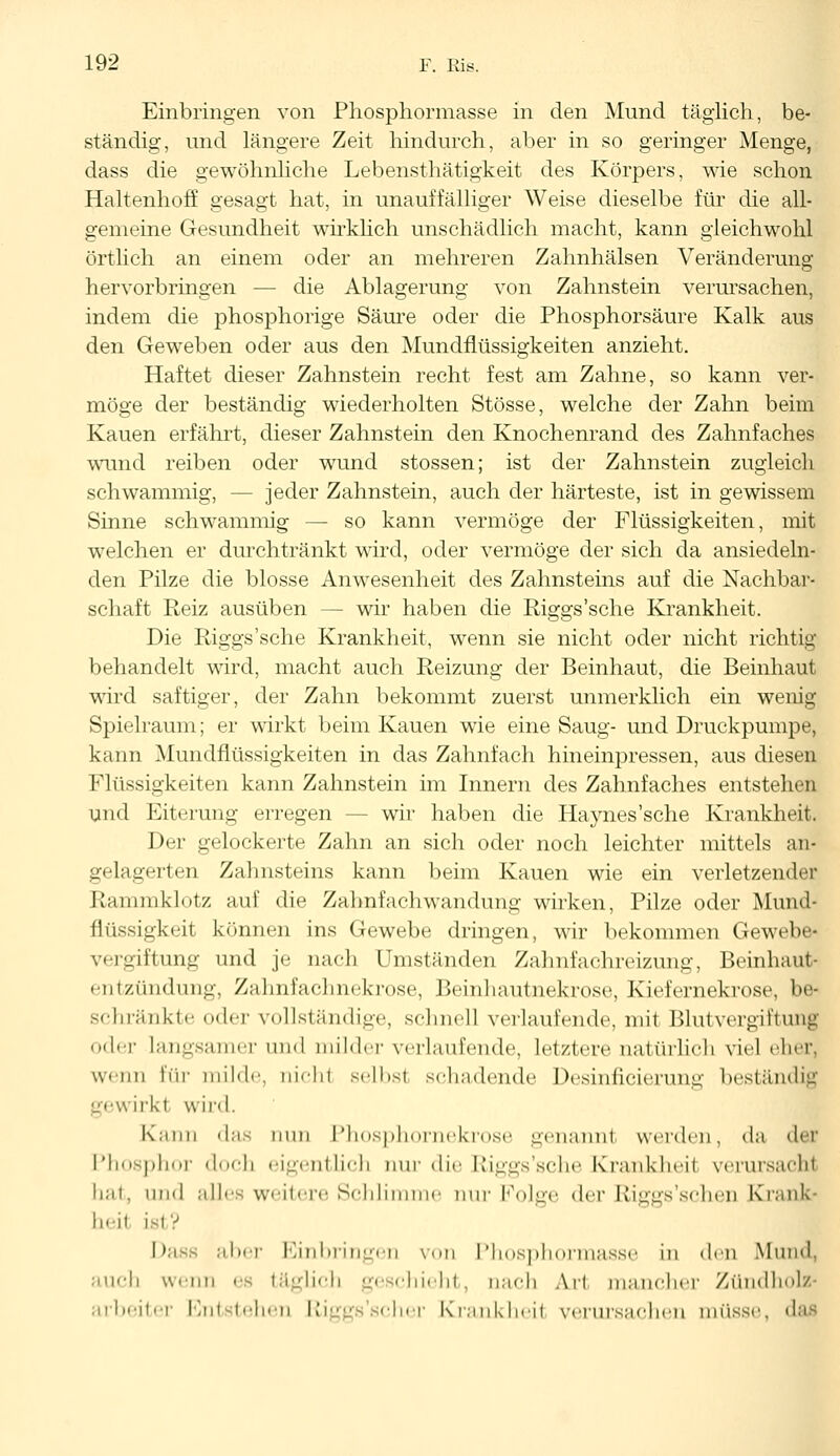 Einbringen von Phosphormasse in den Mund täglich, be- ständig, und längere Zeit hindurch, aber in so geringer Menge, dass die gewöhnliche Lebensthätigkeit des Körpers, wie schon Haltenhoff gesagt hat, in unauffälliger Weise dieselbe für die all- gemeine Gesundheit wirklich unschädlich macht, kann gleichwohl örtlich an einem oder an mehreren Zahnhälsen Veränderung hervorbringen — die Ablagerung von Zahnstein verursachen, indem die phosphorige Säure oder die Phosphorsäure Kalk aus den Geweben oder aus den Mundflüssigkeiten anzieht. Haftet dieser Zahnstein recht fest am Zahne, so kann ver- möge der beständig wiederholten Stösse, welche der Zahn beim Kauen erfährt, dieser Zahnstein den Knochenrand des Zahnfaches wund reiben oder wund stossen; ist der Zahnstein zugleich schwammig, - - jeder Zahnstein, auch der härteste, ist in gewissem Sinne schwammig — so kann vermöge der Flüssigkeiten, mit welchen er durchtränkt wird, oder vermöge der sich da ansiedeln- den Pilze die blosse Anwesenheit des Zahnsteins auf die Nachbar- schaft Reiz ausüben — wir haben die Riggs'sche Krankheit. Die Riggs'sche Krankheit, wenn sie nicht oder nicht richtig behandelt wird, macht auch Reizung der Beinhaut, die Beinhaut wird saftiger, der Zahn bekommt zuerst unmerklich ein wenig Spielraum; er wirkt beim Kauen wie eine Saug- und Druckpumpe, kann Mundflüssigkeiten in das Zahnfach hineinpressen, aus diesen Flüssigkeiten kann Zahnstein im Innern des Zahnfaches entstehen und Eiterung erregen - - wir haben die Haynes'sche Krankheit. Der gelockerte Zahn an sich oder noch leichter mittels an- gelagerten Zahnsteins kann beim Kauen wie ein verletzender Kau im klotz auf die Zahnfachwandung wirken, Pilze oder Mund- flüssigkeit können ins Gewebe dringen, wir bekommen Gewebe- vergiftung und je nach Umständen Zahnfachreizung, Beinhaut- entzündung, Zahnfachnekrose, Beinhautnekrose, Kiefernekrose, be- schränkte oder vollständige, schnell verlaufende, mit Blutvergiftung oder Langsamer und milder verlaufende, letztere natürlich viel eher, wenn für milde, nicht selbst schadende Desiniieierung beständig gewirkt wird. Kanu das nun Phosphomekrose genannt werden, da der Phosphor doch eigentlich nur die Riggs'sche Krankheit verursacht hat, und alles weitere Schlimme nur Kolgv der Riggs'sehen Kränk- ln ii Ist? Dass aher Einbringen von Phosphormasse in den Mund, auch wenn es täglich geschieht, nach Ari mancher Zündholz- eiter Entstehen Riggs'scher Krankheit verursachen müsse, das