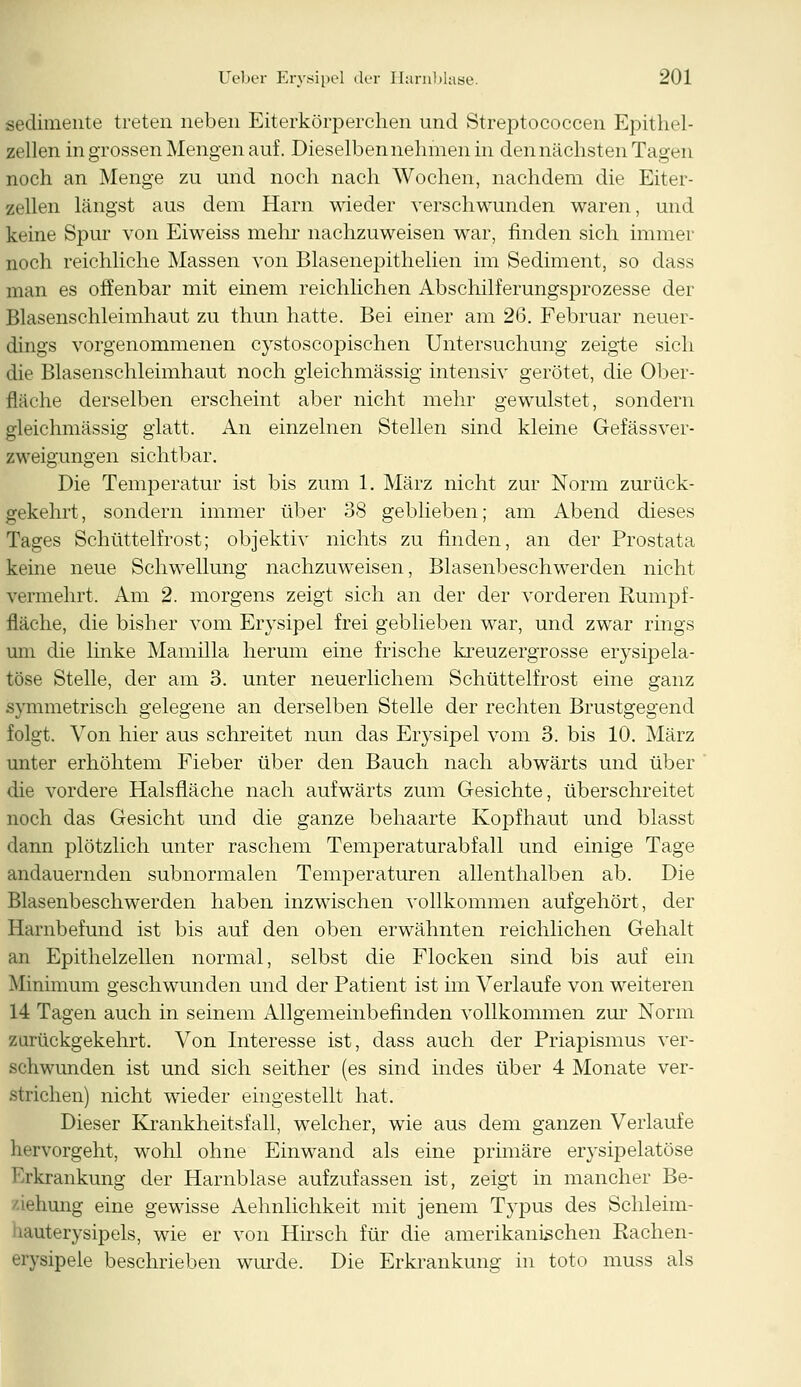 sedimente treten neben Eiterkörperchen und Streptococcen Epithel- zellen in grossen Mengen auf. Dieselben nehmen in den nächsten Tagen noch an Menge zu und noch nach Wochen, nachdem die Eiter- zellen längst aus dem Harn wieder verschwunden waren, und keine Spur von Eiweiss mehr nachzuweisen war, finden sich immer noch reichliche Massen von Blasenepithelien im Sediment, so dass man es offenbar mit einem reichlichen Abschilferungsprozesse der Blasenschleimhaut zu thun hatte. Bei einer am 26. Februar neuer- dings vorgenommenen cystoscopischen Untersuchung zeigte sich die Blasenschleimhaut noch gleichmässig intensiv gerötet, die Ober- fläche derselben erscheint aber nicht mehr gewulstet, sondern gleichmässig glatt. An einzelnen Stellen sind kleine Gefässver- zweigungen sichtbar. Die Temperatur ist bis zum 1. März nicht zur Norm zurück- gekehrt, sondern immer über 38 geblieben; am Abend dieses Tages Schüttelfrost; objektiv nichts zu finden, an der Prostata keine neue Schwellung nachzuweisen, Blasenbeschwerden nicht vermehrt. Am 2. morgens zeigt sich an der der vorderen Rumpf- fläche, die bisher vom Erysipel frei geblieben war, und zwar rings um die linke Mamilla herum eine frische kreuzergrosse erysipela- töse Stelle, der am 3. unter neuerlichem Schüttelfrost eine ganz symmetrisch gelegene an derselben Stelle der rechten Brustgegend folgt. Von hier aus schreitet nun das Erysipel vom 3. bis 10. März unter erhöhtem Fieber über den Bauch nach abwärts und über die vordere Halsfläche nach aufwärts zum Gesichte, überschreitet noch das Gesicht und die ganze behaarte Kopfhaut und blasst dann plötzlich unter raschem Temperaturabfall und einige Tage andauernden subnormalen Temperaturen allenthalben ab. Die Blasenbeschwerden haben inzwischen vollkommen aufgehört, der Harnbefund ist bis auf den oben erwähnten reichlichen Gehalt an Epithelzellen normal, selbst die Flocken sind bis auf ein -Minimum geschwunden und der Patient ist im Verlaufe von weiteren 14 Tagen auch in seinem Allgemeinbefinden vollkommen zur Norm zurückgekehrt. Von Interesse ist, dass auch der Priapismus ver- schwunden ist und sich seither (es sind indes über 4 Monate ver- strichen) nicht wieder eingestellt hat. Dieser Krankheitsfall, welcher, wie aus dem ganzen Verlaufe hervorgeht, wohl ohne Einwand als eine primäre erysipelatöse Erkrankung der Harnblase aufzufassen ist, zeigt in mancher Be- iehung eine gewisse Aehnlichkeit mit jenem Typus des Schleim- ■mterysipels, wie er von Hirsch für die amerikanischen Rachen- erysipele beschrieben wurde. Die Erkrankung in toto muss als