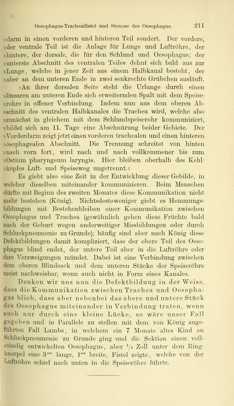 »darm in einen vorderen und hinteren Teil sondert. Der vordere, »der ventrale Teil ist die Anlage für Lunge und Luftröhre, der »hintere, der dorsale, die für den Schlund und Oesophagus; der »unterste Abschnitt des ventralen Teiles dehnt sich bald aus zur »Lunge, welche in jener Zeit aus einem Halbkanal besteht, der »aber an dem unteren Ende in zwei senkrechte Grübchen ausläuft. »An ihrer dorsalen Seite steht die Urlunge durch einen »linearen am unteren Ende sich erweiternden Spalt mit dem Speise- »rohre in offener Verbindung. Indem nun aus dem oberen Ab- »schnitt des ventralen Halbkanales die Trachea wird, welche also »zunächst in gleichem mit dem Schlundspeiserohr kommuniziert, »bildet sich am 11. Tage eine Abschnürung beider Gebiete. Der »Vorderdarm zeigt jetzt einen vorderen trachealen und einen hinteren »ösophagealen Abschnitt. Die Trennung schreitet von hinten »nach vorn fort, wird nach und nach vollkommener bis zum »Ostium pharyngeum laryngis. Hier bleiben oberhalb des Kehl- »kopfes Luft- und Speiseweg ungetrennt.« Es giebt also eine Zeit in der Entwicklung dieser Gebilde, in welcher dieselben miteinander kommunizieren. Beim Menschen dürfte mit Beginn des zweiten Monates diese Kommunikation nicht mehr bestehen (König). Nichtsdestoweniger giebt es Hemmungs- bildungen mit Bestehenbleiben einer Kommunikation zwischen Oesophagus und Trachea (gewöhnlich gehen diese Früchte bald nach der Geburt wegen anderweitiger Missbildungen oder durch Schluckpneumonie zu Grunde); häufig sind aber nach König diese Defektbildungen damit kompliziert, dass der obere Teil des Oeso- phagus blind endet, der untere Teil aber in die Luftröhre oder ihre Verzweigungen mündet. Dabei ist eine Verbindung zwischen dem oberen Blindsack und dem unteren Stücke der Speiseröhre meist nachweisbar, wenn auch nicht in Form eines Kanales. Denken wir uns nun die Defektbilduug in der Weise, dass die Kommunikation zwischen Trachea und Oesopha- gus blieb, dass aber nebenbei das obere und untere Stück des Oesophagus miteinander in Verbindung traten, wenn auch nur durch eine kleine Lücke, so wäre unser Fall gegeben und in Parallele zu stellen mit dem von König ange- führten Fall Lambs, in welchem ein 7 Monate altes Kind an Schluckpneumonie zu Grunde ging und die Sektion einen voll- findig entwickelten Oesophagus, aber x/2 Zoll unter dem Ring- Knorpel eine 3' lange, 1' breite, Fistel zeigte, welche von der Luftröhre schief nach unten in die Speiseröhre führte.