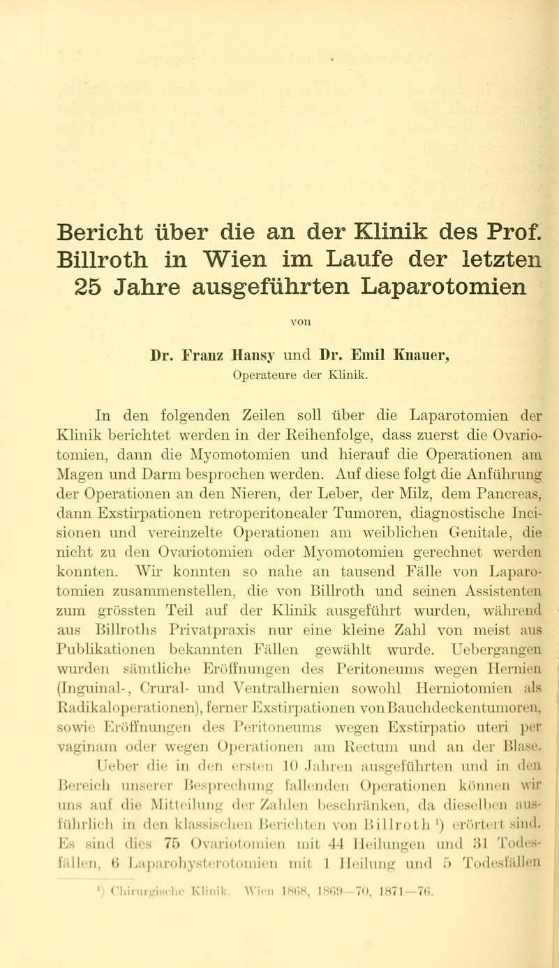 Bericht über die an der Klinik des Prof. Billroth in Wien im Laufe der letzten 25 Jahre ausgeführten Laparotomien Dr. Franz Hansy und Dr. Emil Knaiier, Operateure der Klinik. In den folgenden Zeilen soll über die Laparotomien der Klinik berichtet werden in der Reihenfolge, dass zuerst die Ovario- tomien, dann die Myomotomien und hierauf die Operationen am Magen und Darm besprochen werden. Auf diese folgt die Anführung der Operationen an den Nieren, der Leber, der Milz, dem Pancreas, dann Exstirpationen retroperitonealer Tumoren, diagnostische Inci- sionen und vereinzelte Operationen am weiblichen Genitale, die nicht zu den Ovariotomien oder Myomotomien gerechnet werden konnten. Wir konnten so nahe an tausend Fälle von Laparo- tomien zusammenstellen, die von Billroth und seinen Assistenten zum grössten Teil auf der Klinik ausgeführt wurden, während aus Billroths Privatpraxis nur eine kleine Zahl von meist ans Publikationen bekannten Fällen gewählt wurde. Uebergangen wurden sämtliche Eröffnungen des Peritoneums wegen Hernien (Inguinal-, Crural- und Ventralhernien sowohl Herniotoniien als Radikaloperat Ionen), ferner Exstirpationen von Bauchdeckentumoren, sowie Eröffnungen des Peritoneums wegen Exstirpatio uteri per vMgiiinm oder wegen Operationen am Rectum und an der Blase. Ueber die in den ersten LO Jahren ausgeführten und in den Bereich unserer Besprechung Pallenden Operationen können wir uns auf die Mitteilung der Zahlen beschränken, da dieselben aus« liilnlieii in den klassischen Berichten von Billroth1) erörtert sind. I sind dies 75 Ovariol ien tnil il Heilungen und 31 Todes- fällen, 6 Laparohysterotomien mit I Heilung und 5 Todesfällen ') Ch i Klinik, Wien 1868, 1869 70, 1871 76.