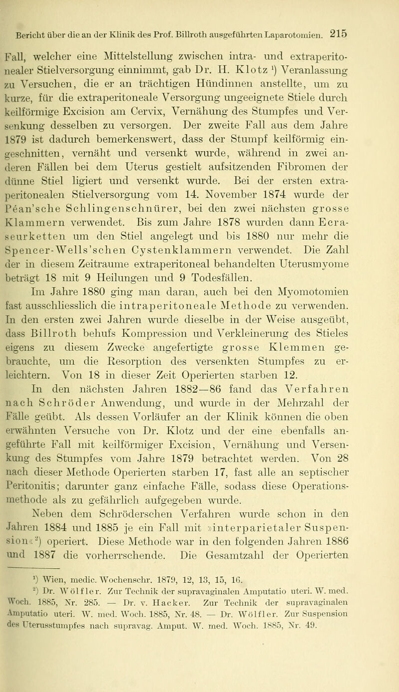 Fall, welcher eine Mittelstellung zwischen intra- und extraperito- nealer Stiel Versorgung einnimmt, gab Dr. H. Klotz l) Veranlassung zu Versuchen, die er an trächtigen Hündinnen anstellte, um zu kurze, für die extraperitoneale Versorgung ungeeignete Stiele durch keilförmige Excision am Cervix, Vernähung des Stumpfes und Ver- senkung desselben zu versorgen. Der zweite Fall aus dem Jahre 1879 ist dadurch bemerkenswert, dass der Stumpf keilförmig ein- geschnitten, vernäht und versenkt wurde, während in zwei an- deren Fällen bei dem Uterus gestielt aufsitzenden Fibromen der dünne Stiel ligiert und versenkt wurde. Bei der ersten extra- peritonealen Stiel Versorgung vom 14. November 1874 wurde der Pean'sche Schlingenschnürer, bei den zwei nächsten grosse Klammern verwendet. Bis zum Jahre 1878 wurden dann Ecra- seurketten um den Stiel angelegt und bis 1880 nur mehr die Spencer-Wells'sehen Cystenklammern verwendet. Die Zahl der in diesem Zeiträume extraperitoneal behandelten Uterusmyome beträgt 18 mit 9 Heilungen und 9 Todesfällen. Im Jahre 1880 ging man daran, auch bei den Myomotomien fast ausschliesslich die intraperitoneale Methode zu verwenden. In den ersten zwei Jahren wurde dieselbe in der Weise ausgeübt, dass Billroth behufs Kompression und Verkleinerung des Stieles eigens zu diesem Zwecke angefertigte grosse Klemmen ge- brauchte, um die Resorption des versenkten Stumpfes zu er- leichtern. Von 18 in dieser Zeit Operierten starben 12. In den nächsten Jahren 1882—86 fand das Verfahren nach Schröder Anwendung, und wurde in der Mehrzahl der Fälle geübt. Als dessen Vorläufer an der Klinik können die oben erwähnten Versuche von Dr. Klotz und der eine ebenfalls an- geführte Fall mit keilförmiger Excision, Vernähung und Versen- kung des Stumpfes vom Jahre 1879 betrachtet werden. Von 28 nach dieser Methode Operierten starben 17, fast alle an septischer Peritonitis; darunter ganz einfache Fälle, sodass diese Operations- methode als zu gefährlich aufgegeben wurde. Neben dem Schröderschen Verfahren wurde schon in den Jahren 1884 und 1885 je ein Fall mit »interparietaler Suspen- sion <-) operiert. Diese Methode war in den folgenden Jahren 1886 und 1887 die vorherrschende. Die Gesamtzahl der Operierten ') Wien, medic. Wochenschr. 1879, 12, 13, 15, 16. 2) Dr. Wolf ler. Zur Technik der supravaginalen Amputatio uteri. W. med. Woch. 1885, Nr. 285. — Dr. v. Hacker. Zur Technik der supravaginalen Amputatio uteri. W. med. Woch. 1885, Nr. 48. — Dr. Wolf ler. Zur Suspension des rterusstumpfes nach supravag. Amput. W. med. Woch. 1885, Nr. 49.