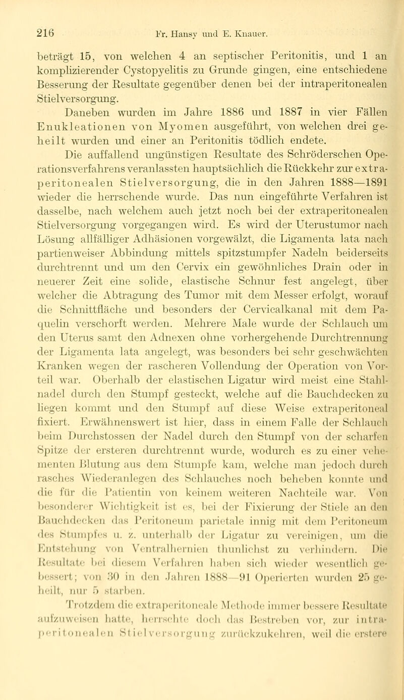 beträgt 15, von welchen 4 an septischer Peritonitis, und 1 an komplizierender Cystopyelitis zu Grunde gingen, eine entschiedene Besserung der Resultate gegenüber denen bei der intraperitonealen Stielversorgung. Daneben wurden im Jahre 1886 und 1887 in vier Fällen Enukleationen von Myomen ausgeführt, von welchen drei ge- heilt wurden und einer an Peritonitis tödlich endete. Die auffallend ungünstigen Resultate des Schröderschen Ope- rationsverfahrens veranlassten hauptsächlich die Rückkehr zur extra- peritonealen Stielversorgung, die in den Jahren 1888—1891 wieder die herrschende wurde. Das nun eingeführte Verfahren ist dasselbe, nach welchem auch jetzt noch bei der extraperitonealen Stielversorgung vorgegangen wird. Es wird der Uterustumor nach Lösung allfälliger Adhäsionen vorgewälzt, die Ligamenta lata nach partienweiser Abbindung mittels spitzstumpfer Nadeln beiderseits durchtrennt und um den Cervix ein gewöhnliches Drain oder in neuerer Zeit eine solide, elastische Schnur fest angelegt, über welcher die Abtragung des Tumor mit dem Messer erfolgt, worauf die Schnittfläche und besonders der Cervicalkanal mit dem Pa- quelin verschorft werden. Mehrere Male wurde der Schlauch um den Uterus samt den Adnexen ohne vorhergehende Durchtrennung der Ligamenta lata angelegt, was besonders bei sehr geschwächten Kranken wegen der rascheren Vollendung der Operation von Vor- teil war. Oberhalb der elastischen Ligatur wird meist eine Stahl- nadel durch den Stumpf gesteckt, welche auf die Bauchdecken zu liegen kommt und den Stumpf auf diese Weise extraperitoneal fixiert. Erwähnenswert ist hier, dass in einem Falle der Schlauch beim Durchstossen der Nadel durch den Stumpf von der scharfen Spitze der ersteren durchtrennt wurde, wodurch es zu einer vehe- menten Blutung aus dem Stumpfe kam, welche man jedoch durch rasches Wiederanlegen des Schlauches noch beheben konnte und die für die Patientin von keinem weiteren Nachteile war. Von besonderer Wichtigkeit ist es, bei der Fixierung der Stiele au den Bauchdecken das Peritoneum parietale innig mil dem Peritoneum des Stumpfes u. /.. unterhalb <\<t Ligatur zu vereinigen, um die Entstehung von Ventralhernien thunlichsl zu verhindern. Die Resultate bei diesem Verfahren haben sich wieder wesentlich ge« besser!; von 30 in den Jahren 1888—91 Operierten wurden 25 ge- heilt, nur 5 starben. Trotzdem die extraperitoneale Methode immer bessere Resultate aufzuweisen hatte, herrschte doch das Bestreben vor, zur intra* peritonealen Stiel Versorgung zurückzukehren, weil die erstere