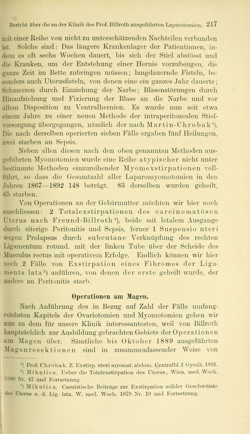 mit einer Reihe von nicht zu unterschätzenden Nachteilen verbunden ist. Solche sind: Das längere Krankenlager der Patientinnen, in- dem es oft sechs Wochen dauert, bis sich der Stiel abstösst und die Kranken, um der Entstehung einer Hernie vorzubeugen, die ganze Zeit im Bette zubringen müssen; langdauernde Fisteln, be- sonders auch Uterusfisteln, von denen eine ein ganzes Jahr dauerte; Schmerzen durch Einziehung der Narbe; Blasenstörungen durch Hinaufziehung und Fixierung der Blase an die Narbe und vor allem Disposition zu Ventralhernien. Es wurde nun seit etwa einem Jahre zu einer neuen Methode der intraperitonealen Stiel- versorgung übergegangen, nämlich der nach Martin-Chrobak1). Die nach derselben operierten sieben Fälle ergaben fünf Heilungen, zwei starben an Sepsis. Neben allen diesen nach den oben genannten Methoden aus- geführten Myomotomien wurde eine Reihe atypischer nicht unter bestimmte Methoden einzureihender Myomexstirpationen voll- führt, so dass die Gesamtzahl aller Laparomyomotomien in den Jahren 1867—1892 148 beträgt. 83 derselben wurden geheilt, 65 starben. Von Operationen an der Gebärmutter möchten wir hier noch anschliessen: 2 Totalexstirpationen des carcinomatösen Uterus nach Freund-Billroth2), beide mit letalem Ausgange durch eiterige Peritonitis und Sepsis, ferner 1 Suspensio uteri wegen Prolapsus durch subcutane Verknüpfung des rechten Ligamentum rotund. mit der linken Tube über der Scheide des Musculus rectus mit operativem Erfolge. Endlich können wir hier noch 2 Fälle von Exstirpation eines Fibromes der Liga- menta lata3) anführen, von denen der erste geheilt wurde, der andere an Peritonitis starb. Operationen am Magen. Nach Anführung des in Bezug auf Zahl der Fälle umfang- reichsten Kapitels der Ovariotomien und Myomotomien gehen wir nun zu dem für unsere Klinik interessantesten, weil von Billroth hauptsächlich zur Ausbildung gebrachten Gebiete der Operationen am Magen über. Sämtliche bis Oktober 1889 ausgeführten Magenresektionen sind in zusammenfassender Weise von *) Prof. Chrobak. Z. Exstirp. uteri myomat. abdom. Centralbl. f. Gynäk. 1891. 2) Mikulicz. Ueber die Totalexstirpation des Uterus, Wien. med. Woch. 80 Nr. 47 und Fortsetzung. 3) Mikulicz. Casuistische Beiträge zur Exstirpation solider Geschwülste des Uterus u. d. Lig. lata. W. med. Woch. 1879 Nr. 19 und Fortsetzung.