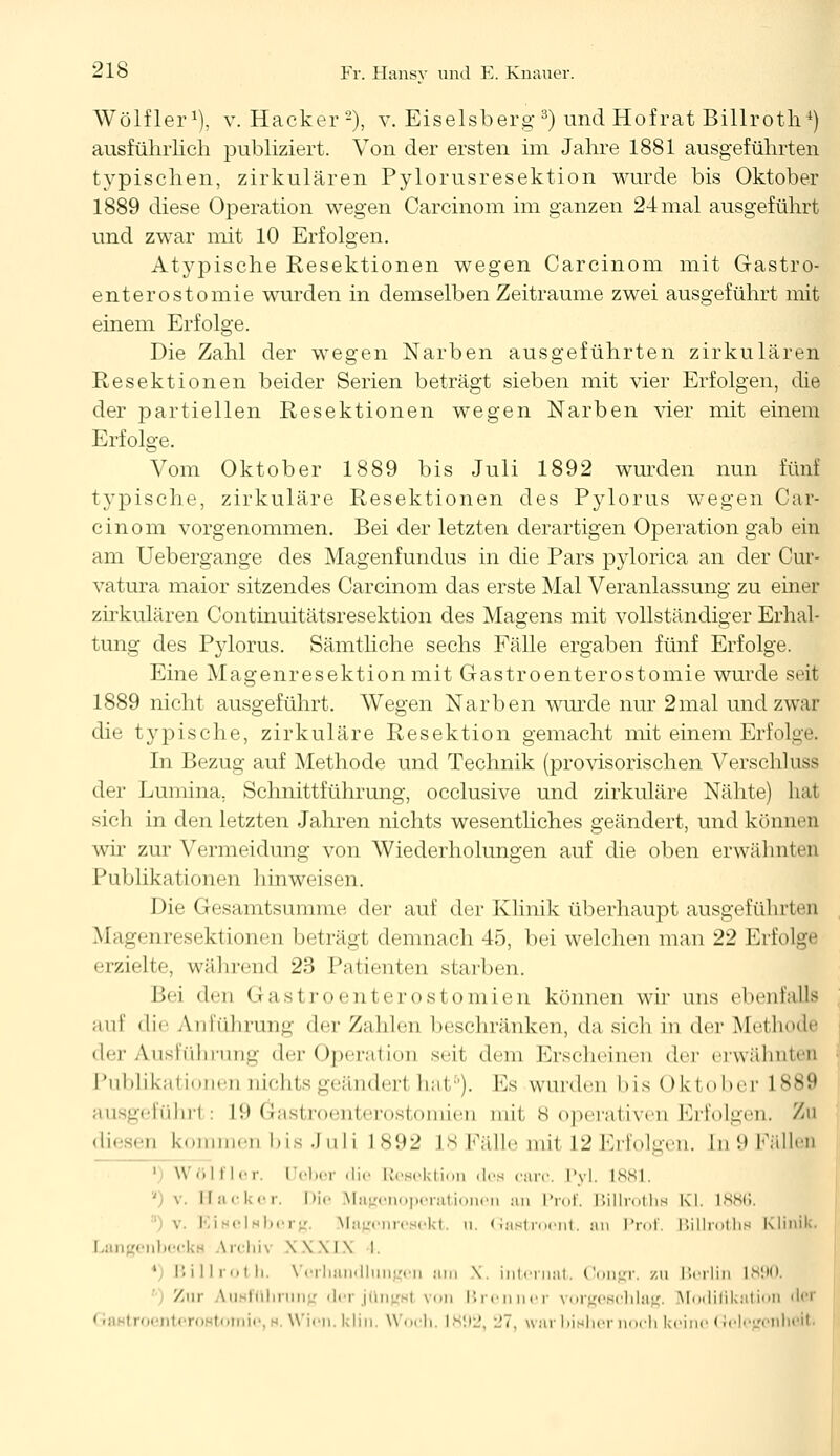 Wölfler1), v. Hacker2), v. Eiseisberg3) und Hofrat Billroth*) ausführlich publiziert. Von der ersten im Jahre 1881 ausgeführten typischen, zirkulären Pylorusresektion wurde bis Oktober 1889 diese Operation wegen Carcinom im ganzen 24 mal ausgeführt und zwar mit 10 Erfolgen. Atypische Resektionen wegen Carcinom mit Gastro- enterostomie wurden in demselben Zeiträume zwei ausgeführt mit einem Erfolge. Die Zahl der wegen Narben ausgeführten zirkulären Resektionen beider Serien beträgt sieben mit vier Erfolgen, die der partiellen Resektionen wegen Narben vier mit einem Erfolge. Vom Oktober 1889 bis Juli 1892 wurden nun fünf typische, zirkuläre Resektionen des Pylorus wegen Car- cinom vorgenommen. Bei der letzten derartigen Operation gab ein am Uebergange des Magenfundus in die Pars pylorica an der Cur- vatura maior sitzendes Carcinom das erste Mal Veranlassung zu einer zirkulären Continuitätsresektion des Magens mit vollständiger Erhal- tung des Pylorus. Sämtliche sechs Fälle ergaben fünf Erfolge. Eine Magenresektionm.it Gastroenterostomie wurde seit 1889 nicht ausgeführt. Wegen Narben wurde nur 2mal und zwar die typische, zirkuläre Resektion gemacht mit einem Erfolge. In Bezug auf Methode und Technik (provisorischen Verschluss der Lumina. Schnittführung, occlusive und zirkuläre Nähte) lial sich in den letzten Jahren nichts wesentliches geändert, und können wir zur Vermeidung von Wiederholungen auf die oben erwähnten Publikationen hinweisen. Die Gesamtsumme der auf der Klinik überhaupt ausgeführten \i;iuenresektionen beträgt demnach 45, bei welchen man 22 Erfolge erzielte, während 23 Patienten starben. I>'i den Gastroenterostomien können wir uns obenl';ill> auf die Abführung der Zahlen beschränken, da sich in der Methode der Ausführung der Operation seil dem Erscheinen der erwähnten Publikationen nichts geändert hat5). Es wurden l>is Oktober L889 geführt: L9 Gastroenterostomien mil 8 operativen Erfolgen. /< diesen kommen bis Juli 1S92 L8 Fälle mil L2 Erfolgen, tn 9 Fällen 1 W '.I i Irr. Ueber die Resektion des carc. Pyl. L881. ' v. Hacker. Die Magenoperationen an Prof. Billroths Kl. 1886. . I iselsberg Vfagcnresekt. u. Gastroent. an Prof. ßillroths Klinik. Langenbecke irchh \\\l\ l. 1 Billroth. Verhandlungen mim \. internat, Congr. zu Berlin L890 Zur Ausführung dei jüngst von Brenner vorgeschlag. Modifikation der 1 ■ troi <•■• ro tomi» W ien.klin, Woch. 1892, :.'7, war bisher noch keine Gelegenheit.