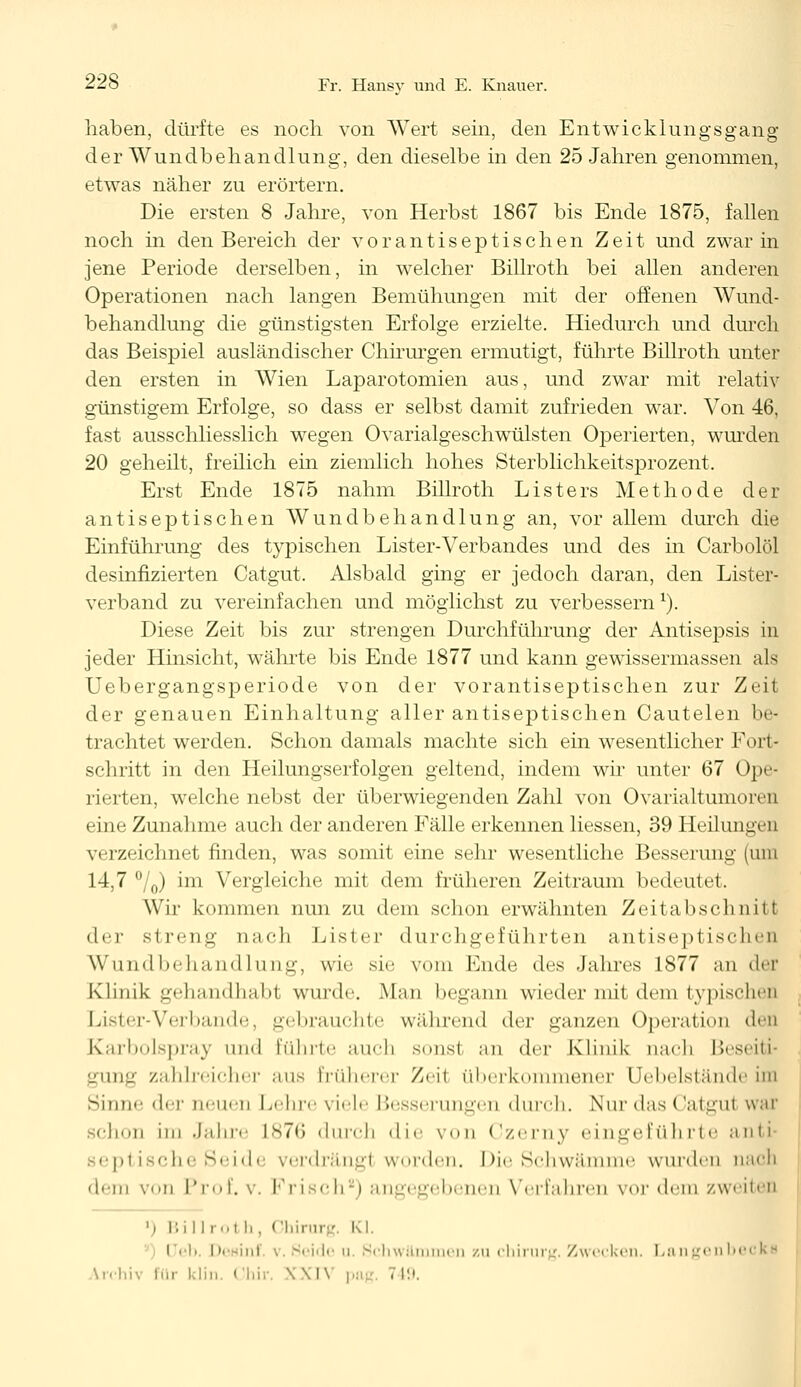 haben, dürfte es noch von Wert sein, den Entwicklungsgang der Wundbehandlung, den dieselbe in den 25 Jahren genommen, etwas näher zu erörtern. Die ersten 8 Jahre, von Herbst 1867 bis Ende 1875, fallen noch in den Bereich der vor antiseptischen Zeit und zwar in jene Periode derselben, in welcher Billroth bei allen anderen Operationen nach langen Bemühungen mit der offenen Wund- behandlung die günstigsten Erfolge erzielte. Hiedurch und durch das Beispiel ausländischer Chirurgen ermutigt, führte Billroth unter den ersten in Wien Laparotomien aus, und zwar mit relativ günstigem Erfolge, so dass er selbst damit zufrieden war. Von 46, fast ausschliesslich wegen Ovarialgeschwülsten Operierten, wurden 20 geheilt, freilich ein ziemlich hohes Sterblichkeitsprozent. Erst Ende 1875 nahm Billroth Listers Methode der antiseptischen Wundbehandlung an, vor allem durch die Einführung des typischen Lister-Verbandes und des in Carbolöl desinfizierten Catgut. Alsbald ging er jedoch daran, den Lister- verband zu vereinfachen und möglichst zu verbessernl). Diese Zeit bis zur strengen Durchführung der Antisepsis in jeder Hinsicht, währte bis Ende 1877 und kann gewissermassen als Uebergangsperiode von der vorantiseptischen zur Zeit der genauen Einhaltung aller antiseptischen Cautelen be- trachtet werden. Schon damals machte sich ein wesentlicher Fort- schritt in den Heilungserfolgen geltend, indem wir unter 67 Ope- rierten, welche nebst der überwiegenden Zahl von Ovarialtumoren eine Zunahme auch der anderen Fälle erkennen Hessen, 39 Heilungen verzeichnet finden, was somit eine sehr wesentliche Besserung (um 14,7 °/0) im Vergleiche mit dem früheren Zeitraum bedeutet. Wir kommen nun zu dem schon erwähnten Zeitabschnitt der streng nach Lister durchgeführten antiseptischen Wundbehandlung, wie sie vom Ende des Jahres 1877 an der Klinik gehandhabt wurde. Man begann wieder mit dem typischen Lister-Verbände, gebrauchte während der ganzen Operation den Karbolspray und führte auch sonst an der Klinik nach Beseiti- gung zahlreicher .ins früherer Zeit überkommener Uebelstände im Sinne der neuen Lehre viele Besserungen durch. Nur das (Jatgui war 3chon im Jahre L876 durch die von Czerny eingeführte anti septische Seide verdrängl worden. Die Schwämme wurden nach dem vn Prof. v. Frisch8) angegebenen Verfahren vor dem zweiten l) Bill rol li, Chirurg. Kl. Ueb I'• ini Seide u. Schwämmen zu Chirurg. Zwecken. Langenbecks Vrchiv für klin. Chir, X \l\ ,..; 749.