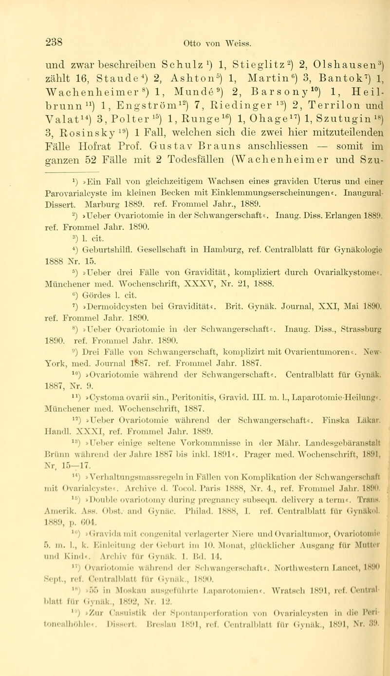 und zwar beschreiben Schulz1) 1, Stieglitz2) 2, Olshausen3) zählt 16, Staude4) 2, Ashton5) 1, Martin6) 3, Bantok7) 1, Wachenheimer8) 1, Munde9) 2, Barsony10) 1, Heil- brunn11) 1, Engström12) 7, Riedinger 13) 2, Terrilon und Valat14) 3, Polter 15) 1, Runge16) 1, Ohage17) 1, Szutugin 18) 3, Rosinsky19) 1 Fall, welchen sich die zwei hier mitzuteilenden Fälle Hofrat Prof. Gustav Brauns anschliessen — somit im ganzen 52 Fälle mit 2 Todesfällen (Wachenheimer und Szu- *) >Ein Fall von gleichzeitigem Wachsen eines graviden Uterus und einer Parovarialcyste im kleinen Becken mit Einklemmungserscheinungen«. Inaugural- Dissert. Marburg 1889. ref. Frommel Jahr., 1889. -) >Ueber Ovariotomie in der Schwangerschaft«. Inaug. Diss. Erlangen 188!i. ref. Frommel Jahr. 1890. 3) 1. cit. 4) Geburtshilfl. Gesellschaft in Hamburg, ref. Centralblatt für Gynäkologie 1888 Nr. 15. 5) »lieber drei Fälle von Gravidität, kompliziert durch Ovarialkystome«. Münchener med. Wochenschrift, XXXV, Nr. 21, 1888. 6) Gördes 1. cit. 7) >Dermoidcysten bei Gravidität«. Brit. Gynäk. Journal, XXI, Mai 1890. ref. Frommel Jahr. 1890. 8) »Ueber Ovariotomie in der Schwangerschaft«. Inaug. Diss., Strassburg 1890. ref. Frommel Jahr. 1890. s') Drei Fälle von Schwangerschaft, komplizirt mit Ovarientumoren«. New York, med. Journal 1887. ref. Frommel Jahr. 1887. 10) »Ovariotomie während der Schwangerschaft«. Centralblatt für Gynäk, 1887, Nr. 9. n) »Cystomaovarii sin., Peritonitis, Gravid. III. m. 1., Laparotomie-Heilu Münchener med. Wochenschrift, 1887. 12) »Ueber Ovariotomie während der Schwangerschaft«. Finska Läkar. Jlan.U. XXXI, ref. Frommel Jahr. 1889. lri) • Tclicr einige seltene Vorkommnisse in der Mähr. Landesgebäranstal! Brunn während der Jahre 1NS7 bis inkl. 1891«. Präger med. Wochenschrift, 1891, Nr, L5—17. 11) >Verhaltungsmassregeln in Fällen von Komplikation der Schwangerschaft mit Ovarialcyste . Archive d. Tocol. Paris L888, Nr. •!., ref. Frommel Jahr. L890 l6) »Double ovariotomy during pregnancy subsequ. delivery aterm«. Trans Amerik. Ass. Obst.-and Gynäc. Philad. 1888, 1. ref. Centralblatt für Gynäkol. L889, p. 604. 1 Gravida mit congenital verlagerter Niere und Ovarialtumor, Ovariotomie ). in. ]., k. Einleitung der Geburl im 10. Monat, glücklicher Ausgang für Mutter und Kind-. \p|ii\ 1111 - < rynäk. I. Bd. I l. il) Ovariotomie während der Schwangerschaft«. Northwestern Lancet, 1890 oi Oentralblatl für Gynäk., 1890. 1 55 in Moskau ausgeführte Laparotomien«. Wratsch 1891, ref. Central l.latt im Gynäk . L892, Nr. L2. ' Zur Casuistik der Spontanperforation von Ovarialcysten in die Perl bohlt Di 'ii Bn ilau 1891, ref. Oentralblatl für Gynäk., 1891, Ni