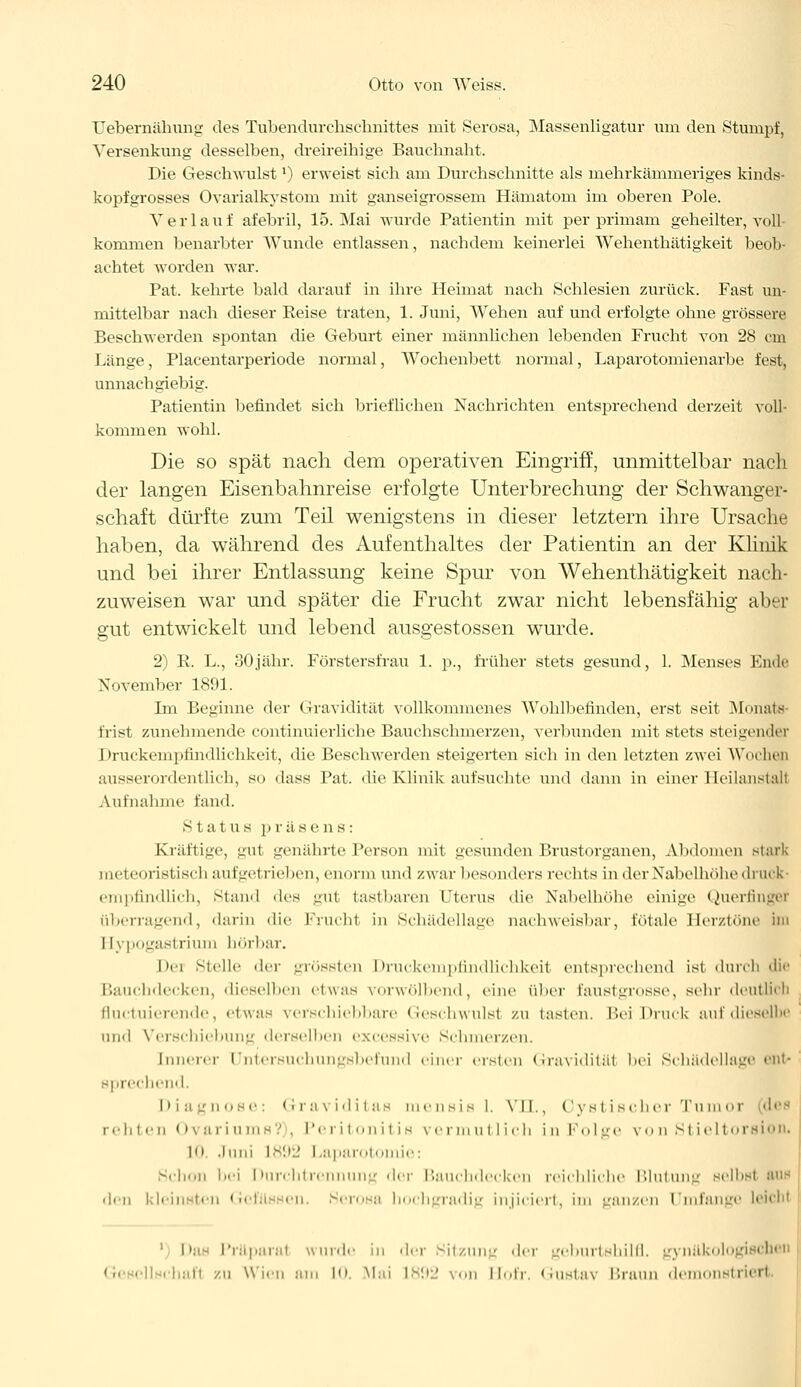 Uebernähung des Tubendurchschnittes mit Serosa, Massenligatur um den Stumpf, Versenkung desselben, dreireihige Bauchnaht. Die Geschwulstl) erweist sich am Durchschnitte als mehrkämmeriges kinds- kopfgrosses Ovarialkystom mit ganseigrossem Hämatom im oberen Pole. Verlauf afebril, 15. Mai wurde Patientin mit per primam geheilter, voll- kommen benarbter Wunde entlassen, nachdem keinerlei Wehenthätigkeit beob- achtet worden war. Pat. kehrte bald darauf in ihre Heimat nach Schlesien zurück. Fast un- mittelbar nach dieser Reise traten, 1. Juni, Wehen auf und erfolgte ohne grössere Beschwerden spontan die Geburt einer männlichen lebenden Frucht von 28 cm Länge, Placentarperiode normal, Wochenbett normal, Laparotomienarbe fest, unnachgiebig. Patientin befindet sich brieflichen Nachrichten entsprechend derzeit voll- kommen wohl. Die so spät nach dem operativen Eingriff, unmittelbar nach der langen Eisenbahnreise erfolgte Unterbrechung der Schwangvr- schaft dürfte zum Teil wenigstens in dieser letztern ihre Ursache haben, da während des Aufenthaltes der Patientin an der Klinik und bei ihrer Entlassung keine Spur von Wehenthätigkeit nach- zuweisen war und später die Frucht zwar nicht lebensfähig aber gut entwickelt und lebend ausgestossen wurde. 2) R. L., 30jähr. Förstersfrau 1. p., früher stets gesund, 1. Menses Ende November 1891. Im Beginne der Gravidität vollkommenes Wohlbefinden, erst seit Monats Erist zunehmende continuierliche Bauchschmerzen, verbunden mit stets steigender I »rurkeniplindlichkeit, die Beschwerden steigerten sich in den letzten zwei Wochen ausserordentlich, so dass Pat. die Klinik auf suchte und dann in einer Heilanstalt Aufnahme fand. Status p räsens: Kräftige, gut genährte. Person mil gesunden Brustorganen, Abdomen stark meteoristisch aufgetrieben, enorm und zwar besonders rechts in der Nabelhöhe druck- empfindlich, stand des gut tastbaren Uterus die Nabelhöhe einige Querfinger überragend, darin die Frucht in Sehädellage nachweisbar, fötale Herztöne im I [ypogastrium börbar. Dei stelle der grössten Druckempfindlichkeil entsprechend ist durch die Bauchdecken, dieselben etwas vorwölbend, eine über Faustgrosse, sehr deutlich fluetuierende, etwas verschiebbare Geschwulst zu lasten, bei Druck auf dieselbe and Verschiebung derselben excessive Schmerzen. Innerer Untersuchungsbefund einer ersten Gravidität bei Schädel läge ent- sprechend, Diagnose: Graviditas mensis 1. VTL, Cystischer Tumor rehten Ovariums?), Peritonitis vermutlich in Folge von Stieltoraion. L0. Juni 1892 Laparol ie: Schon bei Durchtrennung der Bauchdecken reichliche Blutung selbst Bus den kleinsten Gefll en Serosa liochgradij injiciert, im ganzen Umfange l< ' Dae Präparal wurde in der .Sitzung der geburtshilfl. gynäkologiei rhaft zu Wien am 10. Mai 1892 von Hofr. Gusta\ Braun demonstrierl