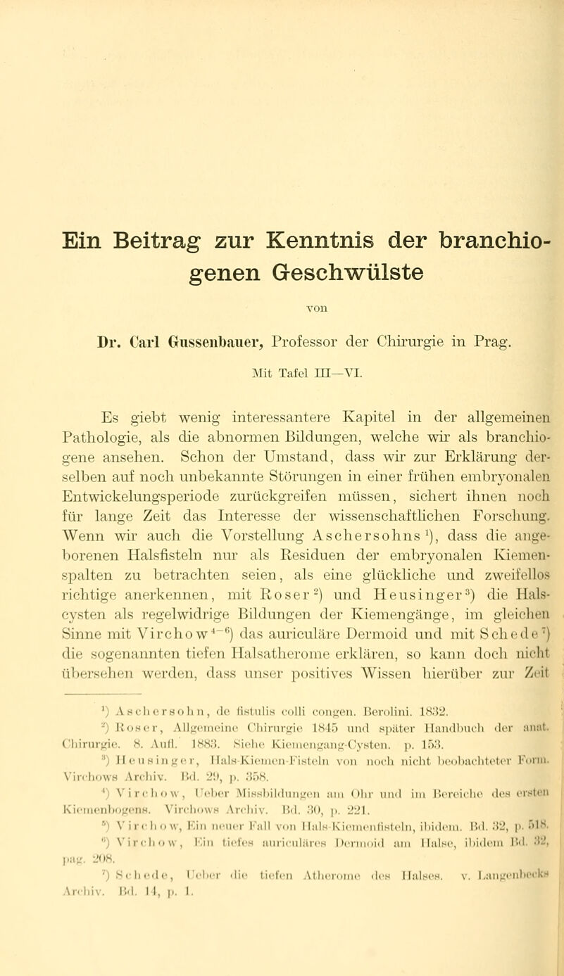 Ein Beitrag zur Kenntnis der branchio- genen Geschwülste von Dr. Carl Gussenbauer, Professor der Chirurgie in Prag. Mit Tafel III—VI. Es giebt wenig interessantere Kapitel in der allgemeinen Pathologie, als die abnormen Bildungen, welche wir als branchio- gene ansehen. Schon der Umstand, dass wir zur Erklärung der- selben auf noch unbekannte Störungen in einer frühen embryonalen Entwickelungsperiode zurückgreifen müssen, sichert ihnen noch für lange Zeit das Interesse der wissenschaftlichen Forschung. Wenn wir auch die Vorstellung Aschersohns1), dass die ange- borenen Halsfisteln nur als Residuen der embryonalen Kiemen- spalten zu betrachten seien, als eine glückliche und zweifellos richtige anerkennen, mit Roser2) und Heusinger3) die Hals- cysten als regelwidrige Bildungen der Kiemengänge, im gleichen Sinne mit Virchow4-6) das auriculäre Dermoid und mit Schede7) die sogenannten tiefen Halsatherome erklären, so kann doch nicht übersehen werden, dass unser positives Wissen hierüber zur Zeit ') Aschersohn, de fietulis colli congen. Berolini. 1832. Roser, Allgemeine Chirurgie 1845 und später Handbuch der anat. Chirurgie, 8. Aufl. 1883. Siehe Kiemengang-Cysten. p. 1>.'5. Heusinger, Hals-Kiemen-Fisteln von nocb nicht beobachteter Form. Virchows Archiv. Bd. 29, p, 358. Virchow, I eher Missbildungen am Ohr und im Bereiche des ersten Kiemenbogens. Virchows Archiv. Bd. 30, p. 221. 1 Virchow, Ein neuer Fall von Hals-Kiemenfisteln, ibidem. Bd. 32, p. 618. Virchow, Ein tiefes auriculäres Dermoid am Halse, ibidem IV pag. 20* ■ Schede, [Jeher die tiefen Uher • des Halses, v. Langenb Archiv. Bd. I I, p, I.