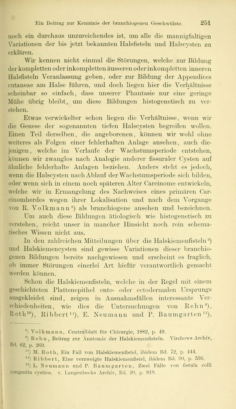 noch ein durchaus unzureichendes ist, um alle die mannigfaltigen Variationen der bis jetzt bekannten Halsfisteln und Halscysten zu erklären. Wir kennen nicht einmal die Störungen, welche zur Bildung (Ler kompletten oder inkompletten äusseren oder inkompletten inneren Halsfisteln Veranlassung geben, oder zur Bildung der Appendices cutaneae am Halse führen, und doch liegen hier die Verhältnisse scheinbar so einfach, dass unserer Phantasie nur eine geringe Mühe übrig bleibt, um diese Bildungen histogenetisch zu ver- stehen. Etwas verwickelter schon liegen die Verhältnisse, wenn wir die Genese der sogenannten tiefen Halscysten begreifen wollen. Einen Teil derselben, die angeborenen, können wir wohl ohne weiteres als Folgen einer fehlerhaften Anlage ansehen, auch die- jenigen , welche im Verlaufe der Wachstumsperiode entstehen, können wir zwanglos nach Analogie anderer fissuraler Cysten auf ähnliche fehlerhafte Anlagen beziehen. Anders steht es jedoch, wenn die Halscysten nach Ablauf der Wachstumsperiode sich bilden, oder wenn sich in einem noch späteren Alter Carcinome entwickeln, welche wir in Ermangelung des Nachweises eines primären Car- cinomherdes wegen ihrer Lokalisation und nach dem Vorgange von R. Volkmanns) als branchiogene ansehen und bezeichnen. Um auch diese Bildungen ätiologisch wie histogenetisch zu verstehen, reicht unser in mancher Hinsicht noch rein schema- tisches Wissen nicht aus. In den zahlreichen Mitteilungen über die Halskiemenfisteln9) und Halskiemencysten sind gewisse Variationen dieser branehio- genen Bildungen bereits nachgewiesen und erscheint es fraglich, ob immer Störungen einerlei Art hiefür verantwortlich gemacht werden können. Schon die Halskiemenfisteln, welche in der Regel mit einem -nichteten Plattenepithel ento- oder ectodermalen Ursprungs ausgekleidet sind, zeigen in Ausnahmsfällen interessante Ver- schiedenheiten, wie dies die Untersuchungen von Rehn9), Roth10), Ribbert11), E. Neumann und P. Baumgarten12), ') Volkmann, Centralblatt für Chirurgie, 1882, p. 49. 9) R e h u , Beitrag zur Anatomie der Halskiemenfisteln. Virchows Archiv, Bd. 62, p. 269. ') M. Roth, Ein Fall von Halskiemenfistel, ibidem Bd. 72, p. 444. u) Ribbert, Eine verzweigte Halskiemenfistel, ibidem Bd. 90, p. 536. 1J) L. Neumann und P. Baumgarten, Zwei Fälle von fistula colli congenita cystiea. v. Langenbecks Archiv, Bd. 20, p. 819.