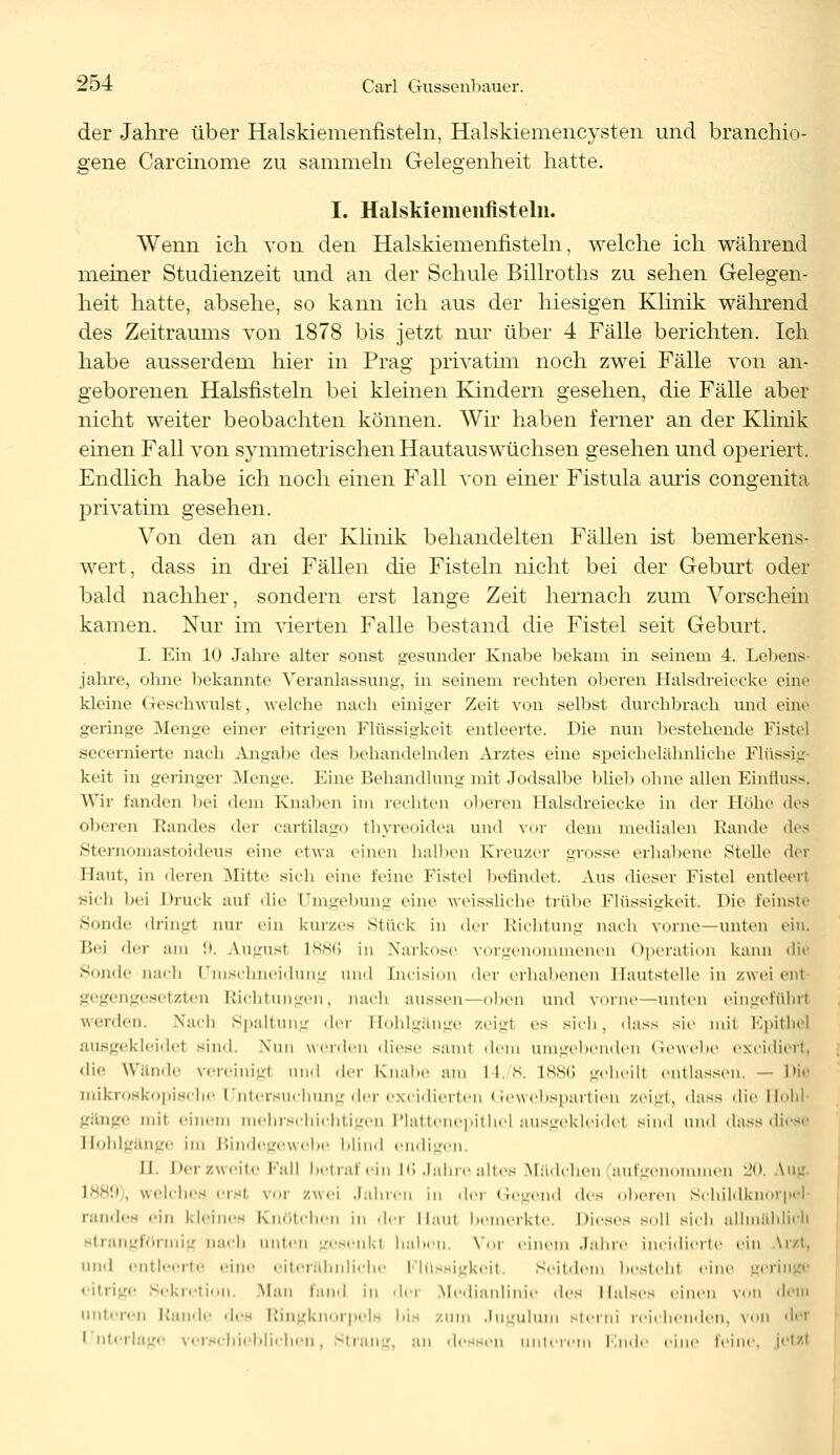 der Jahre über Halskiemenfisteln, Halskiemencysten und branchio- gene Carcinome zu sammeln Gelegenheit hatte. I. Halskiemenfistelii. Wenn ich von den Halskiemenfisteln, welche ich während meiner Studienzeit und an der Schule Billroths zu sehen Gelegen- heit hatte, absehe, so kann ich aus der hiesigen Klinik während des Zeitraums von 1878 bis jetzt nur über 4 Fälle berichten. Ich habe ausserdem hier in Prag privatim noch zwei Fälle von an- geborenen Halsfisteln bei kleinen Kindern gesehen, die Fälle aber nicht weiter beobachten können. Wir haben ferner an der Klinik einen Fall von symmetrischen Hautauswüchsen gesehen und operiert. Endlich habe ich noch einen Fall von einer Fistula auris congenita privatim gesehen. Von den an der Klinik behandelten Fällen ist bemerkens- wert, dass in drei Fällen die Fisteln nicht bei der Geburt oder bald nachher, sondern erst lange Zeit hernach zum Vorschein kamen. Nur im vierten Falle bestand die Fistel seit Geburt. I. Ein 10 Jahre alter sonst gesunder Knabe bekam in seinem 4. Lebens jähre, ohne bekannte Veranlassung, in seinem rechten oberen Halsdreiecke eine kleine Geschwulst, welche nach einiger Zeit von selbst durchbrach und eine geringe Menge einer eitrigen Flüssigkeit entleerte. Die nun bestehende Fistel secernierte nach Angabe des behandelnden Arztes eine speichelähnliche Flüssig keit in geringer Menge. Eine Behandlung mit Jodsalbe blieb ohne allen Einfluss. Wir fanden Ihm dein Knaben im rechten oberen Halsdreiecke in der Höhe dea oberen Randes der cartilago thyreoidea und vor dem medialen Kunde dea Sternomastoideus eine etwa einen halben Kreuzer grosse erhabene Stelle der Haut, in deren Mitte sich eine leine Fistel befindet. Aus dieser Fistel entleerl Sich bei Druck auf die Umgebung eine weissliche trübe Flüssigkeit, nie feinste Sunde dringl nur ein kurzes Stück in der Richtung nach vorne—unten ein. Bei der am :». &ugus1 1886 in Narkose vorgenommenen Operation kann die Sonde nach Uinschneidung und [ncision der erhabenen Hautstelle in zweiem gegengesetzten Richtungen, nach aussen—oben und vorn«—unten eingeführl werden, Nach Spaltung der Hohlgänge zeigl es sich, dass sie mit Epithel ausgekleidet sind. Nun werden diese samt dem umgebenden Gewebe excidiert, die Wände vereinig! und der Knabe am l I. 8. 1886 geheill entlassen. — Die mikroskopische Untersuchung der excidierten Gewebspartien zeigt, dass die Flohl i mit einem mehrschichtigen Plattenepithel ausgekleidel sind und dass diesi Hohlgänge im Bindegewebe blind endigen. II. Der zweite Fall betraf ein 16 Jahre altes Mädchen aufgenommen 20. Vug L889), welches ersl vor zwei Jahren in der Gegend des oberen Schildknorpel randes ein kleines Knötchen in der Haut bemerkte. Dieses soll sich allmählich ngförmig nach unten gesenkt bähen, Vor einem Jahre ineidierte ein \r/i. und entleerte eine eiterähnliche Flüssigkeit. Seitdem bestellt ein >rii ■ 3ekreti0Il, Man fand in der Medianlinie des Maises einen voll dem unteren Rande des Ringknorpels bis zum Juguluui sterni reichenden, von der i uterlage verschieblichen, Siran.', an dessen unterem Ende eine leine, jotssl