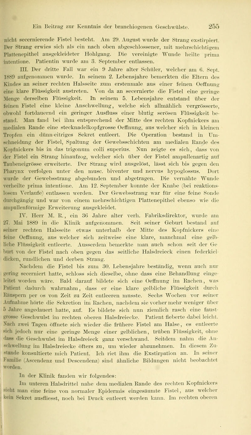 nicht secernierende Fistel besteht. Am 29. August wurde der Strang exstirpiert. Der Strang erwies sich als ein nach oben abgeschlossener, mit mehrschichtigem Plattenepithel ausgekleideter Hohlgang. Die vereinigte Wunde heilte prima intentione. Patientin wurde am 3. September entlassen. HL Der dritte Fall war ein 9 Jahre alter Schüler, welcher am 6. Sept. 1889 aufgenommen wurde. Li seinem 2. Lebensjahre bemerkten die Eltern des Kindes an seiner rechten Halsseite zum erstenmale aus einer feinen Oeffnung eine klare Flüssigkeit austreten. Von da an secernierte die Fistel eine geringe Menge derselben Flüssigkeit. Li seinem 5. Lebensjahre entstand über der feinen Fistel eine kleine Anschwellung, welche sich allmählich vergrösserte, obwohl fortdauernd ein geringer Ausfluss einer blutig serösen Flüssigkeit be- stand. Man fand bei ihm entsprechend der Mitte des rechten Kopftiickers am medialen Rande eine stecknadelkopfgrosse Oeffnung, aus welcher sich in kleinen Tropfen ein dünn-eitriges Sekret entleert. Die Operation bestand in Um- schneidung der Fistel, Spaltung der Gewebsschichten am medialen Rande des Kopfnickers bis in das trigonum colli superius. Nun zeigte es sich, dass von der Fistel ein Strang hinaufzog, welcher sich über der Fistel ampullenartig auf Tauheneigrösse erweiterte. Der Strang wird ausgelöst, lässt sich bis gegen den Pharynx verfolgen unter den musc. biventer und nervus hypoglossus. Dort wurde der Gewebsstrang abgebunden und abgetragen. Die vernähte Wunde verheilte prima intentione. Am 12. September konnte der Knabe (bei reaktions- losem Verlaufe) entlassen werden. Der Gewebsstrang war für eine feine Sonde durchgängig und war von einem mehrschichtigen Plattenepithel ebenso wie die anipullenförmige Erweiterung ausgekleidet. IV. Herr M. R., ein 36 Jahre alter verh. Fabriksdirektor, wurde am 27. Mai 1889 in die Klinik aufgenommen. Seit seiner Geburt bestand auf seiner rechten Halsseite etwas unterhalb der Mitte des Kopfnickers eine feine Oeffnung, aus welcher sich zeitweise eine klare, manchmal eine gelb- liche Flüssigkeit entleerte. Ausserdem bemerkte man auch schon seit der Ge hurt von der Fistel nach oben gegen das seitliche Halsdreieck einen federkiel- dicken, rundlichen und derben Strang. Nachdem die Fistel bis zum 30. Lebensjahre beständig, wenn auch nur '-'(■ring secerniert hatte, schloss sich dieselbe, ohne dass eine Behandlung einge- leitet worden wäre. Bald darauf bildete sich eine Oeffnung im Rachen, was Patient dadurch wahrnahm, dass er eine klare gelbliche Flüssigkeit durch Räuspern per os von Zeit zu Zeit entleeren musste. Sechs Wochen vor seiner Aufnahme hörte die Sekretion im Rachen, nachdem sie vorher mehr weniger über 5 Jahre angedauert hatte, auf. Es bildete sich nun ziemlich rasch eine faust- - Geschwulst im rechten oberen Halsdreiecke. Patient fieberte dabei leicht. Nach zwei Tagen öffnete sich wieder die frühere Fistel am Halse, es entleerte sich jedoch nur eine geringe Menge einer gelblichen, trüben Flüssigkeit, ohne dass die Geschwulst im Halsdreieck ganz verschwand. Seitdem nahm die An- schwellung im Halsdreiecke öfters zu, um wieder abzunehmen. In diesem Zu- stande konsultierte mich Patient. Ich riet ihm die Exstirpation an. In seiner Familie (Ascendenz und Descendenz) sind ähnliche Bildungen nicht beobachtet den. Li der Klinik fanden wir folgendes: Im unteren Halsdrittel nahe dem medialen Rande des rechten Kopfnickers man eine feine von normaler Epidermis eingesäumte Fistel, aus welcher | kein Sekret ausfliesst, noch bei Druck entleert werden kann. Im rechten oberen