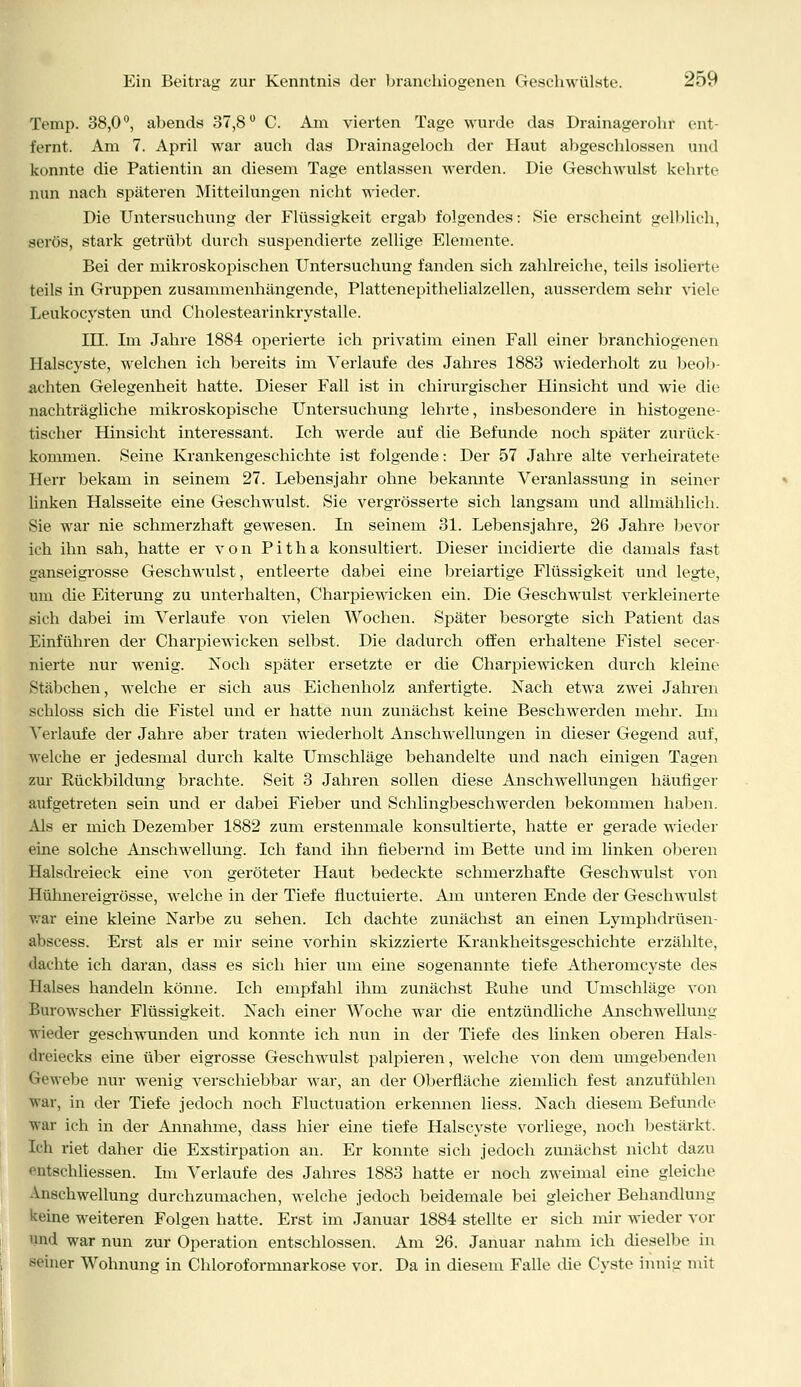 Temp. 38,0°, abends 37,8° C. Am vierten Tage wurde das Drainagerohr ent- fernt. Am 7. April war auch das Drainageloch der Haut abgeschlossen und konnte die Patientin an diesem Tage entlassen werden. Die Geschwulst kehrte nun nach späteren Mitteilungen nicht wieder. Die Untersuchung der Flüssigkeit ergab folgendes: Sie erscheint gelblich, serös, stark getrübt durch suspendierte zellige Elemente. Bei der mikroskopischen Untersuchung fanden sich zahlreiche, teils isolierte teils in Gruppen zusammenhängende, Plattenepithelialzellen, ausserdem sehr viele Leukocysten und Cholestearinkrystalle. III. Im Jahre 1884 operierte ich privatim einen Fall einer branchiogenen Halscyste, welchen ich bereits im Verlaufe des Jahres 1883 wiederholt zu beob- achten Gelegenheit hatte. Dieser Fall ist in chirurgischer Hinsicht und wie die nachträgliche mikroskopische Untersuchung lehrte, insbesondere in histogene- tischer Hinsicht interessant. Ich werde auf die Befunde noch später zurück- kommen. Seine Krankengeschichte ist folgende: Der 57 Jahre alte verheiratete Herr bekam in seinem 27. Lebensjahr ohne bekannte Veranlassung in seiner linken Halsseite eine Geschwulst. Sie vergrösserte sich langsam und allmählich. Sie war nie schmerzhaft gewesen. In seinem 31. Lebensjahre, 26 Jahre bevor ich ihn sah, hatte er von Pitha konsultiert. Dieser incidierte die damals fast ganseigrosse Geschwulst, entleerte dabei eine breiartige Flüssigkeit und legte, um die Eiterung zu unterhalten, Charpiewicken ein. Die Geschwulst verkleinerte sich dabei im Verlaufe von vielen Wochen. Später besorgte sich Patient das Einführen der Charpiewicken selbst. Die dadurch offen erhaltene Fistel secer- nierte nur wenig. Noch später ersetzte er die Charpiewicken durch kleine Stäbchen, welche er sich aus Eichenholz anfertigte. Nach etwa zwei Jahren schloss sich die Fistel und er hatte nun zunächst keine Beschwerden mehr. Im Verlaufe der Jahre aber traten wiederholt Anschwellungen in dieser Gegend auf, welche er jedesmal durch kalte Umschläge behandelte und nach einigen Tagen zur Rückbildung brachte. Seit 3 Jahren sollen diese Anschwellungen häufiger aufgetreten sein und er dabei Fieber und Schlingbeschwerden bekommen haben. Als er mich Dezember 1882 zum erstenmale konsultierte, hatte er gerade wieder eine solche Anschwellung. Ich fand ihn fiebernd im Bette und im linken oberen Halsdreieck eine von geröteter Haut bedeckte schmerzhafte Geschwulst von Hülmereigrösse, welche in der Tiefe fluctuierte. Am unteren Ende der Geschwulst War eine kleine Narbe zu sehen. Ich dachte zunächst an einen Lymphdrüsen- abscess. Erst als er mir seine vorhin skizzierte Krankheitsgeschichte erzählte, dachte ich daran, dass es sich hier um eine sogenannte tiefe Atheromcyste des Halses handeln könne. Ich empfahl ihm zunächst Ruhe und Umschläge von Burowscher Flüssigkeit. Nach einer Woche war die entzündliche AnschwelluiiL; wieder geschwunden und konnte ich nun in der Tiefe des linken oberen Hals- dreiecks eine über eigrosse Geschwulst palpieren, welche von dem umgebenden Gewebe nur wenig verschiebbar war, an der Oberfläche ziemlich fest anzufühlen war, in der Tiefe jedoch noch Fluctuation erkennen liess. Nach diesem Befunde war ich in der Annahme, dass hier eine tiefe Halscyste vorliege, noch bestärkt. Ich riet daher die Exstirpation an. Er konnte sich jedoch zunächst nicht dazu entschliessen. Im Verlaufe des Jahres 1883 hatte er noch zweimal eine gleiche Anschwellung durchzumachen, welche jedoch beidemale bei gleicher Behandlung keine weiteren Folgen hatte. Erst im Januar 1884 stellte er sich mir wieder vor und war nun zur Operation entschlossen. Am 26. Januar nahm ich dieselbe in filier Wohnung in Chloroformnarkose vor. Da in diesem Falle die Cyste innig mit