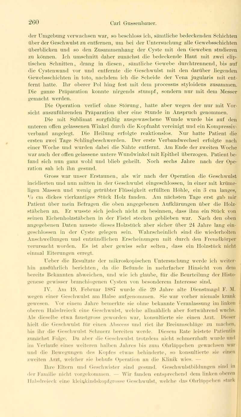 der Umgebung verwachsen war, so beschloss ich, sämtUche bedeckenden Schichten über der Geschwulst zu entfernen, um bei der Untersuchung alle Gewebsschichten überblicken und so den Zusammenhang der Cyste mit den Geweben studieren zu können. Ich umschnitt daher zunächst die bedeckende Haut mit zwei elip- tischen Schnitten, drang in diesen, sämtliche Gewebe durchtrennend, bis auf die Cystenwand vor und entfernte die Geschwulst mit den darüber liegenden Gewebsschichten in toto, nachdem ich die Scheide der Vena jugularis mit ent- fernt hatte. Ihr oberer Pol hing fest mit dem processus styloideus zusammen. Die ganze Präparation konnte nirgends stumpf, sondern nur mit dem Messer gemacht werden. Die Operation verlief ohne Störung, hatte aber wegen der nur mit Vor- sicht auszuführenden Präparation über eine Stunde in Anspruch genommen. Die mit Sublimat sorgfältig ausgewaschene Wunde wurde bis auf den unteren offen gelassenen Winkel durch die Kopf naht vereinigt und ein Kornpressiv? verband angelegt. Die Heilung erfolgte reaktionslos. Nur hatte Patient die ersten zwei Tage Schlingbeschwerden. Der erste Verbandwechsel erfolgte nach einer Woche und wurden dabei die Nähte entfernt. Am Ende der zweiten Woche war auch der offen gelassene untere Wundwinkel mit Epithel überzogen. Patient be- fand sich nun ganz wohl und blieb geheilt. Noch sechs Jahre nach der Ope- ration sah ich ihn gesund. Gross war unser Erstaunen, als wir nach der Operation die Geschwulst incidierten und nun mitten in der Geschwulst eingeschlossen, in einer mit krüme- ligen Massen und wenig getrübter Flüssigkeit erfüllten Höhle, ein 8 cm langes, 1 _■ cm dickes vierkantiges Stück Holz fanden. Am nächsten Tage erst gab mir Patient über mein Befragen die oben angegebenen Aufklärungen über die Holz- Stäbchen an. Er wusste sich jedoch nicht zu besinnen, dass ihm ein Stück von seinen Eiehenholzstäbchen in der Fistel stecken geblieben war. Nach den oben angegebenen Daten musste dieses Holzstück aber sicher über 24 Jahre lang ein- geschlossen in der Cyste gelegen sein. Wahrscheinlich sind die wiederholten Anschwellungen und entzündlichen Erscheinungen mit durch den Fremdkörper verursachl worden. Es ist aber gewiss sehr selten, dass ein Holzstück nicht einmal Eiterungen erregt. Ober die Resultate der mikroskopischen Untersuchung werde ich weiter- hin ausführlich berichten, da die Befunde in mehrfacher Hinsicht von dem bereits Bekannten abweichen, und wie ich glaube, für die Beurteilung derHisto genese gewisser branchiogenen Cysten von besonderem Interesse sind. IV Am 19. Februar L887 wurde die 29 Jahre alte Dienstmagd F. M wegen einer Geschwulst am Halse aufgenommen, sie war vorher niemals krank gewesen. Vor einem Jahre bemerkte sie ohne bekannte Veranlassung im linken oberen Halsdreieck eine Geschwulst, welche allmählich aber fortwährend wuchs Als dieselbe etwa Üaustgross geworden war, konsultierte sie einen Arzt. Diesei hielt die Geschwulsl für einen A.bscess und riet ihr Breiumschläge zu machen. bis ihr die Geschwulsl Schmerz bereiten werde. Diesem Kate leistete Patientin zunächst Folge, Da abei die Geschwulsl trotzdem nichl Bchmerzhafl wurde und im Verlaufe eines weiteren halben Jahres bis zum Ohrläppchen gewachsen war und die Bewegungen des Kopfes etwas behinderte, so konsultierte sie einen zweiten Arzt, welcher sie behufs Operation an die Klinik wies. II.re Eltern und Geschwister sind gesund. Geschwulstbildungen sind in der Familie nicht vorgekon n, Wir landen entsprechend dem linken oberen ii. dreieel eine kleinkindskopfgi chwulst, weiche dos Ohrläppchen stark