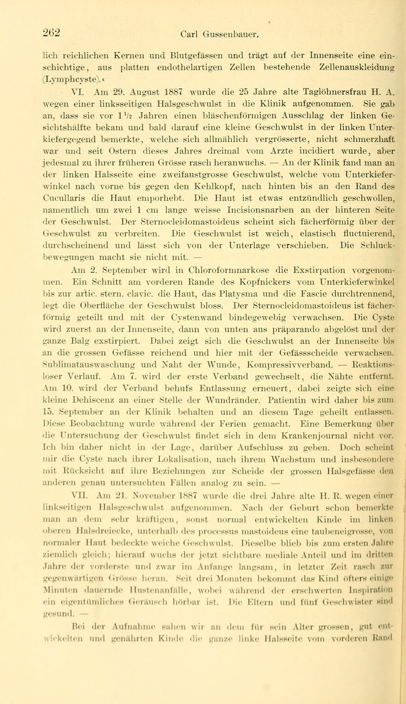 lieh reichlichen Kernen und Blutgefässen und trägt auf der Innenseite eine ein- schichtige, aus platten endothelartigen Zellen bestehende Zellenauskleidung (Lymphcyste).« VI. Am 29. August 1887 wurde die 25 Jahre alte Taglöhnersfrau H. A. wegen einer linksseitigen Halsgeschwulst in die Klinik aufgenommen. Sie gab an, dass sie vor IV2 Jahren einen bläschenförmigen Ausschlag der linken Ge- sichtshälfte bekam und bald darauf eine kleine Geschwulst in der linken Unter- kiefergegend bemerkte, welche sich allmählich vergrösserte, nicht schmerzhaft war und seit Ostern dieses Jahres dreimal vom Arzte ineidiert wurde, aber jedesmal zu ihrer früheren Grösse rasch heranwuchs. — An der Klinik fand man an der linken Halsseite eine zweifaustgrosse Geschwulst, welche vom Unterkiefer- winkel nach vorne bis gegen den Kehlkopf, nach hinten bis an den Rand des Cucullaris die Haut emporhebt. Die Haut ist etwas entzündlich geschwollen, namentlich um zwei 1 cm lange weisse Incisionsnarben an der hinteren Seite der Geschwulst. Der Sternocleidomastoideus scheint sich fächerförmig über der Geschwulst zu verbreiten. Die Geschwulst ist weich, elastisch fluetuierend, durchscheinend und lässt sich von der Unterlage verschieben. Die Schluck bewegungen macht sie nicht mit. — Am 2. September wird in Chloroformnarkose die Exstirpation vorgenom- men. Ein Schnitt am vorderen Rande des Kopfnickers vom Unterkieferwinkcl 'nis zur artic. stern. clavic. die Haut, das Platysma und die Fascie durchtrennend, legt che Oberfläche der Geschwulst bloss. Der Sternocleidomastoideus ist fächer- förmig geteilt und mit der Cystenwand bindegewebig verwachsen. Die Cyste wird zuerst an der Innenseite, dann von unten aus präparando abgelöst und der ganze Balg exstirpiert. Dabei zeigt sich die Geschwulst an der Innenseite bis an die grossen Gefässe reichend und hier mit der Gefässscheide verwachsen. Sublimatauswaschung und Naht der AVunde, Kompressivverband. — Reaktions- loser Verlauf. Am 7. wird der erste Verband gewechselt, die Nähte entfernt. Am 10. wird der Verband behufs Entlassung erneuert, dabei zeigte sich eine kleine Dehiscenz an einer Stelle der Wundränder. Patientin wird daher bis zum 15. Sej.tendier an der Klinik bebalten und an diesem Tage geheilt entlassen, i »iese P»e<.ibachtung wurde während der Ferien gemacht. Eine Bemerkung über die Untersuchung der Geschwulst findet sich in dem Kranken Journal nicht vor. Ii-Ii bin daher nicht in der Lage, darüber Aufschluss zu geben. Doch scheint mir die Cyste nach ihrer Lokalisation, nach ihrem Wachstum und insbesondere mit Rücksichl auf ihre Beziehungen zur Scheide der grossen Halsgefässe den anderen genau untersuchten fallen analog zu sein. — VII. Am 21. .\'<>\einher L887 wurde die drei Jahre alte II. R. wegen einer linkseitigen Balsgeschwulsl aufgenommen. Nach der Geburl schon bemerkte man an dein sehr kräftigen, SOnsl nurmal entwickelten Kinde im linken oberen rlalsdreiecke, unterhalb des processus mastoideus eine taubeneigrosse, von normaler Haut bedeckte weiche Geschwulst. Dieselbe blieb bis zum ersten Jahre ziemlich gleich; bieraui wuchs der jetzt sichtbare mediale Anteil und im dritten Jahre der vorderste und zwar im Anfange langsam, in letzter Zeil rasch nur gegenwärtigen Grösse heran. Beil drei Monaten bekommt das Kind öfters eil Minuten ikmernde I lnstenanlalle , wobei wahrend der erschwerten Inspiration ein eigentümliches Geräusch hörbar ist. Die Bitern und fünl Geschwister sind gesund. Bei der Aufnahme sahen wir an dem für sein Alter grossen, gul enl elten und genährten Kinde die ganze linke Halsseitc vom vorderen Rand