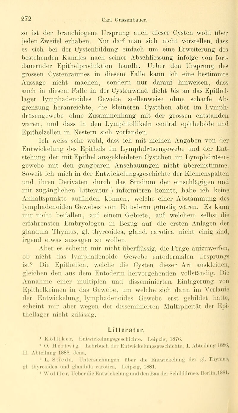 so ist der branchiogene Ursprung auch dieser Cysten wohl über jeden Zweifel erhaben. Nur darf man sich nicht vorstellen, dass es sich bei der Cystenbildung einfach um eine Erweiterung des bestehenden Kanales nach seiner Abschliessung infolge von fort- dauernder Epithelproduktion handle. Ueber den Ursprung des grossen Cystenraumes in diesem Falle kann ich eine bestimmte Aussage nicht machen, sondern nur darauf hinweisen, dass auch in diesem Falle in der Cystenwand dicht bis an das Epithel- lager lymphadenoides Gewebe stellenweise ohne scharfe Ab- grenzung heranreichte, die kleineren Cystchen aber im Lymph- drüsengewebe ohne Zusammenhang mit der grossen entstanden waren, und dass in den Lymphfollikeln central epitheloide und Epithelzellen in Nestern sich vorfanden. Ich weiss sehr wohl, dass ich mit meinen Angaben von der Entwickelung des Epithels im Lymphdrüsengewebe und der Ent- stehung der mit Epithel ausgekleideten Cystchen im Lymphdrüsen- gewebe mit den gangbaren Anschauungen nicht übereinstimme. Soweit ich mich in der Entwickelungsgeschichte der Kiemenspalten und ihren Derivaten durch das Studium der einschlägigen und mir zugänglichen Litteratur1) informieren konnte, habe ich keine Anhaltspunkte auffinden können, welche einer Abstammung des lymphadenoiden Gewebes vom Entoderm günstig wären. Es kann mir nicht beifallen, auf einem Gebiete, auf welchem selbst die erfahrensten Embryologen in Bezug auf die ersten Anlagen der glandula Thymus, gl. thyreoidea, gland. carotica nicht einig sind. irgend etwas aussagen zu wollen. Aber es scheint mir nicht überflüssig, die Frage aufzuwerten, ob nicht das lymphadenoide Gewebe entodermalen Ursprungs ist? Die Epithelien, welche die Cysten dieser Art auskleiden, gleichen den ans dem Kntoderm hervorgehender] vollständig. Die Annahme einer multiplen und disseminierten Einlagerung von Epithelkeimei] in das Gewebe, nni welche sich dann im Verlaufe <\*-\- Entwickelung Lymphadenoides Gewebe erst gebildet hätte, schumi mir aher wegen <\r\- disseminierter] Multiplicitäl der Epi> i bellager nicht zülä ig, Litteratur ' Kölliker, Bntwickelungsgeschichte. Leipzig, L876, ' 0. Hartwig. Lehrbuch der Entwickelungsgeschichte, I. Abteilung ll. Abteilung 1888. Jena. L. Stieda. Untersuchungen über die Entwickelung der gl. Thymus, gl, thyreoidea und glandula carotica. Leipzig, L881. 1 Wölfl er. lieber die Entwickelung und den Bau der Schilddrüse. Berlin, 188L