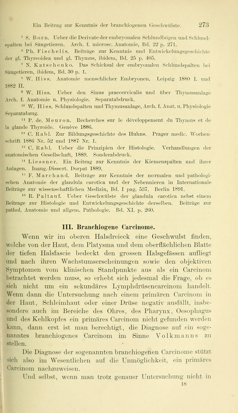 5 S. Born. Ueber die Derivate der embryonalen Schlundbögen imdSchlnnd- spalten bei Säugetieren. Areb. f. microsc. Anatomie, Bd. 22 p. 271. 15 Ph. Fischeli s. Beitrage zur Kenntnis und Entwickelungsgeschichte der gl. Thyreoidea und gl. Thymus, ibidem, Bd. 25 p. 405. 7 N. Katschenko. Das Schicksal der embryonalen Schlundspalten bei Säugetieren, ibidem, Bd. 30 p. 1. s W. Hiss. Anatomie menschlicher Embryonen. Leipzig 1880 I. und 1882 LT. 9 W. Hiss. Ueber den Sinus praecervicalis und über Thymusanlage Arch. f. Anatomie u. Physiologie. Separatabdruck. 10 W. LIiss. Schlundspalten und Thymusanlage, Arch. f. Anat. u. Physiologie Separatabzug. 11 P. de. Meuron, Recherches sur le developpement du Thymus et de la glande Thyroide. Geneve 188G. 12 C. Rabl. Zur Bildungsgeschichte des Huhns. Prager medic. Wochen- schrift 1886 Nr. 52 und 1887' Nr. 1. 13 C. Rabl. Ueber che Prinzipien der Histologie. Verhandlungen der anatomischen Gesellschaft, 1889. Sonderabdruck. 14 Liessner. Ein Beitrag zur Kenntnis der Kiemenspalten und ihrer Anlagen. Inaug.-Dissert. Dorpat 1889. 15 F. Marchand. Beiträge zur Kenntnis der normalen und pathologi- schen Anatomie der glandula carotica und der Nebennieren in Internationale Beiträge zur wissenschaftlichen Medizin, Bd. I pag. 537. Berlin 1891. 16 R. Pal tau f. Ueber Geschwülste der glandula carotica nebst einem Beitrage zur Histologie und Entwickelungsgeschichte derselben. Beiträge zur pathol. Anatomie und allgem. Pathologie. Bd. XI. p. 260. III. Branchiogene Carcinome. Wenn wir im oberen Halsdreieck eine Geschwulst finden, welche von der Haut, dem Platysma und dem oberflächlichen Blatte der tiefen Halsfascie bedeckt den grossen Halsgefässen aufliegt und nach ihren Wachstumserscheinungen sowie den objektiven Symptomen vom klinischen Standpunkte aus als ein Carcinom betrachtet werden muss, so erhebt sich jedesmal die Frage, ob es sich nicht um ein sekundäres Lymphdrüsencarcinom handelt. Wenn dann die Untersuchung nach einem primären Carcinom in der Haut, Schleimhaut oder einer Drüse negativ ausfällt, insbe- sondere auch im Bereiche des Ohres, des Pharynx, Oesophagus und des Kehlkopfes ein primäres Carcinom nicht gefunden werden kann, dann erst ist man berechtigt, die Diagnose auf em soge- nanntes branchiogenes Carcinom im Sinne Volkmanns zu stellen. Die Diagnose der sogenannten branchiogenen Carcinome stützt sich also im Wesentlichen auf die Unmöglichkeit, ein primäres Carcinom nachzuweisen. Und selbst, wenn man trotz genauer Untersuchung nicht in 18