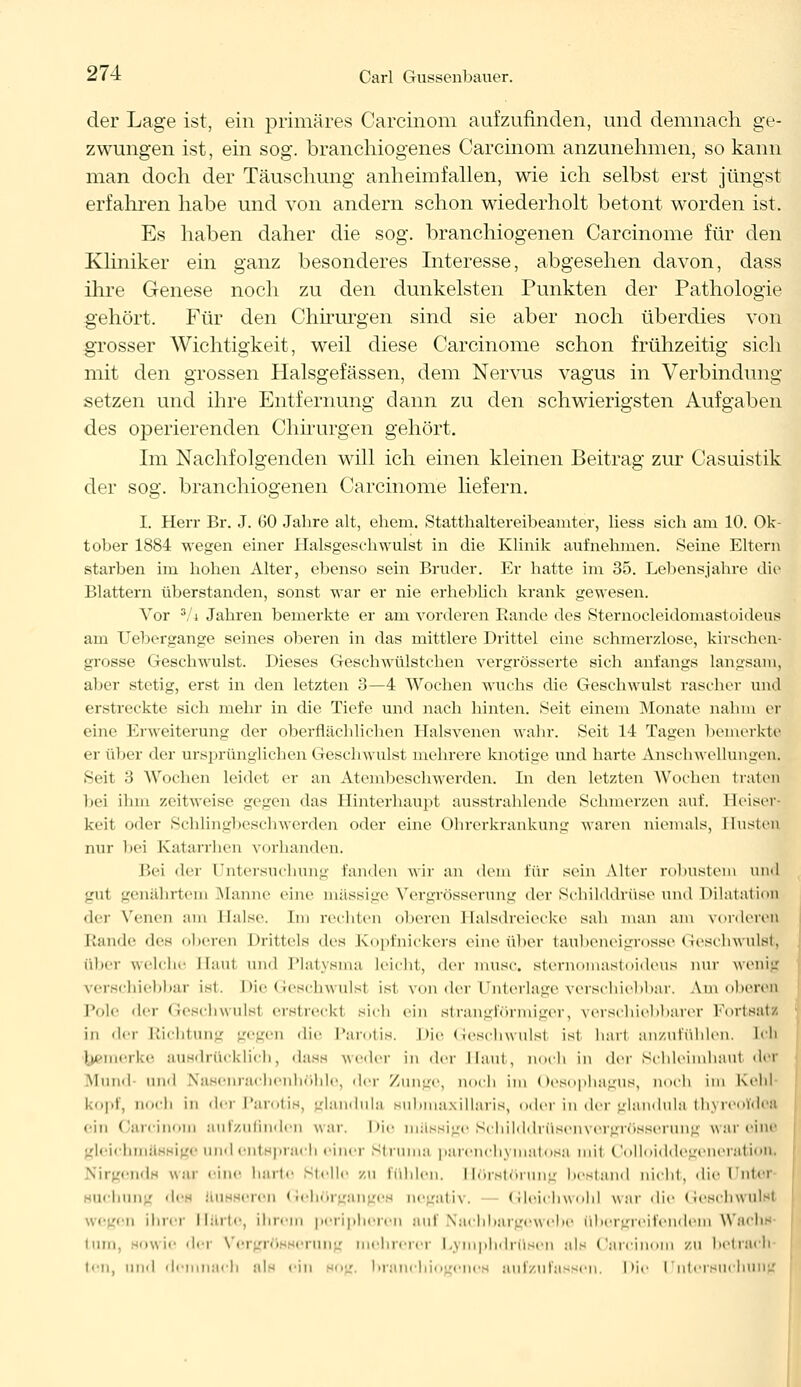 der Lage ist, ein primäres Carcinom aufzufinden, und demnach ge- zwungen ist, ein sog. branchiogenes Carcinom anzunehmen, so kann man doch der Täuschung anheimfallen, wie ich selbst erst jüngst erfahren habe und von andern schon wiederholt betont worden ist. Es haben daher die sog. branchiogenen Carcinome für den Kliniker ein ganz besonderes Interesse, abgesehen davon, dass ihre Genese noch zu den dunkelsten Punkten der Pathologie gehört. Für den Chirurgen sind sie aber noch überdies von grosser Wichtigkeit, weil diese Carcinome schon frühzeitig sich mit den grossen Halsgefässen, dem Nervus vagus in Verbindung setzen und ihre Entfernung dann zu den schwierigsten Aufgaben des operierenden Chirurgen gehört. Im Nachfolgenden will ich einen kleinen Beitrag zur Casuistik der sog. branchiogenen Carcinome liefern. I. Herr Br. J. GO Jahre alt, ehem. Statthaltereibeamter, liess sich am 10. Ok- tober 1884 wegen einer Halsgeschwulst in die Klinik aufnehmen. Seine Eltern starben im hohen Alter, ebenso sein Bruder. Er hatte im 35. Lebensjahre die Blattern überstanden, sonst war er nie erheblich krank gewesen. Vor 3/i Jahren bemerkte er am vorderen Rande des Sternocleidomastoideus am Uebergange seines oberen in das mittlere Drittel eine schmerzlose, kirschen- grosse Geschwulst. Dieses Geschwülstchen vergrösserte sich anfangs langsam, aber stetig, erst in den letzten 3—4 Wochen wuchs die Geschwulst rascher und erstreckte sich mehr in die Tiefe und nach hinten. Seit einem Monate nahm er eine Erweiterung der oberflächlichen Halsvenen wahr. Seit 14 Tagen bemerkte er über der ursprünglichen Geschwulst mehrere knotige und harte Anschwellungen^ Seit 3 Wochen leidet er an Atembeschwerden. In den letzten Wochen traten bei ilun zeitweise gegen das Hinterhaupt ausstrahlende Schmerzen auf. Heiser keit oder Schlingbeschwerden oder eine Ohrerkrankung waren niemals, Husten nur bei Katarrhen vorhanden. Bei (Wr rntorsuchung landen wir an dem für sein Alter robustem und gul genährten] Manne eine massige Vergrösserung der Schilddrüse und Dilatation dir Venen am Halse Im rechten oberen Halsdreiecke sah man am vorderen L'ande des oberen Drittels des Kopinickers eine über taubeneigrosse Geschwulst, filier welche llaul und Platysma leicht, der mUSC. stemomastoideus nur wenig verschiebbar ist. Die Geschwulsl ist von der Unterlage verschiebbar. Am oberen Pole der Geschwulsl erstreckl sich ein strangförmiger, verschiebbarer Fortsatz in der Richtung gegen die Parotis. Die Geschwulsl ist hart anzufühlen, Ich he rke ausdrücklich, dass weder in der Haut, noch in der Schleimhaul der Mund und Nasenrachenhöhle, der Zunge, noch im Oesophagus, noch im Kehl köpf, noch in der Parotis, glandula submaxillaris, oder in der glandula thyrcoYdea ein Carcinom aufzufinden war. Die massige Schilddrüsenvergrösserung war eine gleichmassige and entsprach einer Struma parenchymatöse mit Colloiddegencration, endfl war eine harte stelle zu fühlen. Hörstörung bestand nicht, die Unter sucl -' dea äusseren Gehörganges negativ. Gleichwohl war die Geschwulsl • i ihrer Harte, ihrem peripheren auf Nachbargewebe übergreifendem Wachs tum, sowie der Vergrösserung mehrerer Lymphdrüsen als Carcinom zu betrach ten, 111111 demnach als ein sog. branchiogenes aufzufassen. Die Untersuchung