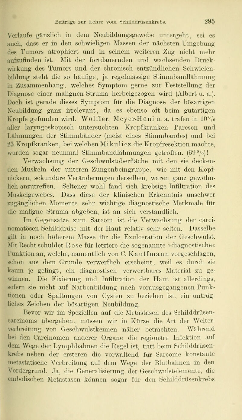 Verlaufe gänzlich in dem Neubildungsgewebe untergeht, sei es auch, dass er in den schwieligen Massen der nächsten Umgebung des Tumors atrophiert und in seinem weiteren Zug nicht mehr aufzufinden ist. Mit der fortdauernden und wachsenden Druck- wirkung des Tumors und der chronisch entzündlichen Schwielen- bildung steht die so häufige, ja regelmässige Stimmbandlähmung in Zusammenhang, welches Symptom gerne zur Feststellung der Diagnose einer malignen Struma herbeigezogen wird (Albert u. a.). Doch ist gerade dieses Symptom für die Diagnose der bösartigen Neubildung ganz irrelevant, da es ebenso oft beim gutartigen Kröpfe gefunden wird. Wölfler, Meyer-Hüni u. a. trafen in 10°/o aller laryngoskopisch untersuchten Kropfkranken Paresen und Lähmungen der Stimmbänder (meist eines Stimmbandes) und bei 23 Kropfkranken, bei welchen Mikulicz die Kropfresektion machte, wurden sogar neunmal Stimmbandlähmungen getroffen. (39 °/o)! Verwachsung der Geschwulstoberfläche mit den sie decken- den Muskeln der unteren Zungenbeingruppe, wie mit den Kopf- nickern, sekundäre Veränderungen derselben, waren ganz gewöhn- lich anzutreffen. Seltener wohl fand sich krebsige Infiltration des Muskelgewebes. Dass diese der klinischen Erkenntnis unschwer zugänglichen Momente sehr wichtige diagnostische Merkmale für die maligne Struma abgeben, ist an sich verständlich. Im Gegensatze zum Sarcom ist die Verwachsung der carci- nomatösen Schilddrüse mit der Haut relativ sehr selten. Dasselbe gilt in noch höherem Masse für die Exulceration der Geschwulst. Mit Recht schuldet Rose für letztere die sogenannte »diagnostische« Punktion an, welche, namentlich von C. Kauff mann vorgeschlagen, schon aus dem Grunde verwerflich erscheint, weil es durch sie kaum je gelingt, ein diagnostisch verwertbares Material zu ge- winnen. Die Fixierung und Infiltration der Haut ist allerdings, sofern sie nicht auf Narbenbildung nach vorausgegangenen Punk- tionen oder Spaltungen von Cysten zu beziehen ist, ein untrüg- liches Zeichen der bösartigen Neubildung. Bevor wir im Speziellen auf die Metastasen des Schilddrüsen- carcinoms übergehen, müssen wir in Kürze die Art der Weiter- verbreitung von Geschwulstkeimen näher betrachten. Während bei den Carcinomen anderer Organe die regionäre Infektion auf dem Wege der Lymphbahnen die Regel ist, tritt beim Schilddrüsen- krebs neben der ersteren die vorwaltend für Sarcome konstante metastatische Verbreitung auf dem Wege der Blutbahnen in den Vordergrund. Ja, die Generalisierung der Geschwulstelemente, die embolischen Metastasen können sogar für den Schilddrüsenkrebs