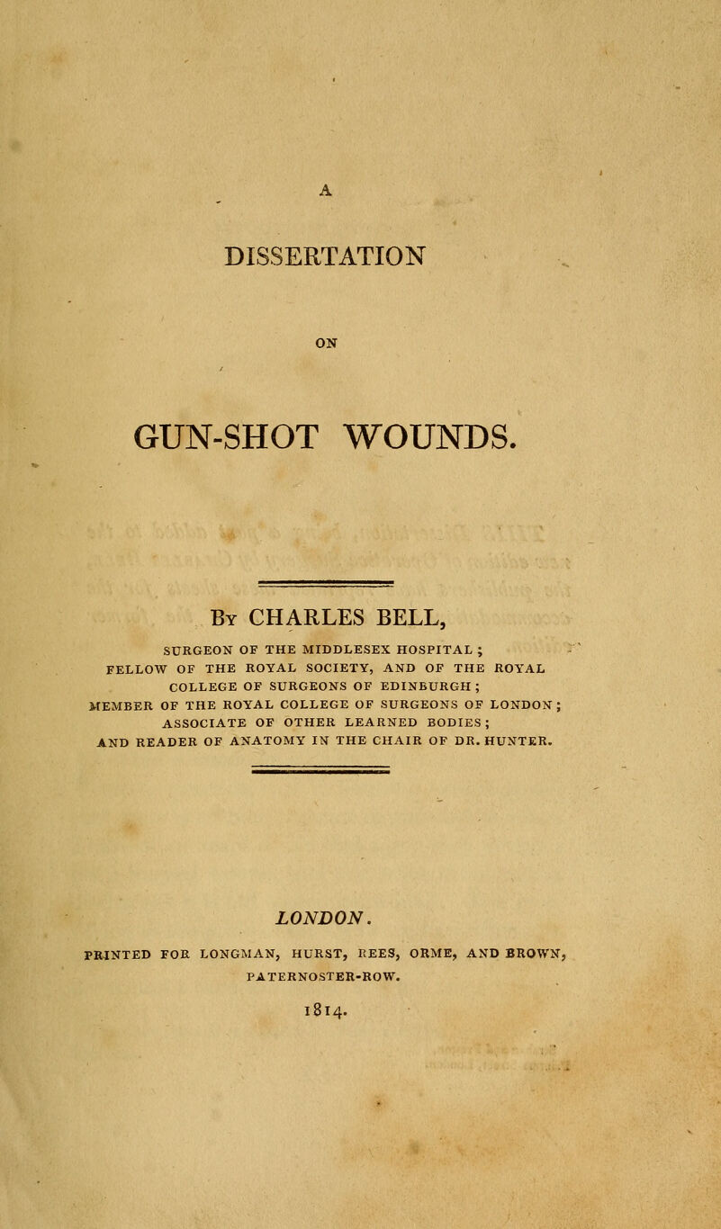 DISSERTATION ON GUN-SHOT WOUNDS. By CHARLES BELL, SURGEON OF THE MIDDLESEX HOSPITAL ; FELLOW OF THE ROYAL SOCIETY, AND OF THE ROYAL COLLEGE OF SURGEONS OF EDINBURGH; MEMBER OF THE ROYAL COLLEGE OF SURGEONS OF LONDON; ASSOCIATE OF OTHER LEARNED BODIES; AND READER OF ANATOMY IN THE CHAIR OF DR. HUNTER. LONDON. PRINTED FOR LONGMAN, HURST, REES, ORME, AND BROWN, PATERNOSTER-ROW. 1814.