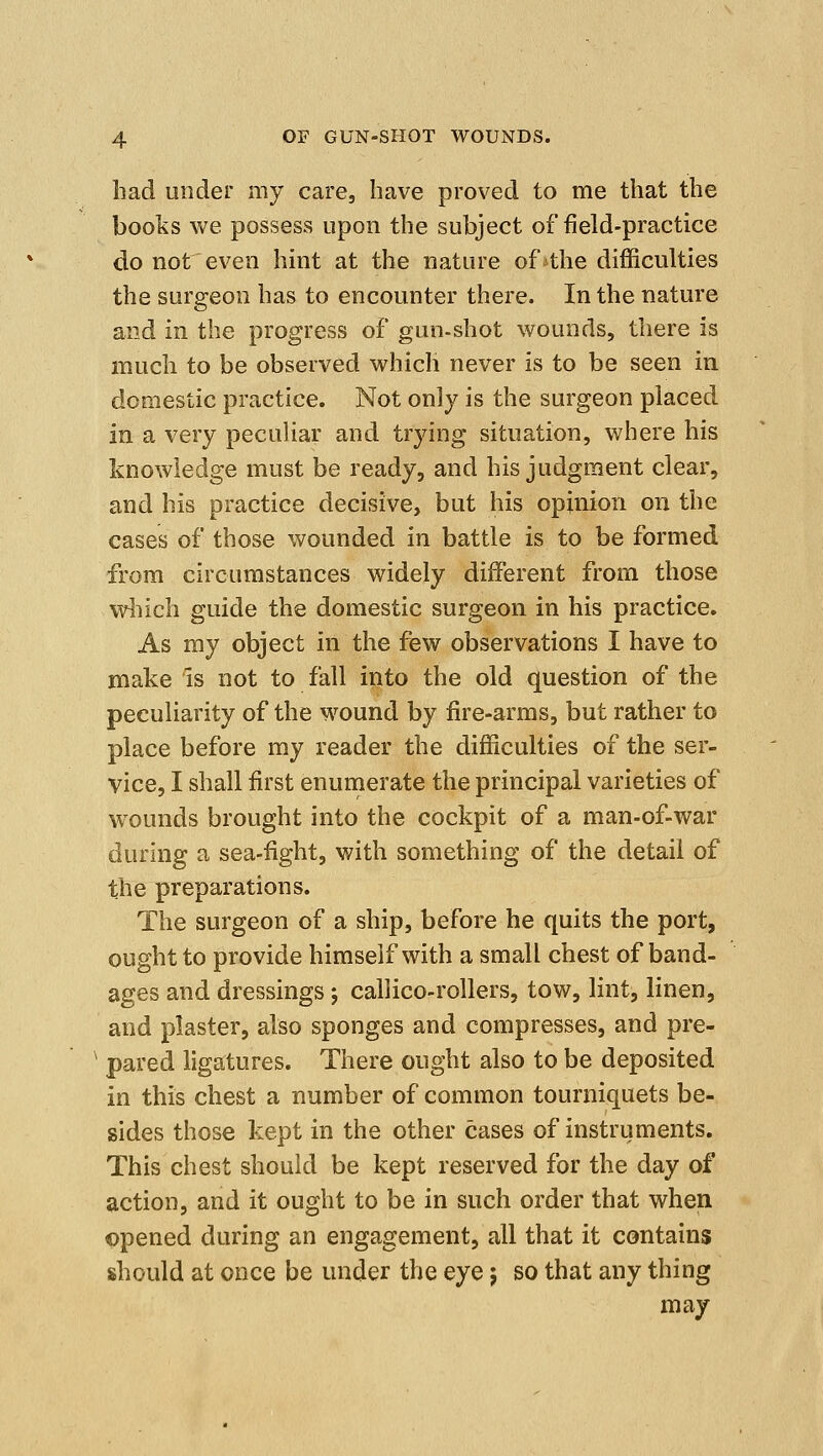 had under my care, have proved to me that the books we possess upon the subject of field-practice do not even hint at the nature of the difficulties the surgeon has to encounter there. In the nature and in the progress of gun-shot wounds, there is much to be observed which never is to be seen in domestic practice. Not only is the surgeon placed in a very peculiar and trying situation, where his knowledge must be ready, and his judgment clear, and his practice decisive, but his opinion on the cases of those wounded in battle is to be formed from circumstances widely different from those wliich guide the domestic surgeon in his practice. As my object in the few observations I have to make is not to fall into the old question of the peculiarity of the wound by fire-arms, but rather to place before my reader the difficulties of the ser- vice, I shall first enumerate the principal varieties of wounds brought into the cockpit of a man-of-war during a sea-fight, with something of the detail of the preparations. The surgeon of a ship, before he quits the port, ought to provide himself with a small chest of band- ages and dressings j callico-rollers, tow, lint, linen, and plaster, also sponges and compresses, and pre- ^ pared ligatures. There ought also to be deposited in this chest a number of common tourniquets be- sides those kept in the other cases of instruments. This chest should be kept reserved for the day of action, and it ought to be in such order that when opened during an engagement, all that it contains should at once be under the eye; so that any thing may