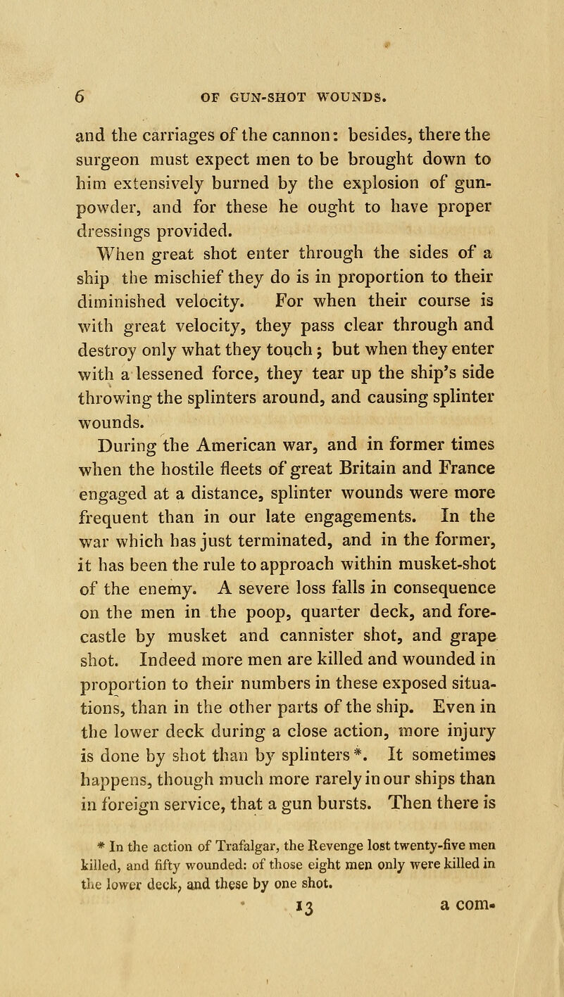 and the carriages of the cannon: besides, there the surgeon must expect men to be brought down to him extensively burned by the explosion of gun- powder, and for these he ought to have proper dressings provided. When great shot enter through the sides of a ship the mischief they do is in proportion to their diminished velocity. For when their course is with great velocity, they pass clear through and destroy only what they touch; but when they enter with a lessened force, they tear up the ship's side throwing the splinters around, and causing splinter wounds. During the American war, and in former times when the hostile fleets of great Britain and France engaged at a distance, splinter wounds were more frequent than in our late engagements. In the war which has just terminated, and in the former, it has been the rule to approach within musket-shot of the enemy. A severe loss falls in consequence on the men in the poop, quarter deck, and fore- castle by musket and cannister shot, and grape shot. Indeed more men are killed and wounded in proportion to their numbers in these exposed situa- tions, than in the other parts of the ship. Even in the lower deck during a close action, more injury is done by shot than by splinters *. It sometimes happens, though much more rarely in our ships than in foreign service, that a gun bursts. Then there is * In the action of Trafalgar, the Revenge lost twenty-five men killed, and fifty wounded: of those eight men only were killed in the lower deck, and these by one shot. 13 a com-