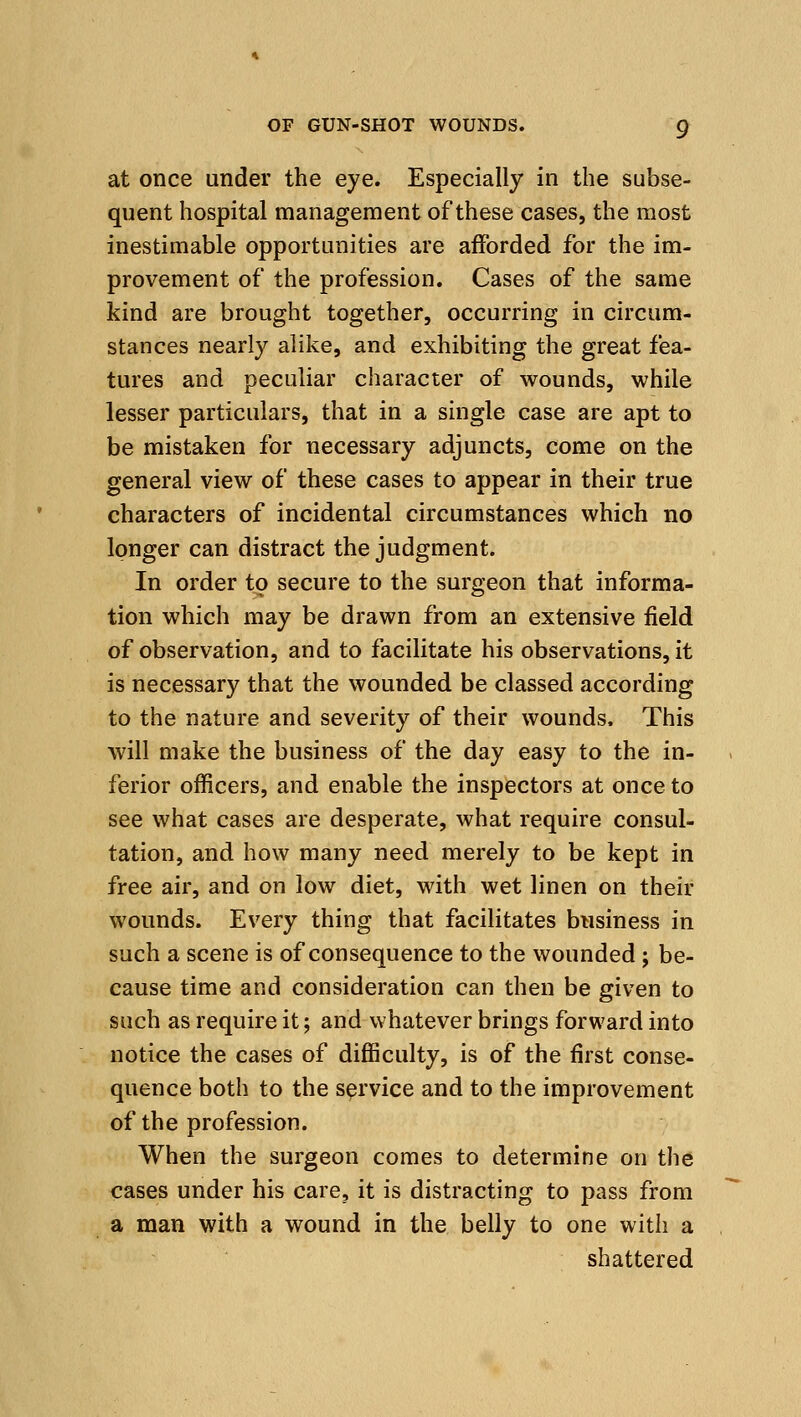 at once under the eye. Especially in the subse- quent hospital management of these cases, the most inestimable opportunities are afforded for the im- provement of the profession. Cases of the same kind are brought together, occurring in circum- stances nearly alike, and exhibiting the great fea- tures and peculiar character of wounds, while lesser particulars, that in a single case are apt to be mistaken for necessary adjuncts, come on the general view of these cases to appear in their true characters of incidental circumstances which no longer can distract the judgment. In order to secure to the surgeon that informa- tion which may be drawn from an extensive field of observation, and to facilitate his observations, it is necessary that the wounded be classed according to the nature and severity of their wounds. This will make the business of the day easy to the in- ferior officers, and enable the inspectors at once to see what cases are desperate, what require consul- tation, and how many need merely to be kept in free air, and on low diet, with wet linen on their wounds. Every thing that facilitates biisiness in such a scene is of consequence to the wounded; be- cause time and consideration can then be given to such as require it; and whatever brings forward into notice the cases of difficulty, is of the first conse- quence both to the service and to the improvement of the profession. When the surgeon comes to determine on the cases under his care, it is distracting to pass from a man with a wound in the belly to one with a shattered