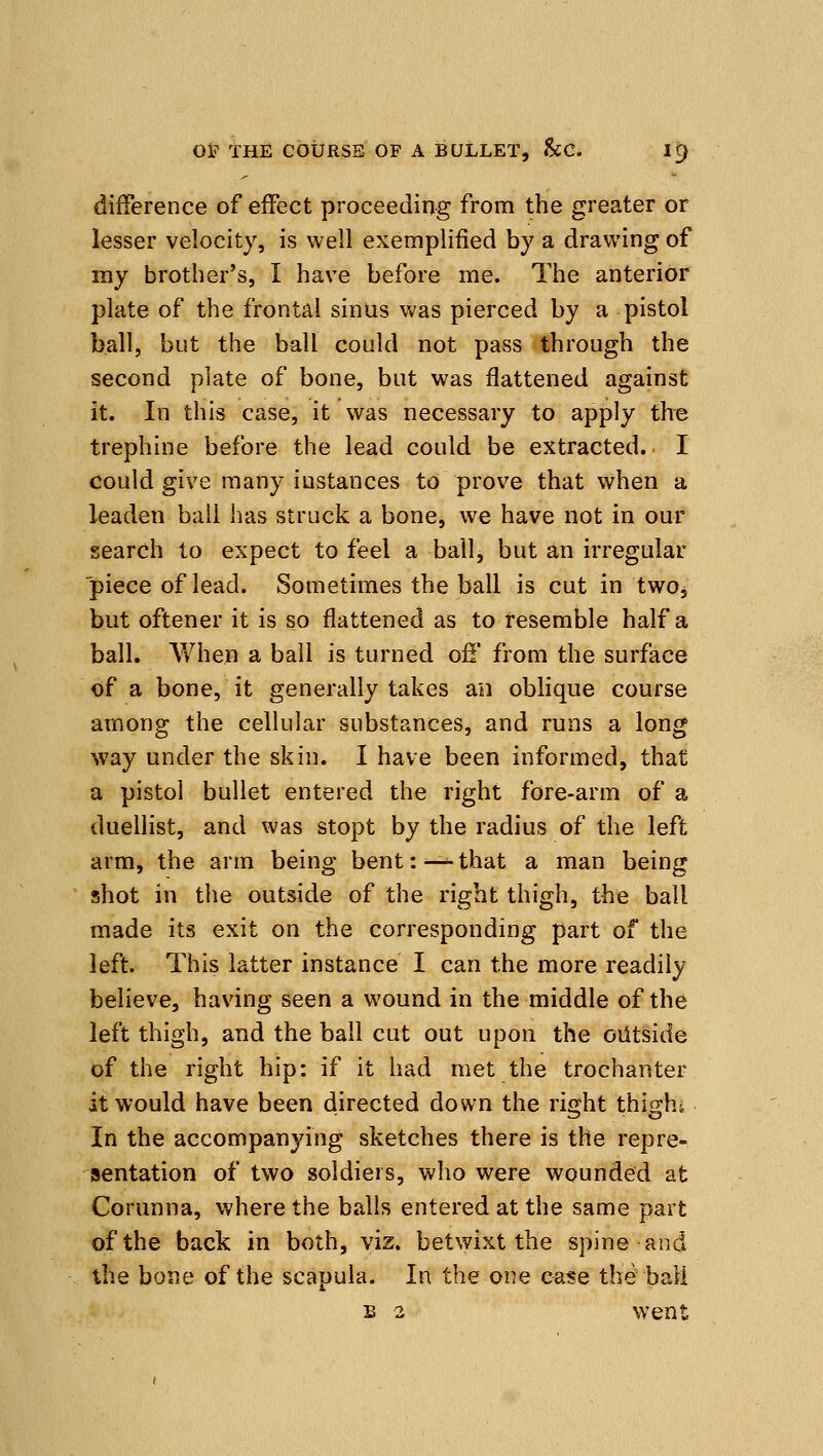 difference of effect proceeding from the greater or lesser velocity, is well exemplified by a drawing of my brother's, I have before me. The anterior plate of the frontal sinus was pierced by a pistol ball, but the ball could not pass through the second plate of bone, but was flattened against it. In this case, it was necessary to apply the trephine before the lead could be extracted. I could give many instances to prove that when a leaden ball has struck a bone, we have not in our search to expect to feel a ball, but an irregular piece of lead. Sometimes the ball is cut in two, but oftener it is so flattened as to resemble half a ball. AVhen a ball is turned of!' from the surface of a bone, it generally takes an oblique course among the cellular substances, and runs a long Way under the skin. I have been informed, that a pistol bullet entered the right fore-arm of a duellist, and was stopt by the radius of the left arm, the arm being bent:—-that a man being shot in the outside of the right thigh, the ball made its exit on the corresponding part of the left. This latter instance I can the more readily believe, having seen a wound in the middle of the left thigh, and the ball cut out upon the outside of the right hip: if it had met the trochanter it would have been directed down the riffht thif^hi In the accompanying sketches there is the repre- sentation of two soldiers, who were wounded at Corunna, where the balls entered at the same part of the back in both, viz. betwixt the spine and the bone of the scapula. In the one c^te the ball B 2 went