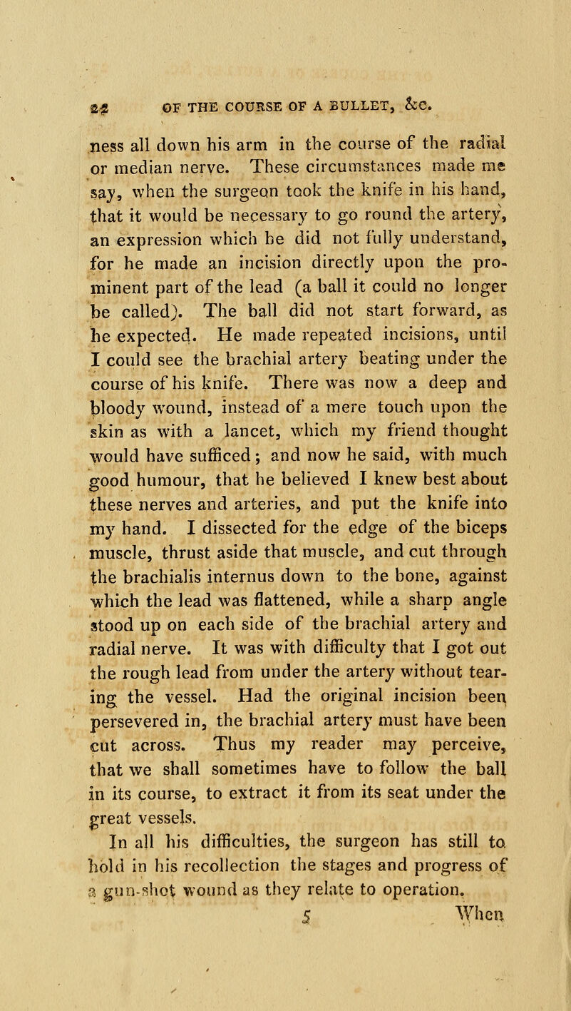 ness all down his arm in the course of the radial or median nerye. These circumstances made roe saj, when the surgeon took the knife in his hand, that it would be necessary to go round the artery, an expression which be did not fully understand, for he made an incision directly upon the pro- minent part of the lead (a ball it could no longer be called). The ball did not start forward, as he expected. He made repeated incisions, until I could see the brachial artery beating under the course of his knife. There was now a deep and bloody wound, instead of a mere touch upon the skin as with a lancet, which my friend thought >vould have sufficed; and now he said, with much good humour, that he believed I knew best about these nerves and arteries, and put the knife into my hand. I dissected for the edge of the biceps muscle, thrust aside that muscle, and cut through the brachialis internus down to the bone, against which the lead was flattened, while a sharp angle stood up on each side of the brachial artery and radial nerve. It was with difficulty that I got out the rough lead from under the artery without tear- ing the vessel. Had the original incision beer^ persevered in, the brachial artery must have been cut across. Thus my reader may perceive, that we shall sometimes have to follow the ball in its course, to extract it from its seat under the great vessels. In all his difficulties, the surgeon has still to hold in his recollection the stages and progress of a gun-f5hot wound as tiiey relate to operation.