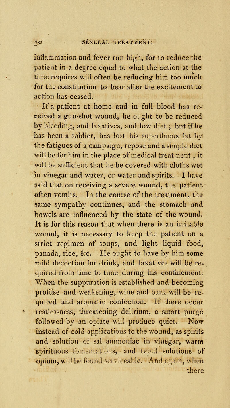 inflammation and fever run high, for to reduce the patient in a degree equal to what the action at the time requu'es will often be reducing him too much for the constitution to bear after the excitement to action has ceased. If a patient at home and in full blood has re- ceived a gun-shot wound, he ought to be reduced by bleeding, and laxatives, and low diet; but if he has been a soldier, has lost his superfluous fat by the fatigues of a campaign, repose and a simple diet will be for him in the place of medical treatment; it will be sufficient that he be covered with cloths wet In vinegar and water, or water and spirits. I have said that on receiving a severe wound, the patient often vomits. In the course of the treatment, the same sympathy continues, and the stomach and bowels are influenced by the state of the wound. It is lor this reason that when there is an irritable wound, it is necessary to keep the patient on a strict regimen of soups, and light liquid food, panada, rice, &c. He ought to have by him some mild decoction for drink, and laxatives will bei re- quired from time to time during his confinement. When the suppuration is established and becoming profuse and weakening, wine and bark will be re^ quired and aromatic confection. If there occur restlessness, threatening delirium, a smart purge followed by an opiate will produce quiet. Now instead of cold applications to the wound, as spirits and solution of sal ammoniac in vinegar, warra spirituous fomentations, and tepid solutions of opium, will be found serviceable. And again, when