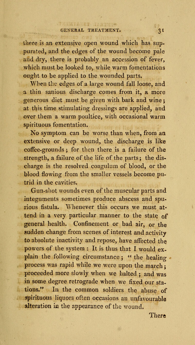 there is an extensive open wound which has sup- purated, and the edges of the wound become pale and dry, there is probably an accession of fever, which must be looked to, while warm fomentations ought to be applied to the wounded parts. When the edges of a large wound fall loose, and a thin sanious discharge comes from it, a more generous diet must be given with bark and wine; at this time stimulating dressings are applied, and over them a warm poultice, with occasional warm spirituous fomentation. No symptom can be worse than when, from an extensive or deep wound, the discharge is like coffee-grounds; for then there is a failure of the strength, a failure of the life of the parts; the dis- charge is the resolved coagulum of blood, or the blood flowing from the smaller vessels become pu- trid in the cavities. Gun-shot wounds even of the muscular parts and integuments sometimes produce abscess and spu- rious fistula. Whenever this occurs we must at- tend in a very particular manner to the stat^ of general health. Confinement or bad air, or the sudden change from scenes of interest and activity to absolute inactivity and repose, have affected th^ powers of the system : It is thus that I would ex- plain the following circumstance;  the healing process was rapid while we were upon the march; proceeded more slowly when we halted ; and was in some degree retrograde when we fixed our sta- tions. In the common soldiers the abuse of spirituous liquors often occasions an unfavourable alteration in the appearance of the wound.