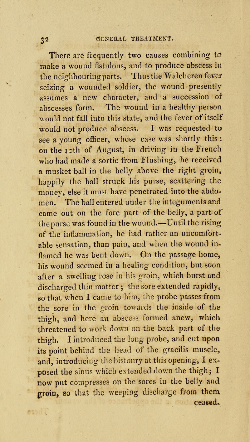 There are frequently two causes combining i0 make a wound fistulous, and to produce abscess in the neighbouring parts. Thus the Walcheren fever seizing a wounded soldier, the wound presently assumes a new character, and a succession of abscesses form. The wound in a healthy person would not fall into this state, and the fever of itself would not produce abscess. I was requested to see a young officer, whose case was shortly this: on the loth of August, in driving in the French who had made a sortie from Flushing, he received a musket ball in the belly above the right groin, happily the ball struck his purse, scattering the money, else it must have penetrated into the abdo- men. The ball entered under the integuments and came out on the fore part of the belly, a part of thepurse was found in the wound.—Until the rising of the inflammation, he had rather an uncomfort- able sensation, than pain, and when the wound in- flamed he was bent down. Gn the passage home, his wound seemed in a healing condition, but soon after a swelling rose in his groin, which burst and discharged thin matter ; the sore extended rapidly, so that when I came to him, the probe passes from the sore in the groin towards the inside of the thieh, and here an abscess formed anew, which threatened to work down on the back part of the thigh. I introduced the long probe, and cut upon its point behind the head of the gracilis muscle, and, introducing the bistoury at this opening, I ex- posed the sinus which extended down the thigh; I now put compresses on the sores in the belly and groin, so that the weeping discharge from them ceased*