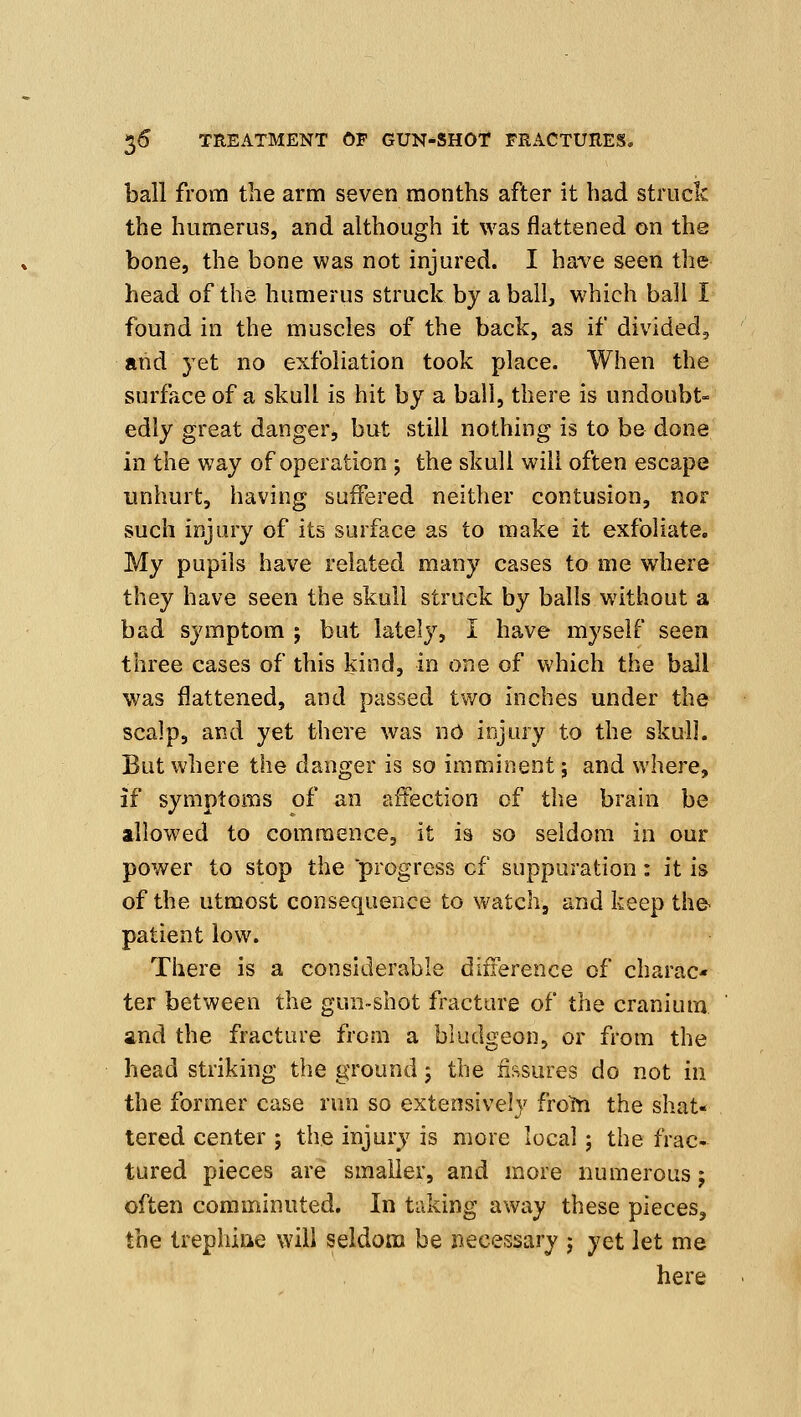 ball from the arm seven months after it had struck the humerus, and although it was flattened on the bone, the bone was not injured. I have seen the head of the humerus struck by a ball, which bail I found in the muscles of the back, as if divided, and yet no exfoliation took place. When the surface of a skull is hit by a ball, there is undoubt- edly great danger, but still nothing is to be done in the way of operation j the skull will often escape unhurt, having suffered neither contusion, nor such injury of its surface as to make it exfoliate. My pupils have related many cases to me where they have seen the skull struck by balls without a bad symptom ; but lately, I have myself seen three cases of this kind, in one of which the ball was flattened, and passed two inches under the scalp, and yet there was no injury to the skull. But where the danger is so imminent; and where, if symptoms of an affection of the brain be allowed to commence, it is so seldom in our power to stop the progress of suppuration: it is of the utmost consequence to watch, and keep the- patient low. There is a considerable difference of charac- ter between the gun-shot fracture of the cranium and the fracture from a bludgeon, or from the head striking the ground; the fissures do not in the former case run so extensively frolfn the shat- tered center ; the injury is more local; the frac- tured pieces are smaller, and more numerous; often comminuted. In taking away these pieces, the trephiae will seldom be necessary j yet let me here