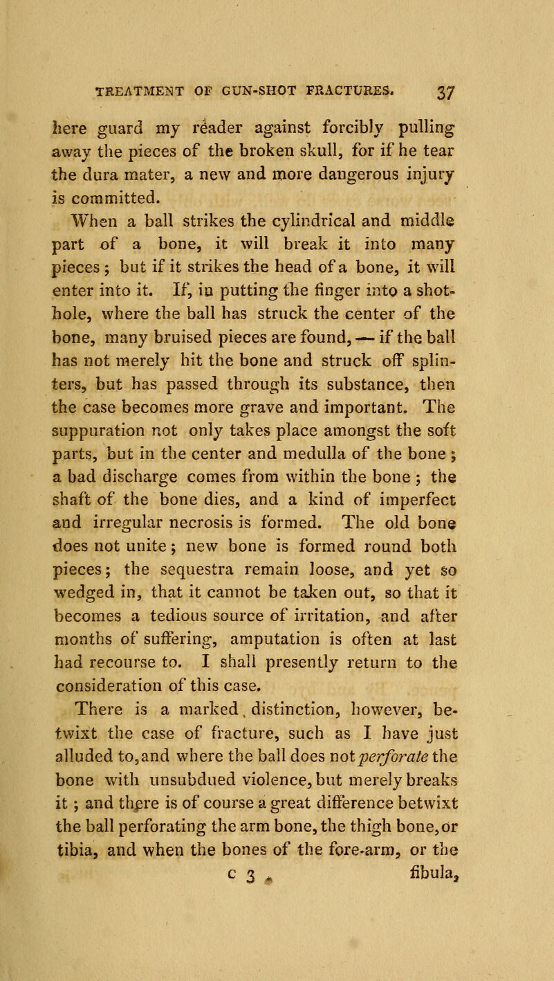 here guard my reader against forcibly pulling away the pieces of the broken skull, for if he tear the dura mater, a new and more dangerous injury is committed. When a ball strikes the cylindrical and middle part of a bone, it will break it into many pieces 5 but if it strikes the head of a bone, it will enter into it. If, in putting tlie linger into a shot- hole, where the ball has struck the center of the bone, many bruised pieces are found, — if the ball has not merely hit the bone and struck off splin- ters, but has passed through its substance, then the case becomes more grave and important. The suppuration not only takes place amongst the soft parts, but in the center and medulla of the bone ; a bad discharge comes from within the bone ; the shaft of the bone dies, and a kind of imperfect and irregular necrosis is formed. The old bone does not unite; new bone is formed round both pieces; the sequestra remain, loose, and yet so wedged in, that it cannot be taken out, so that it becomes a tedious source of irritation, and after months of suffering, amputation is often at last had recourse to. I shall presently return to the consideration of this case. There is a marked, distinction, however, be- twixt the case of fracture, such as I have just alluded to, and where the ball does not perforate the bone with unsubdued violence, but merely breaks it; and thpre is of course a great difference betwixt the ball perforating the arm bone, the thigh bone,or tibia, and when the bones of the fore-arm, or the c 3 * fibula.